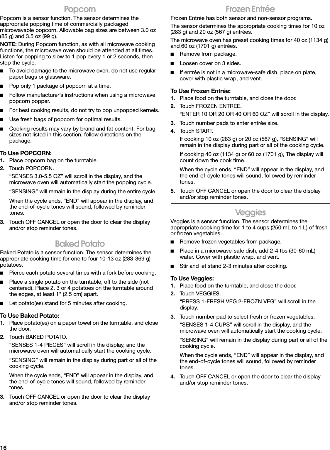 16PopcornPopcorn is a sensor function. The sensor determines the appropriate popping time of commercially packaged microwavable popcorn. Allowable bag sizes are between 3.0 oz (85 g) and 3.5 oz (99 g).NOTE: During Popcorn function, as with all microwave cooking functions, the microwave oven should be attended at all times. Listen for popping to slow to 1 pop every 1 or 2 seconds, then stop the cycle.■To avoid damage to the microwave oven, do not use regular paper bags or glassware.■Pop only 1 package of popcorn at a time.■Follow manufacturer’s instructions when using a microwave popcorn popper.■For best cooking results, do not try to pop unpopped kernels.■Use fresh bags of popcorn for optimal results.■Cooking results may vary by brand and fat content. For bag sizes not listed in this section, follow directions on the package.To Use POPCORN:1. Place popcorn bag on the turntable.2. Touch POPCORN. “SENSES 3.0-5.5 OZ” will scroll in the display, and the microwave oven will automatically start the popping cycle.“SENSING” will remain in the display during the entire cycle.When the cycle ends, “END” will appear in the display, and the end-of-cycle tones will sound, followed by reminder tones.3. Touch OFF CANCEL or open the door to clear the display and/or stop reminder tones.Baked PotatoBaked Potato is a sensor function. The sensor determines the appropriate cooking time for one to four 10-13 oz (283-369 g) potatoes.■Pierce each potato several times with a fork before cooking.■Place a single potato on the turntable, off to the side (not centered). Place 2, 3 or 4 potatoes on the turntable around the edges, at least 1&quot; (2.5 cm) apart.■Let potato(es) stand for 5 minutes after cooking.To Use Baked Potato:1. Place potato(es) on a paper towel on the turntable, and close the door.2. Touch BAKED POTATO.“SENSES 1-4 PIECES” will scroll in the display, and the microwave oven will automatically start the cooking cycle.“SENSING” will remain in the display during part or all of the cooking cycle.When the cycle ends, “END” will appear in the display, and the end-of-cycle tones will sound, followed by reminder tones.3. Touch OFF CANCEL or open the door to clear the display and/or stop reminder tones.Frozen EntréeFrozen Entrée has both sensor and non-sensor programs. The sensor determines the appropriate cooking times for 10 oz (283 g) and 20 oz (567 g) entrées. The microwave oven has preset cooking times for 40 oz (1134 g) and 60 oz (1701 g) entrées.■Remove from package.■Loosen cover on 3 sides.■If entrée is not in a microwave-safe dish, place on plate, cover with plastic wrap, and vent.To Use Frozen Entrée:1. Place food on the turntable, and close the door.2. Touch FROZEN ENTREE.“ENTER 10 OR 20 OR 40 OR 60 OZ” will scroll in the display.3. Touch number pads to enter entrée size.4. Touch START.If cooking 10 oz (283 g) or 20 oz (567 g), “SENSING” will remain in the display during part or all of the cooking cycle.If cooking 40 oz (1134 g) or 60 oz (1701 g), The display will count down the cook time.When the cycle ends, “END” will appear in the display, and the end-of-cycle tones will sound, followed by reminder tones.5. Touch OFF CANCEL or open the door to clear the display and/or stop reminder tones.VeggiesVeggies is a sensor function. The sensor determines the appropriate cooking time for 1 to 4 cups (250 mL to 1 L) of fresh or frozen vegetables.■Remove frozen vegetables from package.■Place in a microwave-safe dish, add 2-4 tbs (30-60 mL) water. Cover with plastic wrap, and vent.■Stir and let stand 2-3 minutes after cooking.To Use Veggies:1. Place food on the turntable, and close the door.2. Touch VEGGIES.“PRESS 1-FRESH VEG 2-FROZN VEG” will scroll in the display.3. Touch number pad to select fresh or frozen vegetables.“SENSES 1-4 CUPS” will scroll in the display, and the microwave oven will automatically start the cooking cycle.“SENSING” will remain in the display during part or all of the cooking cycle.When the cycle ends, “END” will appear in the display, and the end-of-cycle tones will sound, followed by reminder tones.4. Touch OFF CANCEL or open the door to clear the display and/or stop reminder tones.