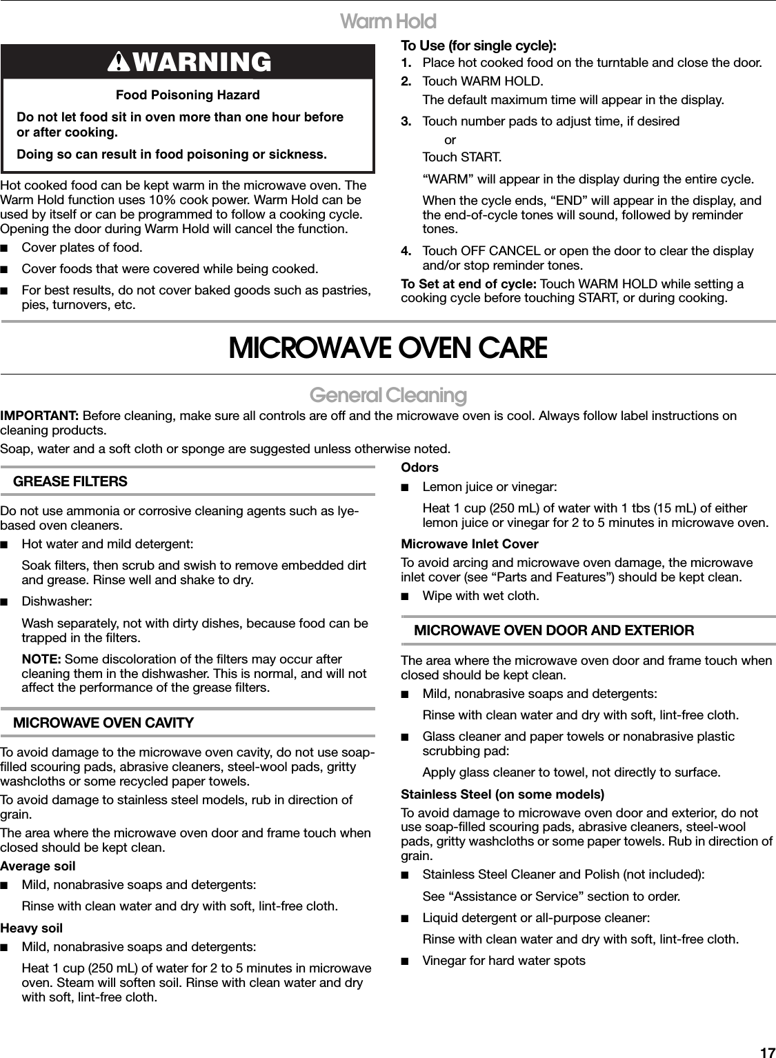 17Warm HoldHot cooked food can be kept warm in the microwave oven. The Warm Hold function uses 10% cook power. Warm Hold can be used by itself or can be programmed to follow a cooking cycle. Opening the door during Warm Hold will cancel the function.■Cover plates of food.■Cover foods that were covered while being cooked.■For best results, do not cover baked goods such as pastries, pies, turnovers, etc.To Use (for single cycle):1. Place hot cooked food on the turntable and close the door.2. Touch WARM HOLD.The default maximum time will appear in the display.3. Touch number pads to adjust time, if desiredorTouch START.“WARM” will appear in the display during the entire cycle.When the cycle ends, “END” will appear in the display, and the end-of-cycle tones will sound, followed by reminder tones.4. Touch OFF CANCEL or open the door to clear the display and/or stop reminder tones.To Set at end of cycle: Touch WARM HOLD while setting a cooking cycle before touching START, or during cooking.MICROWAVE OVEN CAREGeneral CleaningIMPORTANT: Before cleaning, make sure all controls are off and the microwave oven is cool. Always follow label instructions on cleaning products.Soap, water and a soft cloth or sponge are suggested unless otherwise noted.GREASE FILTERSDo not use ammonia or corrosive cleaning agents such as lye-based oven cleaners.■Hot water and mild detergent:Soak filters, then scrub and swish to remove embedded dirt and grease. Rinse well and shake to dry.■Dishwasher:Wash separately, not with dirty dishes, because food can be trapped in the filters.NOTE: Some discoloration of the filters may occur after cleaning them in the dishwasher. This is normal, and will not affect the performance of the grease filters.MICROWAVE OVEN CAVITYTo avoid damage to the microwave oven cavity, do not use soap-filled scouring pads, abrasive cleaners, steel-wool pads, gritty washcloths or some recycled paper towels.To avoid damage to stainless steel models, rub in direction of grain.The area where the microwave oven door and frame touch when closed should be kept clean.Average soil■Mild, nonabrasive soaps and detergents:Rinse with clean water and dry with soft, lint-free cloth.Heavy soil■Mild, nonabrasive soaps and detergents:Heat 1 cup (250 mL) of water for 2 to 5 minutes in microwave oven. Steam will soften soil. Rinse with clean water and dry with soft, lint-free cloth.Odors■Lemon juice or vinegar:Heat 1 cup (250 mL) of water with 1 tbs (15 mL) of either lemon juice or vinegar for 2 to 5 minutes in microwave oven.Microwave Inlet CoverTo avoid arcing and microwave oven damage, the microwave inlet cover (see “Parts and Features”) should be kept clean.■Wipe with wet cloth.MICROWAVE OVEN DOOR AND EXTERIORThe area where the microwave oven door and frame touch when closed should be kept clean.■Mild, nonabrasive soaps and detergents:Rinse with clean water and dry with soft, lint-free cloth.■Glass cleaner and paper towels or nonabrasive plastic scrubbing pad:Apply glass cleaner to towel, not directly to surface.Stainless Steel (on some models)To avoid damage to microwave oven door and exterior, do not use soap-filled scouring pads, abrasive cleaners, steel-wool pads, gritty washcloths or some paper towels. Rub in direction of grain.■Stainless Steel Cleaner and Polish (not included):See “Assistance or Service” section to order.■Liquid detergent or all-purpose cleaner:Rinse with clean water and dry with soft, lint-free cloth.■Vinegar for hard water spotsWARNINGFood Poisoning HazardDo not let food sit in oven more than one hour before or after cooking.Doing so can result in food poisoning or sickness.