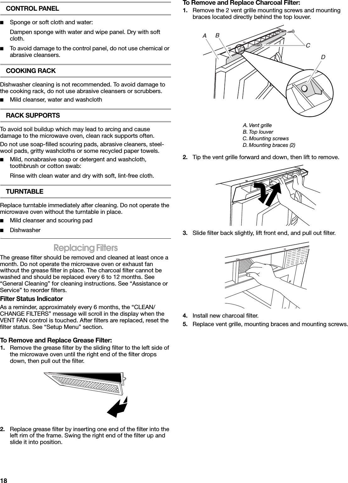 18CONTROL PANEL■Sponge or soft cloth and water:Dampen sponge with water and wipe panel. Dry with soft cloth.■To avoid damage to the control panel, do not use chemical or abrasive cleansers.COOKING RACKDishwasher cleaning is not recommended. To avoid damage to the cooking rack, do not use abrasive cleansers or scrubbers.■Mild cleanser, water and washclothRACK SUPPORTSTo avoid soil buildup which may lead to arcing and cause damage to the microwave oven, clean rack supports often.Do not use soap-filled scouring pads, abrasive cleaners, steel-wool pads, gritty washcloths or some recycled paper towels.■Mild, nonabrasive soap or detergent and washcloth, toothbrush or cotton swab:Rinse with clean water and dry with soft, lint-free cloth.TURNTABLEReplace turntable immediately after cleaning. Do not operate the microwave oven without the turntable in place.■Mild cleanser and scouring pad■DishwasherReplacing FiltersThe grease filter should be removed and cleaned at least once a month. Do not operate the microwave oven or exhaust fan without the grease filter in place. The charcoal filter cannot be washed and should be replaced every 6 to 12 months. See “General Cleaning” for cleaning instructions. See “Assistance or Service” to reorder filters.Filter Status IndicatorAs a reminder, approximately every 6 months, the “CLEAN/ CHANGE FILTERS” message will scroll in the display when the VENT FAN control is touched. After filters are replaced, reset the filter status. See “Setup Menu” section.To Remove and Replace Grease Filter:1. Remove the grease filter by the sliding filter to the left side of the microwave oven until the right end of the filter drops down, then pull out the filter.2. Replace grease filter by inserting one end of the filter into the left rim of the frame. Swing the right end of the filter up and slide it into position.To Remove and Replace Charcoal Filter:1. Remove the 2 vent grille mounting screws and mounting braces located directly behind the top louver.2. Tip the vent grille forward and down, then lift to remove.3. Slide filter back slightly, lift front end, and pull out filter.4. Install new charcoal filter.5. Replace vent grille, mounting braces and mounting screws.A. Vent grilleB. Top louverC. Mounting screwsD. Mounting braces (2)ACDB