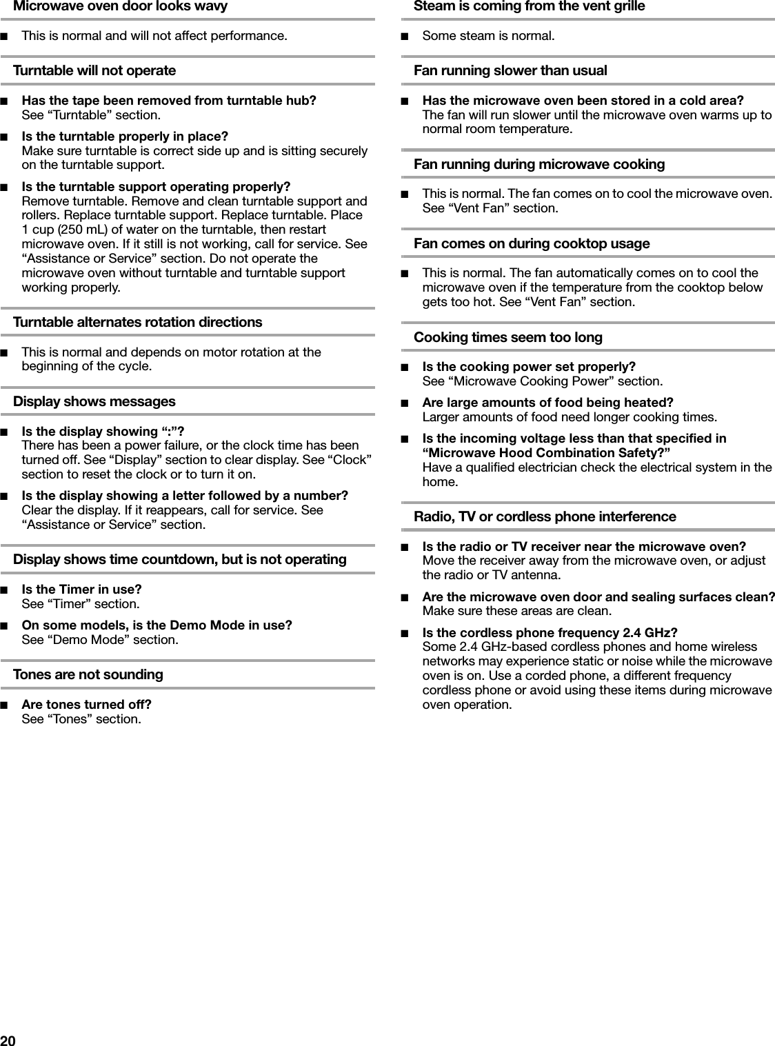 20Microwave oven door looks wavy■This is normal and will not affect performance.Turntable will not operate■Has the tape been removed from turntable hub?See “Turntable” section.■Is the turntable properly in place?Make sure turntable is correct side up and is sitting securely on the turntable support.■Is the turntable support operating properly?Remove turntable. Remove and clean turntable support and rollers. Replace turntable support. Replace turntable. Place 1 cup (250 mL) of water on the turntable, then restart microwave oven. If it still is not working, call for service. See “Assistance or Service” section. Do not operate the microwave oven without turntable and turntable support working properly.Turntable alternates rotation directions■This is normal and depends on motor rotation at the beginning of the cycle.Display shows messages■Is the display showing “:”?There has been a power failure, or the clock time has been turned off. See “Display” section to clear display. See “Clock” section to reset the clock or to turn it on.■Is the display showing a letter followed by a number?Clear the display. If it reappears, call for service. See “Assistance or Service” section.Display shows time countdown, but is not operating■Is the Timer in use?See “Timer” section.■On some models, is the Demo Mode in use?See “Demo Mode” section.Tones are not sounding■Are tones turned off?See “Tones” section.Steam is coming from the vent grille■Some steam is normal.Fan running slower than usual■Has the microwave oven been stored in a cold area? The fan will run slower until the microwave oven warms up to normal room temperature.Fan running during microwave cooking■This is normal. The fan comes on to cool the microwave oven. See “Vent Fan” section.Fan comes on during cooktop usage■This is normal. The fan automatically comes on to cool the microwave oven if the temperature from the cooktop below gets too hot. See “Vent Fan” section.Cooking times seem too long■Is the cooking power set properly?See “Microwave Cooking Power” section.■Are large amounts of food being heated?Larger amounts of food need longer cooking times.■Is the incoming voltage less than that specified in “Microwave Hood Combination Safety?”Have a qualified electrician check the electrical system in the home.Radio, TV or cordless phone interference■Is the radio or TV receiver near the microwave oven?Move the receiver away from the microwave oven, or adjust the radio or TV antenna.■Are the microwave oven door and sealing surfaces clean?Make sure these areas are clean.■Is the cordless phone frequency 2.4 GHz?Some 2.4 GHz-based cordless phones and home wireless networks may experience static or noise while the microwave oven is on. Use a corded phone, a different frequency cordless phone or avoid using these items during microwave oven operation.