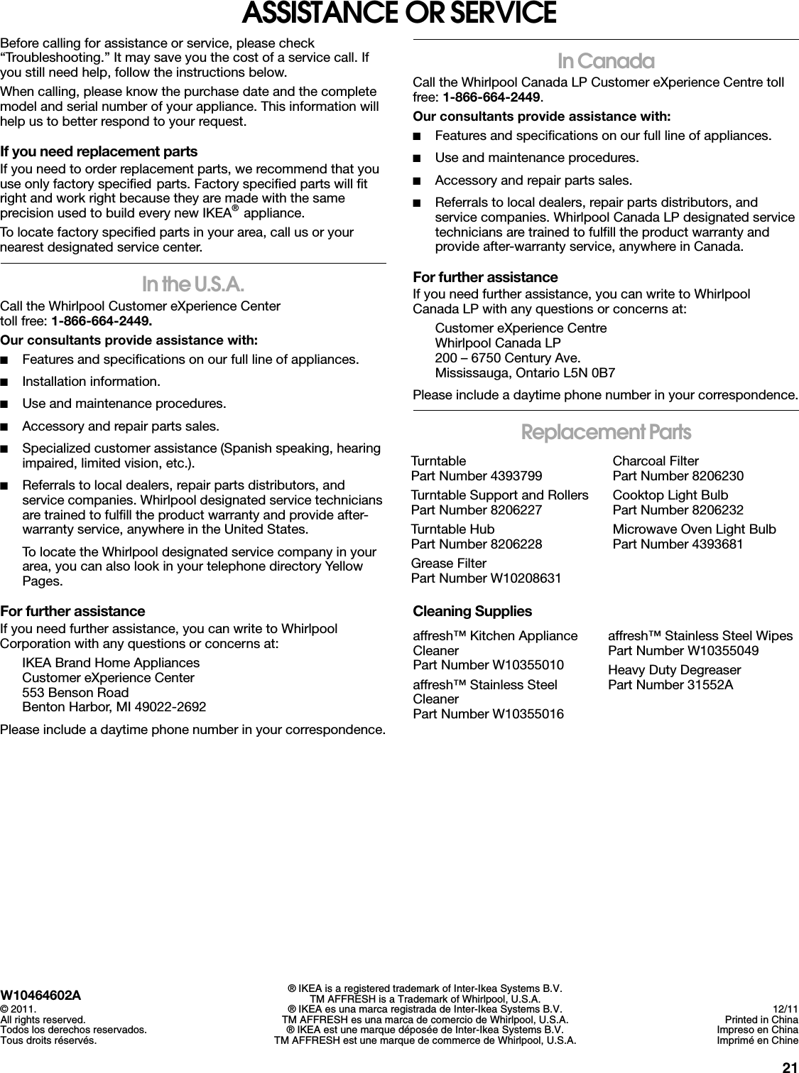 21ASSISTANCE OR SERVICEBefore calling for assistance or service, please check “Troubleshooting.” It may save you the cost of a service call. If you still need help, follow the instructions below.When calling, please know the purchase date and the complete model and serial number of your appliance. This information will help us to better respond to your request.If you need replacement partsIf you need to order replacement parts, we recommend that you use only factory specified parts. Factory specified parts will fit right and work right because they are made with the same precision used to build every new IKEA® appliance. To locate factory specified parts in your area, call us or your nearest designated service center.In the U.S.A.Call the Whirlpool Customer eXperience Center toll free: 1-866-664-2449.Our consultants provide assistance with:■Features and specifications on our full line of appliances.■Installation information.■Use and maintenance procedures.■Accessory and repair parts sales.■Specialized customer assistance (Spanish speaking, hearing impaired, limited vision, etc.).■Referrals to local dealers, repair parts distributors, and service companies. Whirlpool designated service technicians are trained to fulfill the product warranty and provide after-warranty service, anywhere in the United States.To locate the Whirlpool designated service company in your area, you can also look in your telephone directory Yellow Pages.For further assistanceIf you need further assistance, you can write to Whirlpool Corporation with any questions or concerns at:IKEA Brand Home AppliancesCustomer eXperience Center553 Benson RoadBenton Harbor, MI 49022-2692Please include a daytime phone number in your correspondence.In CanadaCall the Whirlpool Canada LP Customer eXperience Centre toll free: 1-866-664-2449.Our consultants provide assistance with:■Features and specifications on our full line of appliances.■Use and maintenance procedures.■Accessory and repair parts sales.■Referrals to local dealers, repair parts distributors, and service companies. Whirlpool Canada LP designated service technicians are trained to fulfill the product warranty and provide after-warranty service, anywhere in Canada. For further assistanceIf you need further assistance, you can write to Whirlpool Canada LP with any questions or concerns at:Customer eXperience CentreWhirlpool Canada LP200 – 6750 Century Ave.Mississauga, Ontario L5N 0B7Please include a daytime phone number in your correspondence.Replacement PartsCleaning Supplies TurntablePart Number 4393799Turntable Support and RollersPart Number 8206227Turntable HubPart Number 8206228Grease FilterPart Number W10208631Charcoal FilterPart Number 8206230Cooktop Light BulbPart Number 8206232Microwave Oven Light BulbPart Number 4393681affresh™ Kitchen Appliance CleanerPart Number W10355010affresh™ Stainless Steel CleanerPart Number W10355016affresh™ Stainless Steel WipesPart Number W10355049Heavy Duty DegreaserPart Number 31552AW10464602A© 2011.All rights reserved.Todos los derechos reservados.Tous droits réservés.® IKEA is a registered trademark of Inter-Ikea Systems B.V.TM AFFRESH is a Trademark of Whirlpool, U.S.A.® IKEA es una marca registrada de Inter-Ikea Systems B.V.TM AFFRESH es una marca de comercio de Whirlpool, U.S.A.® IKEA est une marque déposée de Inter-Ikea Systems B.V.TM AFFRESH est une marque de commerce de Whirlpool, U.S.A.12/11Printed in ChinaImpreso en ChinaImprimé en Chine