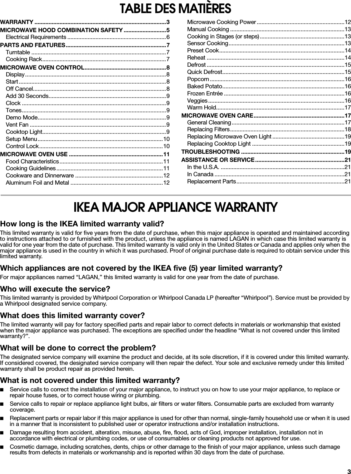 3TABLE DES MATIÈRESWARRANTY ....................................................................................3MICROWAVE HOOD COMBINATION SAFETY ...........................5Electrical Requirements ...............................................................6PARTS AND FEATURES................................................................7Turntable ......................................................................................7Cooking Rack...............................................................................7MICROWAVE OVEN CONTROL....................................................8Display..........................................................................................8Start..............................................................................................8Off Cancel.....................................................................................8Add 30 Seconds...........................................................................9Clock ............................................................................................9Tones............................................................................................9Demo Mode..................................................................................9Vent Fan .......................................................................................9Cooktop Light...............................................................................9Setup Menu................................................................................10Control Lock...............................................................................10MICROWAVE OVEN USE ............................................................11Food Characteristics..................................................................11Cooking Guidelines....................................................................11Cookware and Dinnerware ........................................................12Aluminum Foil and Metal ...........................................................12Microwave Cooking Power........................................................12Manual Cooking .........................................................................13Cooking in Stages (or steps)......................................................13Sensor Cooking..........................................................................13Preset Cook................................................................................14Reheat ........................................................................................14Defrost ........................................................................................15Quick Defrost..............................................................................15Popcorn......................................................................................16Baked Potato..............................................................................16Frozen Entrée .............................................................................16Veggies.......................................................................................16Warm Hold..................................................................................17MICROWAVE OVEN CARE..........................................................17General Cleaning........................................................................17Replacing Filters.........................................................................18Replacing Microwave Oven Light ..............................................19Replacing Cooktop Light ...........................................................19TROUBLESHOOTING ..................................................................19ASSISTANCE OR SERVICE.........................................................21In the U.S.A. ...............................................................................21In Canada ...................................................................................21Replacement Parts.....................................................................21IKEA MAJOR APPLIANCE WARRANTYHow long is the IKEA limited warranty valid?This limited warranty is valid for five years from the date of purchase, when this major appliance is operated and maintained according to instructions attached to or furnished with the product, unless the appliance is named LAGAN in which case this limited warranty is valid for one year from the date of purchase. This limited warranty is valid only in the United States or Canada and applies only when the major appliance is used in the country in which it was purchased. Proof of original purchase date is required to obtain service under this limited warranty. Which appliances are not covered by the IKEA five (5) year limited warranty?For major appliances named “LAGAN,” this limited warranty is valid for one year from the date of purchase.Who will execute the service?This limited warranty is provided by Whirlpool Corporation or Whirlpool Canada LP (hereafter “Whirlpool”). Service must be provided by a Whirlpool designated service company.What does this limited warranty cover?The limited warranty will pay for factory specified parts and repair labor to correct defects in materials or workmanship that existed when the major appliance was purchased. The exceptions are specified under the headline “What is not covered under this limited warranty?”.What will be done to correct the problem?The designated service company will examine the product and decide, at its sole discretion, if it is covered under this limited warranty. If considered covered, the designated service company will then repair the defect. Your sole and exclusive remedy under this limited warranty shall be product repair as provided herein.What is not covered under this limited warranty?■Service calls to correct the installation of your major appliance, to instruct you on how to use your major appliance, to replace or repair house fuses, or to correct house wiring or plumbing. ■Service calls to repair or replace appliance light bulbs, air filters or water filters. Consumable parts are excluded from warranty coverage. ■Replacement parts or repair labor if this major appliance is used for other than normal, single-family household use or when it is used in a manner that is inconsistent to published user or operator instructions and/or installation instructions. ■Damage resulting from accident, alteration, misuse, abuse, fire, flood, acts of God, improper installation, installation not in accordance with electrical or plumbing codes, or use of consumables or cleaning products not approved for use. ■Cosmetic damage, including scratches, dents, chips or other damage to the finish of your major appliance, unless such damage results from defects in materials or workmanship and is reported within 30 days from the date of purchase. 