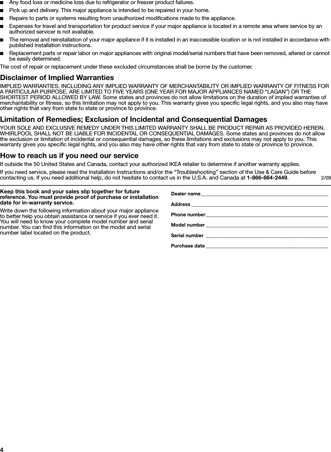 4■Any food loss or medicine loss due to refrigerator or freezer product failures. ■Pick up and delivery. This major appliance is intended to be repaired in your home.■Repairs to parts or systems resulting from unauthorized modifications made to the appliance. ■Expenses for travel and transportation for product service if your major appliance is located in a remote area where service by an authorized servicer is not available. ■The removal and reinstallation of your major appliance if it is installed in an inaccessible location or is not installed in accordance with published installation instructions. ■Replacement parts or repair labor on major appliances with original model/serial numbers that have been removed, altered or cannot be easily determined.The cost of repair or replacement under these excluded circumstances shall be borne by the customer. Disclaimer of Implied WarrantiesIMPLIED WARRANTIES, INCLUDING ANY IMPLIED WARRANTY OF MERCHANTABILITY OR IMPLIED WARRANTY OF FITNESS FOR A PARTICULAR PURPOSE, ARE LIMITED TO FIVE YEARS (ONE YEAR FOR MAJOR APPLIANCES NAMED “LAGAN”) OR THE SHORTEST PERIOD ALLOWED BY LAW. Some states and provinces do not allow limitations on the duration of implied warranties of merchantability or fitness, so this limitation may not apply to you. This warranty gives you specific legal rights, and you also may have other rights that vary from state to state or province to province. Limitation of Remedies; Exclusion of Incidental and Consequential DamagesYOUR SOLE AND EXCLUSIVE REMEDY UNDER THIS LIMITED WARRANTY SHALL BE PRODUCT REPAIR AS PROVIDED HEREIN. WHIRLPOOL SHALL NOT BE LIABLE FOR INCIDENTAL OR CONSEQUENTIAL DAMAGES. Some states and provinces do not allow the exclusion or limitation of incidental or consequential damages, so these limitations and exclusions may not apply to you. This warranty gives you specific legal rights, and you also may have other rights that vary from state to state or province to province. How to reach us if you need our serviceIf outside the 50 United States and Canada, contact your authorized IKEA retailer to determine if another warranty applies. If you need service, please read the Installation Instructions and/or the “Troubleshooting” section of the Use &amp; Care Guide before contacting us. If you need additional help, do not hesitate to contact us in the U.S.A. and Canada at 1-866-664-2449.  2/09Keep this book and your sales slip together for future reference. You must provide proof of purchase or installation date for in-warranty service.Write down the following information about your major appliance to better help you obtain assistance or service if you ever need it. You will need to know your complete model number and serial number. You can find this information on the model and serial number label located on the product.Dealer name____________________________________________________Address ________________________________________________________Phone number__________________________________________________Model number __________________________________________________Serial number __________________________________________________Purchase date __________________________________________________