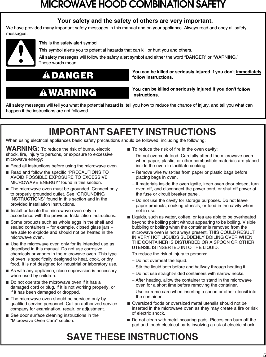 5MICROWAVE HOOD COMBINATION SAFETYYou can be killed or seriously injured if you don&apos;t immediately  You can be killed or seriously injured if you don&apos;t follow All safety messages will tell you what the potential hazard is, tell you how to reduce the chance of injury, and tell you what canhappen if the instructions are not followed.Your safety and the safety of others are very important.We have provided many important safety messages in this manual and on your appliance. Always read and obey all safety messages.This is the safety alert symbol.This symbol alerts you to potential hazards that can kill or hurt you and others.All safety messages will follow the safety alert symbol and either the word “DANGER” or “WARNING.”These words mean:follow instructions.instructions.DANGERWARNINGWhen using electrical appliances basic safety precautions should be followed, including the following:IMPORTANT SAFETY INSTRUCTIONSSAVE THESE INSTRUCTIONSWARNING: To reduce the risk of burns, electric shock, fire, injury to persons, or exposure to excessive microwave energy:■  Read all instructions before using the microwave oven.■  Read and follow the specific “PRECAUTIONS TO AVOID POSSIBLE EXPOSURE TO EXCESSIVE MICROWAVE ENERGY” found in this section.■  The microwave oven must be grounded. Connect only to properly grounded outlet. See “GROUNDING INSTRUCTIONS” found in this section and in the provided Installation Instructions.■  Install or locate the microwave oven only in accordance with the provided Installation Instructions. ■  Some products such as whole eggs in the shell and sealed containers – for example, closed glass jars – are able to explode and should not be heated in the microwave oven.■  Use the microwave oven only for its intended use as described in this manual. Do not use corrosive chemicals or vapors in the microwave oven. This type of oven is specifically designed to heat, cook, or dry food. It is not designed for industrial or laboratory use.■  As with any appliance, close supervision is necessary when used by children.■  Do not operate the microwave oven if it has a damaged cord or plug, if it is not working properly, or if it has been damaged or dropped. ■  The microwave oven should be serviced only by qualified service personnel. Call an authorized service company for examination, repair, or adjustment.■  See door surface cleaning instructions in the “Microwave Oven Care” section.■  To reduce the risk of fire in the oven cavity:– Do not overcook food. Carefully attend the microwave oven when paper, plastic, or other combustible materials are placed inside the oven to facilitate cooking.– Remove wire twist-ties from paper or plastic bags before placing bags in oven. – If materials inside the oven ignite, keep oven door closed, turn oven off, and disconnect the power cord, or shut off power at the fuse or circuit breaker panel. – Do not use the cavity for storage purposes. Do not leave paper products, cooking utensils, or food in the cavity when not in use.■  Liquids, such as water, coffee, or tea are able to be overheated beyond the boiling point without appearing to be boiling. Visible bubbling or boiling when the container is removed from the microwave oven is not always present. THIS COULD RESULT IN VERY HOT LIQUIDS SUDDENLY BOILING OVER WHEN THE CONTAINER IS DISTURBED OR A SPOON OR OTHER UTENSIL IS INSERTED INTO THE LIQUID.To reduce the risk of injury to persons:– Do not overheat the liquid.– Stir the liquid both before and halfway through heating it.– Do not use straight-sided containers with narrow necks.– After heating, allow the container to stand in the microwave oven for a short time before removing the container.– Use extreme care when inserting a spoon or other utensil into the container.■  Oversized foods or oversized metal utensils should not be inserted in the microwave oven as they may create a fire or risk of electric shock.■  Do not clean with metal scouring pads. Pieces can burn off the pad and touch electrical parts involving a risk of electric shock.