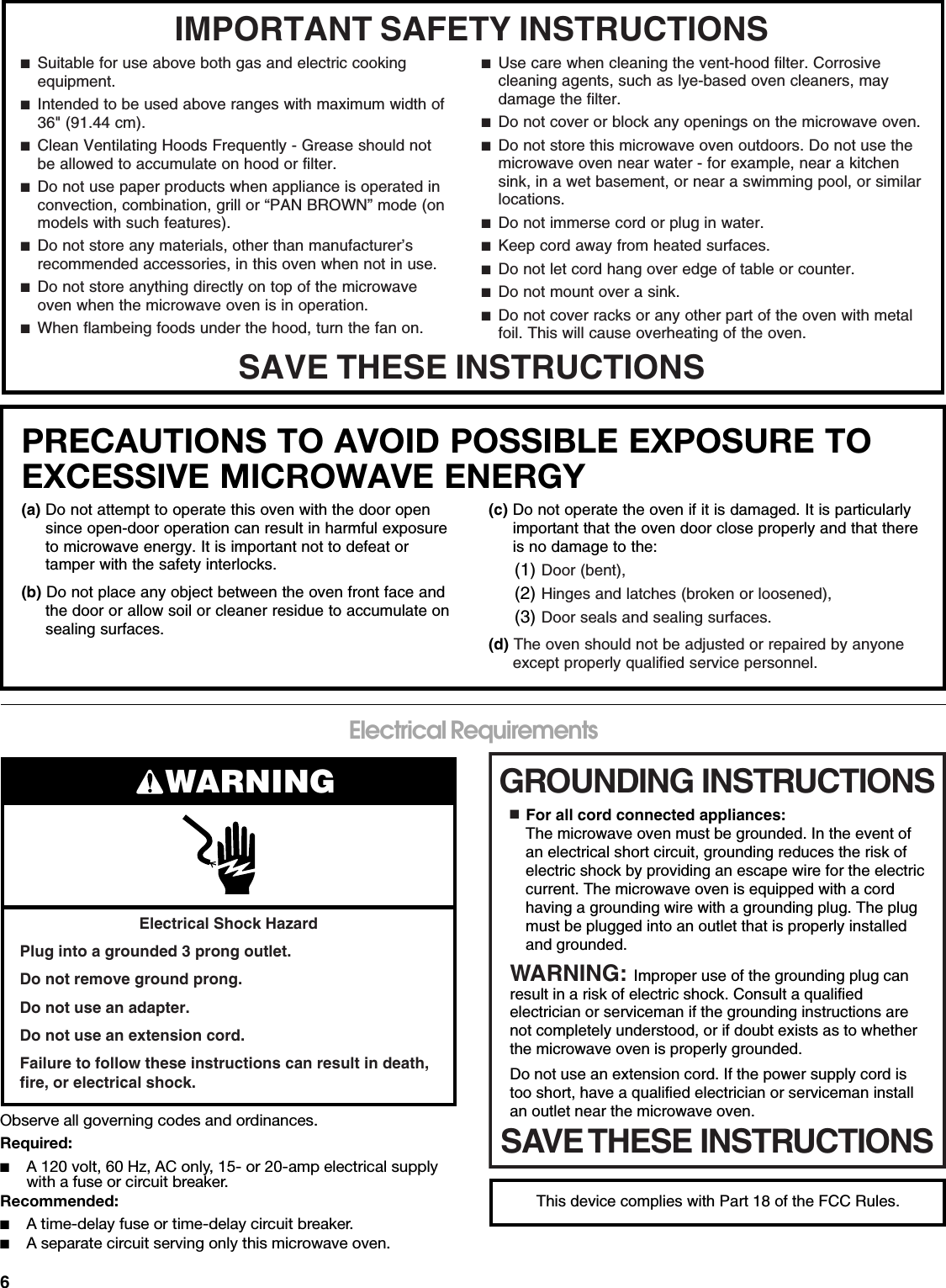 6Electrical RequirementsObserve all governing codes and ordinances.Required:■A 120 volt, 60 Hz, AC only, 15- or 20-amp electrical supply with a fuse or circuit breaker.Recommended:■A time-delay fuse or time-delay circuit breaker.■A separate circuit serving only this microwave oven.IMPORTANT SAFETY INSTRUCTIONSSAVE THESE INSTRUCTIONS■  Suitable for use above both gas and electric cooking equipment.■  Intended to be used above ranges with maximum width of 36&quot; (91.44 cm).■  Clean Ventilating Hoods Frequently - Grease should not be allowed to accumulate on hood or filter.■  Do not use paper products when appliance is operated in convection, combination, grill or “PAN BROWN” mode (on models with such features).  ■  Do not store any materials, other than manufacturer’s recommended accessories, in this oven when not in use.■  Do not store anything directly on top of the microwave oven when the microwave oven is in operation.■  When flambeing foods under the hood, turn the fan on.■  Use care when cleaning the vent-hood filter. Corrosive cleaning agents, such as lye-based oven cleaners, may damage the filter.■  Do not cover or block any openings on the microwave oven. ■  Do not store this microwave oven outdoors. Do not use the microwave oven near water - for example, near a kitchen sink, in a wet basement, or near a swimming pool, or similar locations.■  Do not immerse cord or plug in water.■  Keep cord away from heated surfaces.■  Do not let cord hang over edge of table or counter.■  Do not mount over a sink.■  Do not cover racks or any other part of the oven with metal foil. This will cause overheating of the oven.PRECAUTIONS TO AVOID POSSIBLE EXPOSURE TO EXCESSIVE MICROWAVE ENERGY (a) Do not attempt to operate this oven with the door open since open-door operation can result in harmful exposure to microwave energy. It is important not to defeat or tamper with the safety interlocks.(b) Do not place any object between the oven front face and the door or allow soil or cleaner residue to accumulate on sealing surfaces.(c) Do not operate the oven if it is damaged. It is particularly important that the oven door close properly and that there is no damage to the:(1) Door (bent),(2) Hinges and latches (broken or loosened),(3) Door seals and sealing surfaces.  (d) The oven should not be adjusted or repaired by anyone except properly qualified service personnel.Electrical Shock HazardPlug into a grounded 3 prong outlet.Do not remove ground prong.Do not use an adapter.Do not use an extension cord.Failure to follow these instructions can result in death, fire, or electrical shock.WARNING GROUNDING INSTRUCTIONSSAVE THESE INSTRUCTIONS■  For all cord connected appliances:The microwave oven must be grounded. In the event of an electrical short circuit, grounding reduces the risk of electric shock by providing an escape wire for the electric current. The microwave oven is equipped with a cord having a grounding wire with a grounding plug. The plug must be plugged into an outlet that is properly installed and grounded.WARNING: Improper use of the grounding plug can result in a risk of electric shock. Consult a qualified electrician or serviceman if the grounding instructions are not completely understood, or if doubt exists as to whether the microwave oven is properly grounded. Do not use an extension cord. If the power supply cord is too short, have a qualified electrician or serviceman install an outlet near the microwave oven.This device complies with Part 18 of the FCC Rules.