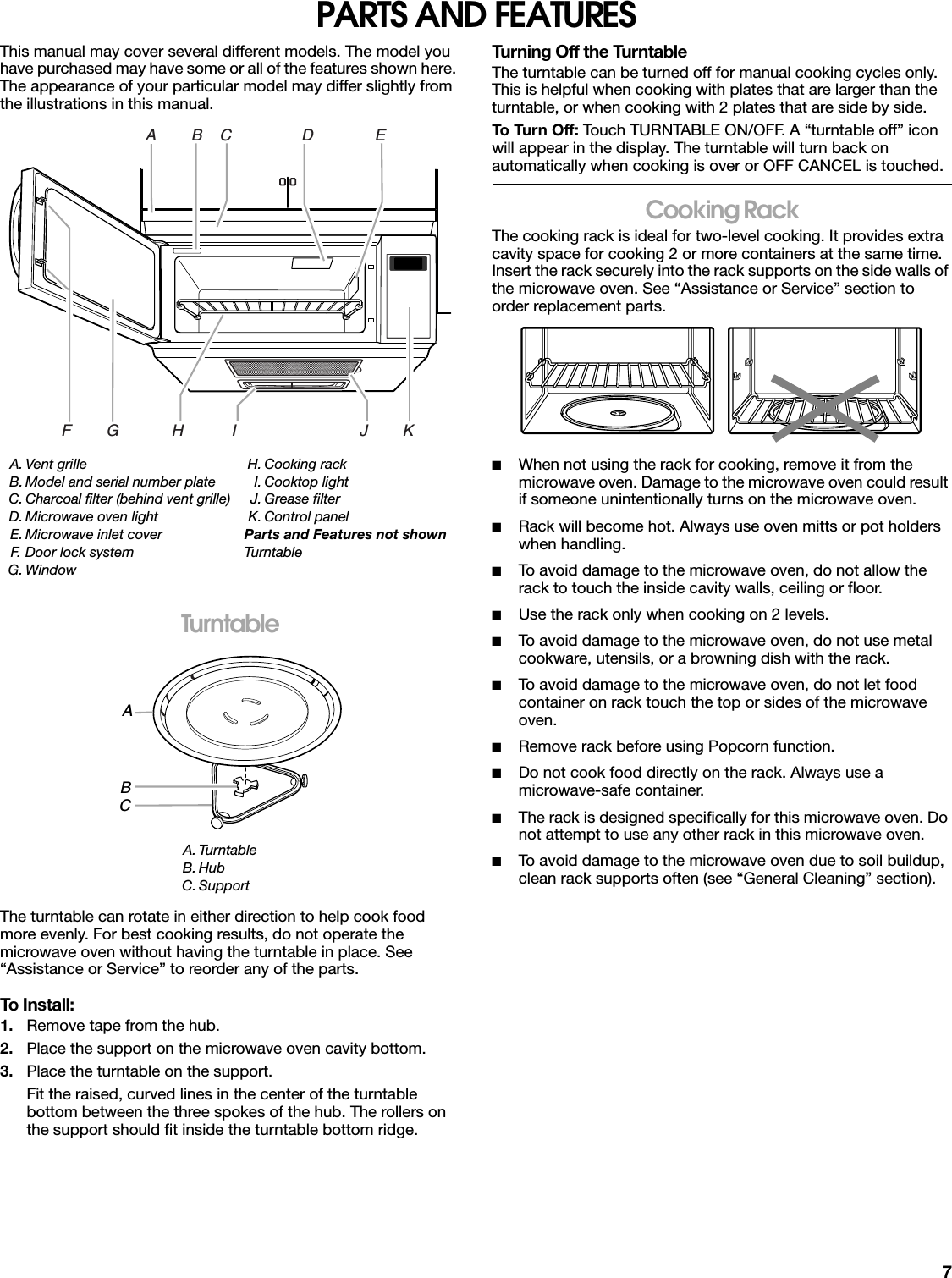 7PARTS AND FEATURESThis manual may cover several different models. The model you have purchased may have some or all of the features shown here. The appearance of your particular model may differ slightly from the illustrations in this manual.TurntableThe turntable can rotate in either direction to help cook food more evenly. For best cooking results, do not operate the microwave oven without having the turntable in place. See “Assistance or Service” to reorder any of the parts.To Install:1. Remove tape from the hub.2. Place the support on the microwave oven cavity bottom.3. Place the turntable on the support.Fit the raised, curved lines in the center of the turntable bottom between the three spokes of the hub. The rollers on the support should fit inside the turntable bottom ridge.Turning Off the TurntableThe turntable can be turned off for manual cooking cycles only. This is helpful when cooking with plates that are larger than the turntable, or when cooking with 2 plates that are side by side.To Turn Off: Touch TURNTABLE ON/OFF. A “turntable off” icon will appear in the display. The turntable will turn back on automatically when cooking is over or OFF CANCEL is touched.Cooking RackThe cooking rack is ideal for two-level cooking. It provides extra cavity space for cooking 2 or more containers at the same time. Insert the rack securely into the rack supports on the side walls of the microwave oven. See “Assistance or Service” section to order replacement parts.■When not using the rack for cooking, remove it from the microwave oven. Damage to the microwave oven could result if someone unintentionally turns on the microwave oven.■Rack will become hot. Always use oven mitts or pot holders when handling.■To avoid damage to the microwave oven, do not allow the rack to touch the inside cavity walls, ceiling or floor.■Use the rack only when cooking on 2 levels.■To avoid damage to the microwave oven, do not use metal cookware, utensils, or a browning dish with the rack.■To avoid damage to the microwave oven, do not let food container on rack touch the top or sides of the microwave oven.■Remove rack before using Popcorn function.■Do not cook food directly on the rack. Always use a microwave-safe container.■The rack is designed specifically for this microwave oven. Do not attempt to use any other rack in this microwave oven.■To avoid damage to the microwave oven due to soil buildup, clean rack supports often (see “General Cleaning” section).A. Vent grilleB. Model and serial number plateC. Charcoal filter (behind vent grille)D. Microwave oven lightE. Microwave inlet coverF. Door lock systemG. WindowH. Cooking rackI. Cooktop lightJ. Grease filterK. Control panelParts and Features not shownTurntableA. TurntableB. HubC. SupportA        B    C                D              EF        G            H           I                            J        KABC