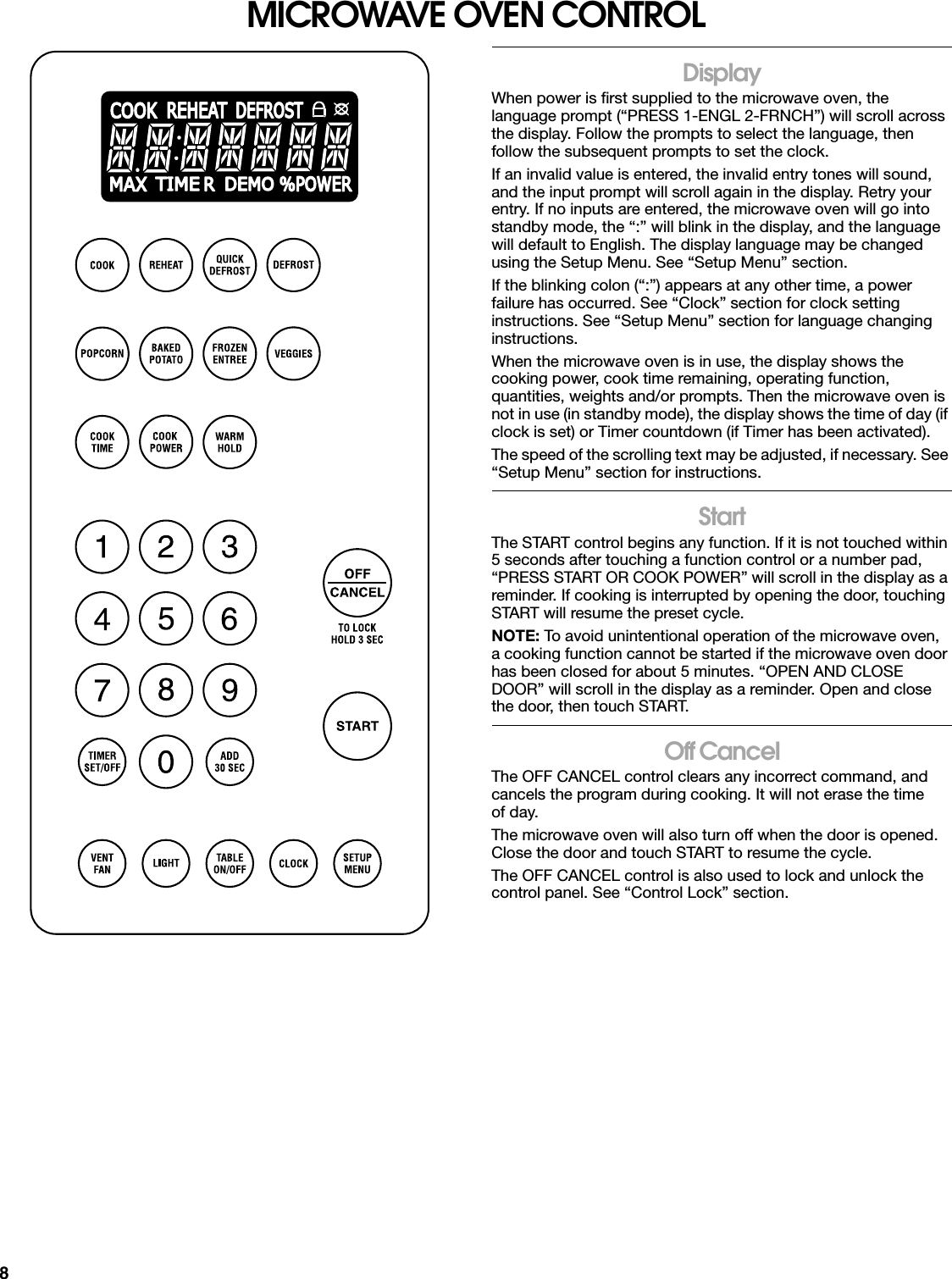 8MICROWAVE OVEN CONTROLDisplayWhen power is first supplied to the microwave oven, the language prompt (“PRESS 1-ENGL 2-FRNCH”) will scroll across the display. Follow the prompts to select the language, then follow the subsequent prompts to set the clock.If an invalid value is entered, the invalid entry tones will sound, and the input prompt will scroll again in the display. Retry your entry. If no inputs are entered, the microwave oven will go into standby mode, the “:” will blink in the display, and the language will default to English. The display language may be changed using the Setup Menu. See “Setup Menu” section.If the blinking colon (“:”) appears at any other time, a power failure has occurred. See “Clock” section for clock setting instructions. See “Setup Menu” section for language changing instructions.When the microwave oven is in use, the display shows the cooking power, cook time remaining, operating function, quantities, weights and/or prompts. Then the microwave oven is not in use (in standby mode), the display shows the time of day (if clock is set) or Timer countdown (if Timer has been activated).The speed of the scrolling text may be adjusted, if necessary. See “Setup Menu” section for instructions.StartThe START control begins any function. If it is not touched within 5 seconds after touching a function control or a number pad, “PRESS START OR COOK POWER” will scroll in the display as a reminder. If cooking is interrupted by opening the door, touching START will resume the preset cycle.NOTE: To avoid unintentional operation of the microwave oven, a cooking function cannot be started if the microwave oven door has been closed for about 5 minutes. “OPEN AND CLOSE DOOR” will scroll in the display as a reminder. Open and close the door, then touch START.Off CancelThe OFF CANCEL control clears any incorrect command, and cancels the program during cooking. It will not erase the time of day.The microwave oven will also turn off when the door is opened. Close the door and touch START to resume the cycle.The OFF CANCEL control is also used to lock and unlock the control panel. See “Control Lock” section.