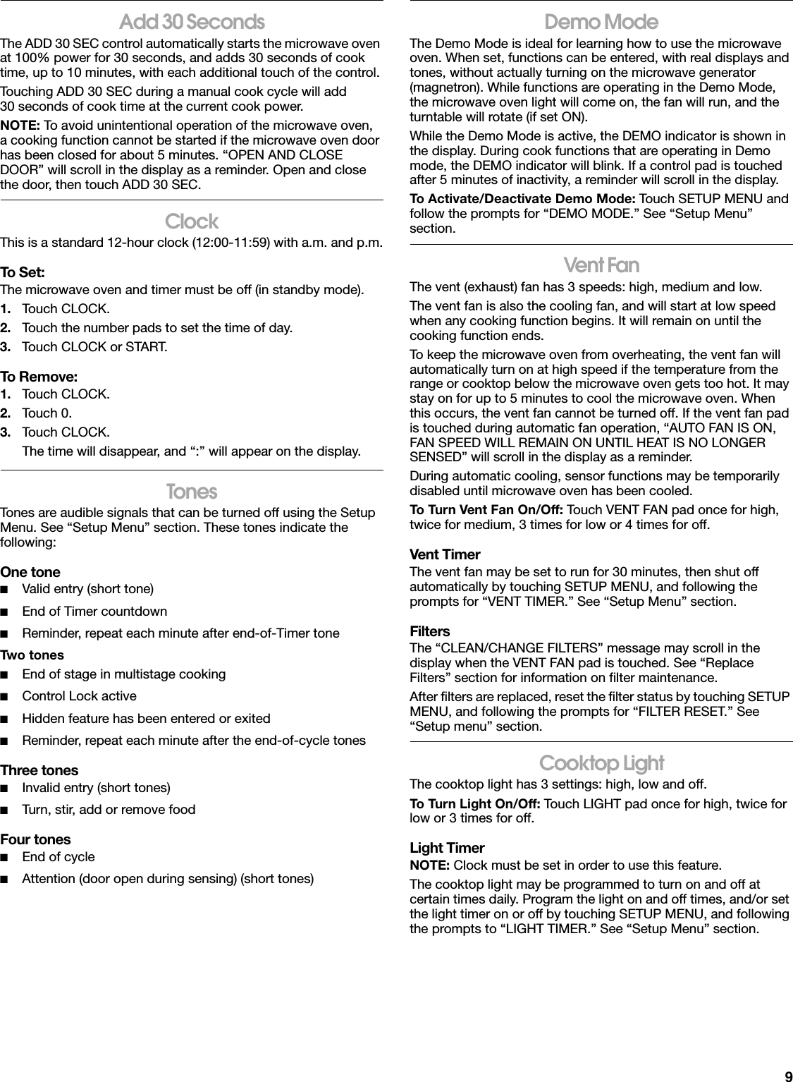 9Add 30 SecondsThe ADD 30 SEC control automatically starts the microwave oven at 100% power for 30 seconds, and adds 30 seconds of cook time, up to 10 minutes, with each additional touch of the control.Touching ADD 30 SEC during a manual cook cycle will add 30 seconds of cook time at the current cook power.NOTE: To avoid unintentional operation of the microwave oven, a cooking function cannot be started if the microwave oven door has been closed for about 5 minutes. “OPEN AND CLOSE DOOR” will scroll in the display as a reminder. Open and close the door, then touch ADD 30 SEC.ClockThis is a standard 12-hour clock (12:00-11:59) with a.m. and p.m.To Set:The microwave oven and timer must be off (in standby mode).1. Touch CLOCK.2. Touch the number pads to set the time of day.3. Touch CLOCK or START.To Remove:1. Touch CLOCK.2. Touch 0.3. Touch CLOCK.The time will disappear, and “:” will appear on the display.TonesTones are audible signals that can be turned off using the Setup Menu. See “Setup Menu” section. These tones indicate the following:One tone■Valid entry (short tone)■End of Timer countdown■Reminder, repeat each minute after end-of-Timer toneTwo tones■End of stage in multistage cooking■Control Lock active■Hidden feature has been entered or exited■Reminder, repeat each minute after the end-of-cycle tonesThree tones■Invalid entry (short tones)■Turn, stir, add or remove foodFour tones■End of cycle■Attention (door open during sensing) (short tones)Demo ModeThe Demo Mode is ideal for learning how to use the microwave oven. When set, functions can be entered, with real displays and tones, without actually turning on the microwave generator (magnetron). While functions are operating in the Demo Mode, the microwave oven light will come on, the fan will run, and the turntable will rotate (if set ON).While the Demo Mode is active, the DEMO indicator is shown in the display. During cook functions that are operating in Demo mode, the DEMO indicator will blink. If a control pad is touched after 5 minutes of inactivity, a reminder will scroll in the display.To Activate/Deactivate Demo Mode: Touch SETUP MENU and follow the prompts for “DEMO MODE.” See “Setup Menu” section.Vent FanThe vent (exhaust) fan has 3 speeds: high, medium and low.The vent fan is also the cooling fan, and will start at low speed when any cooking function begins. It will remain on until the cooking function ends.To keep the microwave oven from overheating, the vent fan will automatically turn on at high speed if the temperature from the range or cooktop below the microwave oven gets too hot. It may stay on for up to 5 minutes to cool the microwave oven. When this occurs, the vent fan cannot be turned off. If the vent fan pad is touched during automatic fan operation, “AUTO FAN IS ON, FAN SPEED WILL REMAIN ON UNTIL HEAT IS NO LONGER SENSED” will scroll in the display as a reminder.During automatic cooling, sensor functions may be temporarily disabled until microwave oven has been cooled.To Turn Vent Fan On/Off: Touch VENT FAN pad once for high, twice for medium, 3 times for low or 4 times for off.Vent TimerThe vent fan may be set to run for 30 minutes, then shut off automatically by touching SETUP MENU, and following the prompts for “VENT TIMER.” See “Setup Menu” section.FiltersThe “CLEAN/CHANGE FILTERS” message may scroll in the display when the VENT FAN pad is touched. See “Replace Filters” section for information on filter maintenance. After filters are replaced, reset the filter status by touching SETUP MENU, and following the prompts for “FILTER RESET.” See “Setup menu” section.Cooktop LightThe cooktop light has 3 settings: high, low and off.To Turn Light On/Off: Touch LIGHT pad once for high, twice for low or 3 times for off.Light TimerNOTE: Clock must be set in order to use this feature.The cooktop light may be programmed to turn on and off at certain times daily. Program the light on and off times, and/or set the light timer on or off by touching SETUP MENU, and following the prompts to “LIGHT TIMER.” See “Setup Menu” section.