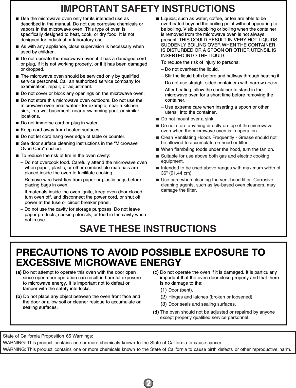 PRECAUTIONS TO AVOID POSSIBLE EXPOSURE TO EXCESSIVE MICROWAVE ENERGY (a) Do not attempt to operate this oven with the door open since open-door operation can result in harmful exposure to microwave energy. It is important not to defeat or tamper with the safety interlocks.(b) Do not place any object between the oven front face and the door or allow soil or cleaner residue to accumulate on sealing surfaces.(c) Do not operate the oven if it is damaged. It is particularly important that the oven door close properly and that there is no damage to the:(1) Door (bent),(2) Hinges and latches (broken or loosened),(3) Door seals and sealing surfaces.  (d) The oven should not be adjusted or repaired by anyone except properly qualified service personnel.IMPORTANT SAFETY INSTRUCTIONSSAVE THESE INSTRUCTIONS■  Use the microwave oven only for its intended use as described in the manual. Do not use corrosive chemicals or vapors in the microwave oven. This type of oven is specifically designed to heat, cook, or dry food. It is not designed for industrial or laboratory use. ■  As with any appliance, close supervision is necessary when used by children. ■  Do not operate the microwave oven if it has a damaged cord or plug, if it is not working properly, or if it has been damaged or dropped.■  The microwave oven should be serviced only by qualified service personnel. Call an authorized service company for examination, repair, or adjustment. ■  Do not cover or block any openings on the microwave oven. ■  Do not store this microwave oven outdoors. Do not use the microwave oven near water - for example, near a kitchen sink, in a wet basement, near a swimming pool, or similar locations.■  Do not immerse cord or plug in water. ■  Keep cord away from heated surfaces. ■  Do not let cord hang over edge of table or counter. ■  See door surface cleaning instructions in the “Microwave Oven Care” section.■  To reduce the risk of fire in the oven cavity:– Do not overcook food. Carefully attend the microwave oven when paper, plastic, or other combustible materials are placed inside the oven to facilitate cooking. – Remove wire twist-ties from paper or plastic bags before placing bags in oven.– If materials inside the oven ignite, keep oven door closed, turn oven off, and disconnect the power cord, or shut off power at the fuse or circuit breaker panel.– Do not use the cavity for storage purposes. Do not leave paper products, cooking utensils, or food in the cavity when not in use.■  Liquids, such as water, coffee, or tea are able to be overheated beyond the boiling point without appearing to be boiling. Visible bubbling or boiling when the container is removed from the microwave oven is not always present. THIS COULD RESULT IN VERY HOT LIQUIDS SUDDENLY BOILING OVER WHEN THE CONTAINER IS DISTURBED OR A SPOON OR OTHER UTENSIL IS INSERTED INTO THE LIQUID. To reduce the risk of injury to persons:– Do not overheat the liquid.– Stir the liquid both before and halfway through heating it.– Do not use straight-sided containers with narrow necks.– After heating, allow the container to stand in the microwave oven for a short time before removing the container.– Use extreme care when inserting a spoon or other utensil into the container.■  Do not mount over a sink. ■  Do not store anything directly on top of the microwave oven when the microwave oven is in operation.■  Clean Ventilating Hoods Frequently - Grease should not be allowed to accumulate on hood or filter.  ■  When flambéing foods under the hood, turn the fan on. ■  Suitable for use above both gas and electric cooking equipment.■  Intended to be used above ranges with maximum width of 36&quot; (91.44 cm).■  Use care when cleaning the vent-hood filter. Corrosive cleaning agents, such as lye-based oven cleaners, may damage the filter.State of California Proposition 65 Warnings:WARNING: This product  contains one or more chemicals known to the State of California to cause cancer.WARNING: This product  contains one or more chemicals known to the State of California to cause birth defects or other reproductive harm.