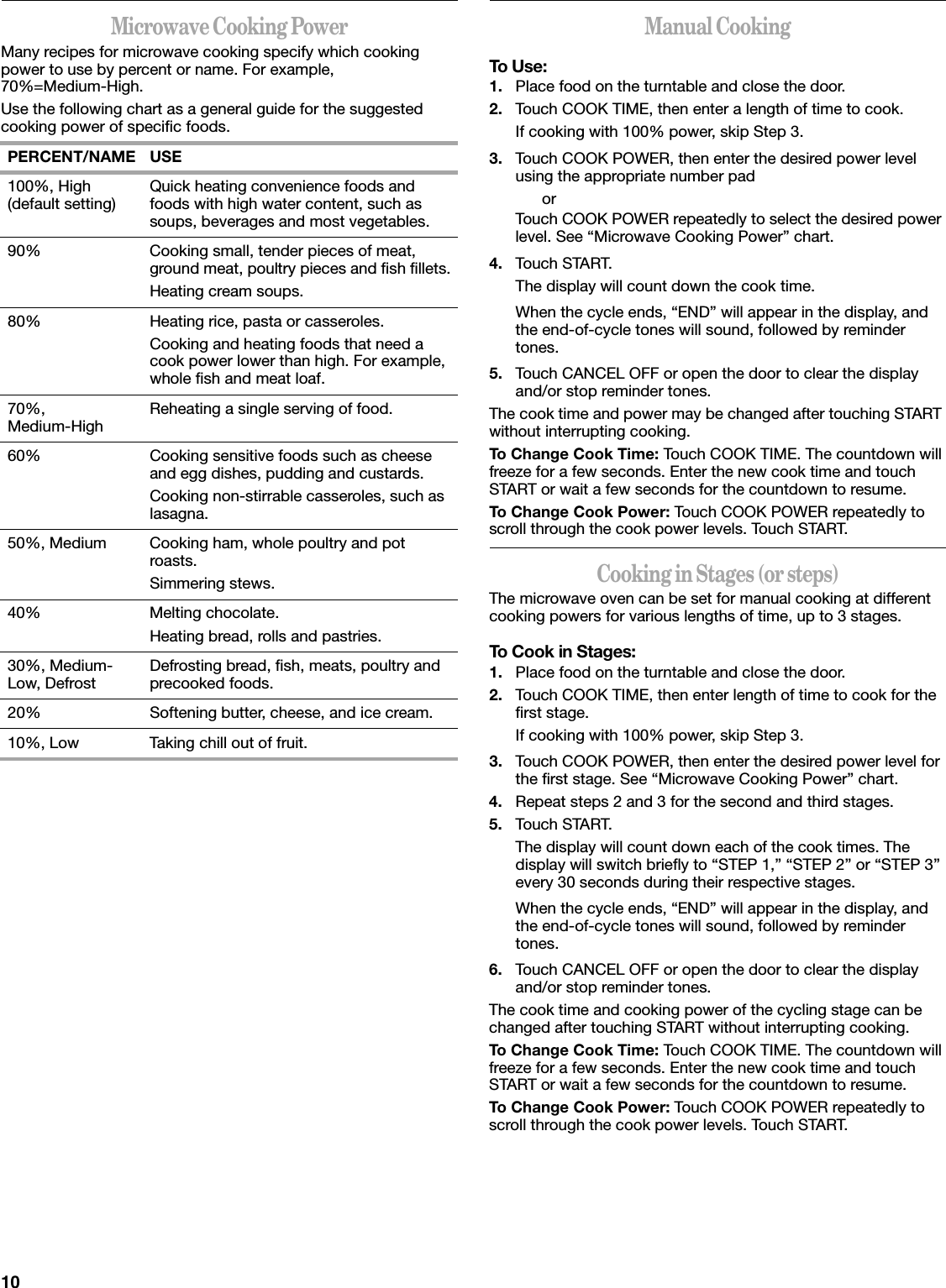 10Microwave Cooking PowerMany recipes for microwave cooking specify which cooking power to use by percent or name. For example, 70%=Medium-High.Use the following chart as a general guide for the suggested cooking power of specific foods. Manual CookingTo Use:1. Place food on the turntable and close the door.2. Touch COOK TIME, then enter a length of time to cook.If cooking with 100% power, skip Step 3.3. Touch COOK POWER, then enter the desired power level using the appropriate number padorTouch COOK POWER repeatedly to select the desired power level. See “Microwave Cooking Power” chart.4. Touch START.The display will count down the cook time.When the cycle ends, “END” will appear in the display, and the end-of-cycle tones will sound, followed by reminder tones.5. Touch CANCEL OFF or open the door to clear the display and/or stop reminder tones.The cook time and power may be changed after touching START without interrupting cooking.To Change Cook Time: Touch COOK TIME. The countdown will freeze for a few seconds. Enter the new cook time and touch START or wait a few seconds for the countdown to resume.To Change Cook Power: Touch COOK POWER repeatedly to scroll through the cook power levels. Touch START.Cooking in Stages (or steps)The microwave oven can be set for manual cooking at different cooking powers for various lengths of time, up to 3 stages.To Cook in Stages:1. Place food on the turntable and close the door.2. Touch COOK TIME, then enter length of time to cook for the first stage.If cooking with 100% power, skip Step 3.3. Touch COOK POWER, then enter the desired power level for the first stage. See “Microwave Cooking Power” chart.4. Repeat steps 2 and 3 for the second and third stages.5. Touch START.The display will count down each of the cook times. The display will switch briefly to “STEP 1,” “STEP 2” or “STEP 3” every 30 seconds during their respective stages.When the cycle ends, “END” will appear in the display, and the end-of-cycle tones will sound, followed by reminder tones.6. Touch CANCEL OFF or open the door to clear the display and/or stop reminder tones.The cook time and cooking power of the cycling stage can be changed after touching START without interrupting cooking.To Change Cook Time: Touch COOK TIME. The countdown will freeze for a few seconds. Enter the new cook time and touch START or wait a few seconds for the countdown to resume.To Change Cook Power: Touch COOK POWER repeatedly to scroll through the cook power levels. Touch START.PERCENT/NAME USE100%, High (default setting) Quick heating convenience foods and foods with high water content, such as soups, beverages and most vegetables.90% Cooking small, tender pieces of meat, ground meat, poultry pieces and fish fillets.Heating cream soups.80% Heating rice, pasta or casseroles.Cooking and heating foods that need a cook power lower than high. For example, whole fish and meat loaf.70%,Medium-High Reheating a single serving of food.60% Cooking sensitive foods such as cheese and egg dishes, pudding and custards.Cooking non-stirrable casseroles, such as lasagna.50%, Medium Cooking ham, whole poultry and pot roasts.Simmering stews.40% Melting chocolate.Heating bread, rolls and pastries.30%, Medium-Low, Defrost Defrosting bread, fish, meats, poultry and precooked foods.20% Softening butter, cheese, and ice cream.10%, Low Taking chill out of fruit.