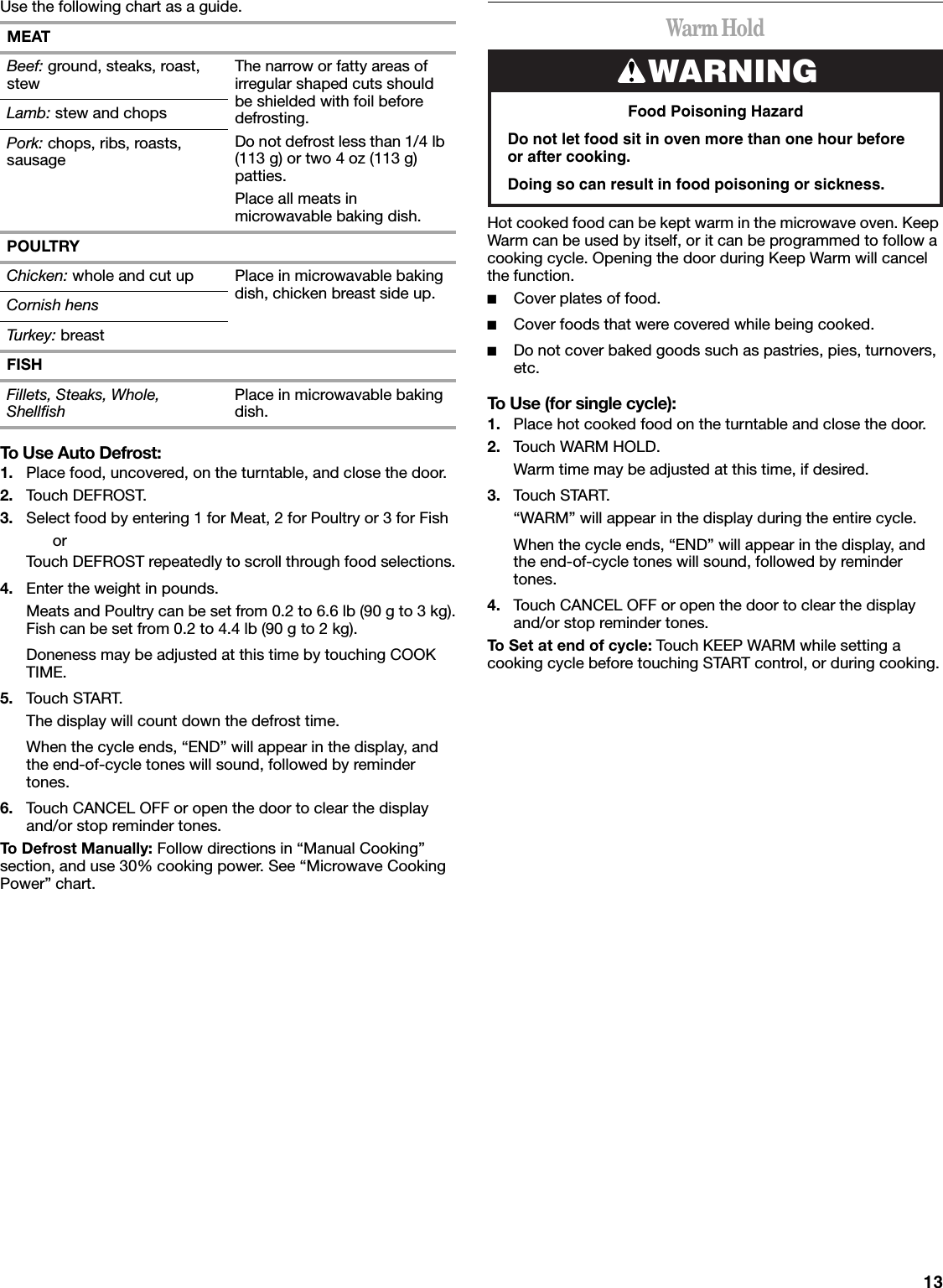 13Use the following chart as a guide.To Use Auto Defrost:1. Place food, uncovered, on the turntable, and close the door.2. Touch DEFROST.3. Select food by entering 1 for Meat, 2 for Poultry or 3 for FishorTouch DEFROST repeatedly to scroll through food selections.4. Enter the weight in pounds.Meats and Poultry can be set from 0.2 to 6.6 lb (90 g to 3 kg).Fish can be set from 0.2 to 4.4 lb (90 g to 2 kg).Doneness may be adjusted at this time by touching COOK TIME.5. Touch START.The display will count down the defrost time.When the cycle ends, “END” will appear in the display, and the end-of-cycle tones will sound, followed by reminder tones.6. Touch CANCEL OFF or open the door to clear the display and/or stop reminder tones.To Defrost Manually: Follow directions in “Manual Cooking” section, and use 30% cooking power. See “Microwave Cooking Power” chart.Warm HoldHot cooked food can be kept warm in the microwave oven. Keep Warm can be used by itself, or it can be programmed to follow a cooking cycle. Opening the door during Keep Warm will cancel the function.■Cover plates of food.■Cover foods that were covered while being cooked.■Do not cover baked goods such as pastries, pies, turnovers, etc.To Use (for single cycle):1. Place hot cooked food on the turntable and close the door.2. Touch WARM HOLD.Warm time may be adjusted at this time, if desired.3. Touch START.“WARM” will appear in the display during the entire cycle.When the cycle ends, “END” will appear in the display, and the end-of-cycle tones will sound, followed by reminder tones.4. Touch CANCEL OFF or open the door to clear the display and/or stop reminder tones.To Set at end of cycle: Touch KEEP WARM while setting a cooking cycle before touching START control, or during cooking.MEATBeef: ground, steaks, roast, stew The narrow or fatty areas of irregular shaped cuts should be shielded with foil before defrosting.Do not defrost less than 1/4 lb (113 g) or two 4 oz (113 g) patties.Place all meats in microwavable baking dish.Lamb: stew and chopsPork: chops, ribs, roasts, sausagePOULTRYChicken: whole and cut up Place in microwavable baking dish, chicken breast side up.Cornish hensTurkey: breastFISHFillets, Steaks, Whole, Shellfish Place in microwavable baking dish.WARNINGFood Poisoning HazardDo not let food sit in oven more than one hour before or after cooking.Doing so can result in food poisoning or sickness.