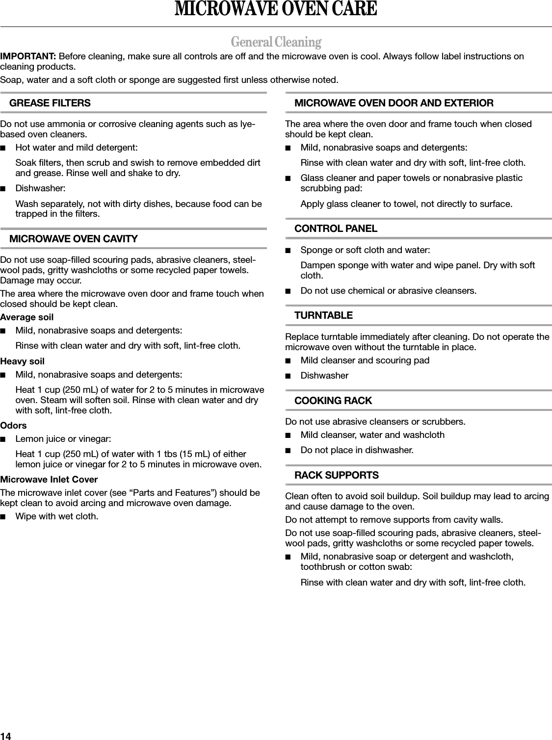 14MICROWAVE OVEN CAREGeneral CleaningIMPORTANT: Before cleaning, make sure all controls are off and the microwave oven is cool. Always follow label instructions on cleaning products.Soap, water and a soft cloth or sponge are suggested first unless otherwise noted.GREASE FILTERSDo not use ammonia or corrosive cleaning agents such as lye-based oven cleaners.■Hot water and mild detergent:Soak filters, then scrub and swish to remove embedded dirt and grease. Rinse well and shake to dry.■Dishwasher:Wash separately, not with dirty dishes, because food can be trapped in the filters.MICROWAVE OVEN CAVITYDo not use soap-filled scouring pads, abrasive cleaners, steel-wool pads, gritty washcloths or some recycled paper towels. Damage may occur.The area where the microwave oven door and frame touch when closed should be kept clean.Average soil■Mild, nonabrasive soaps and detergents:Rinse with clean water and dry with soft, lint-free cloth.Heavy soil■Mild, nonabrasive soaps and detergents:Heat 1 cup (250 mL) of water for 2 to 5 minutes in microwave oven. Steam will soften soil. Rinse with clean water and dry with soft, lint-free cloth.Odors■Lemon juice or vinegar:Heat 1 cup (250 mL) of water with 1 tbs (15 mL) of either lemon juice or vinegar for 2 to 5 minutes in microwave oven.Microwave Inlet CoverThe microwave inlet cover (see “Parts and Features”) should be kept clean to avoid arcing and microwave oven damage.■Wipe with wet cloth.MICROWAVE OVEN DOOR AND EXTERIORThe area where the oven door and frame touch when closed should be kept clean.■Mild, nonabrasive soaps and detergents:Rinse with clean water and dry with soft, lint-free cloth.■Glass cleaner and paper towels or nonabrasive plastic scrubbing pad:Apply glass cleaner to towel, not directly to surface.CONTROL PANEL■Sponge or soft cloth and water:Dampen sponge with water and wipe panel. Dry with soft cloth.■Do not use chemical or abrasive cleansers.TURNTABLEReplace turntable immediately after cleaning. Do not operate the microwave oven without the turntable in place.■Mild cleanser and scouring pad■DishwasherCOOKING RACKDo not use abrasive cleansers or scrubbers.■Mild cleanser, water and washcloth■Do not place in dishwasher.RACK SUPPORTSClean often to avoid soil buildup. Soil buildup may lead to arcing and cause damage to the oven.Do not attempt to remove supports from cavity walls.Do not use soap-filled scouring pads, abrasive cleaners, steel-wool pads, gritty washcloths or some recycled paper towels.■Mild, nonabrasive soap or detergent and washcloth, toothbrush or cotton swab:Rinse with clean water and dry with soft, lint-free cloth.