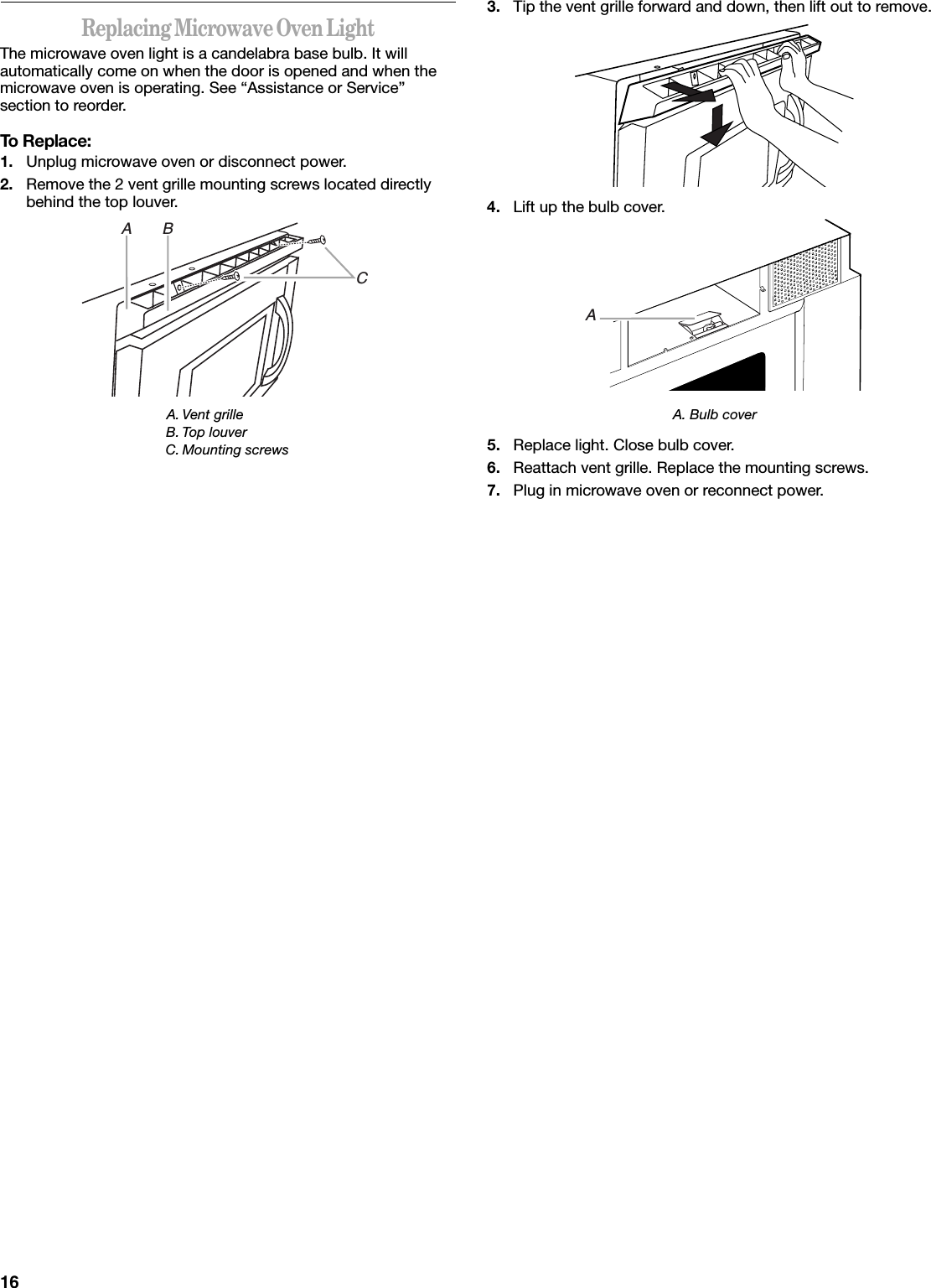 16Replacing Microwave Oven LightThe microwave oven light is a candelabra base bulb. It will automatically come on when the door is opened and when the microwave oven is operating. See “Assistance or Service” section to reorder.To Replace:1. Unplug microwave oven or disconnect power.2. Remove the 2 vent grille mounting screws located directly behind the top louver.3. Tip the vent grille forward and down, then lift out to remove.4. Lift up the bulb cover.A. Bulb cover5. Replace light. Close bulb cover.6. Reattach vent grille. Replace the mounting screws.7. Plug in microwave oven or reconnect power.A. Vent grilleB. Top louverC. Mounting screwsA       BCA