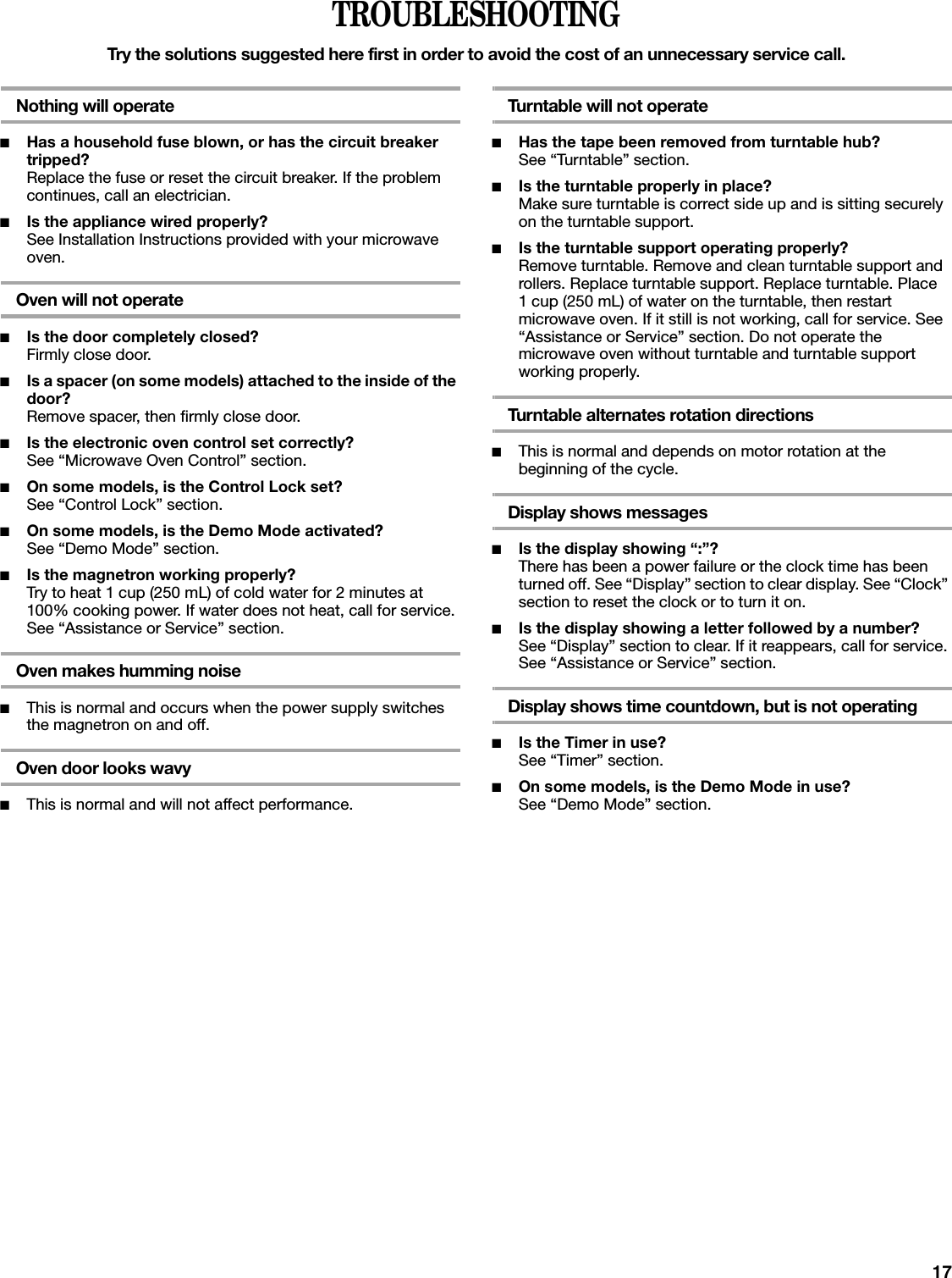 17TROUBLESHOOTINGTry the solutions suggested here first in order to avoid the cost of an unnecessary service call.Nothing will operate■Has a household fuse blown, or has the circuit breaker tripped?Replace the fuse or reset the circuit breaker. If the problem continues, call an electrician.■Is the appliance wired properly?See Installation Instructions provided with your microwave oven.Oven will not operate■Is the door completely closed?Firmly close door.■Is a spacer (on some models) attached to the inside of the door?Remove spacer, then firmly close door.■Is the electronic oven control set correctly?See “Microwave Oven Control” section.■On some models, is the Control Lock set?See “Control Lock” section.■On some models, is the Demo Mode activated?See “Demo Mode” section.■Is the magnetron working properly?Try to heat 1 cup (250 mL) of cold water for 2 minutes at 100% cooking power. If water does not heat, call for service. See “Assistance or Service” section.Oven makes humming noise■This is normal and occurs when the power supply switches the magnetron on and off.Oven door looks wavy■This is normal and will not affect performance.Turntable will not operate■Has the tape been removed from turntable hub?See “Turntable” section.■Is the turntable properly in place?Make sure turntable is correct side up and is sitting securely on the turntable support.■Is the turntable support operating properly?Remove turntable. Remove and clean turntable support and rollers. Replace turntable support. Replace turntable. Place 1 cup (250 mL) of water on the turntable, then restart microwave oven. If it still is not working, call for service. See “Assistance or Service” section. Do not operate the microwave oven without turntable and turntable support working properly.Turntable alternates rotation directions■This is normal and depends on motor rotation at the beginning of the cycle.Display shows messages■Is the display showing “:”?There has been a power failure or the clock time has been turned off. See “Display” section to clear display. See “Clock” section to reset the clock or to turn it on.■Is the display showing a letter followed by a number?See “Display” section to clear. If it reappears, call for service. See “Assistance or Service” section.Display shows time countdown, but is not operating■Is the Timer in use?See “Timer” section.■On some models, is the Demo Mode in use?See “Demo Mode” section.