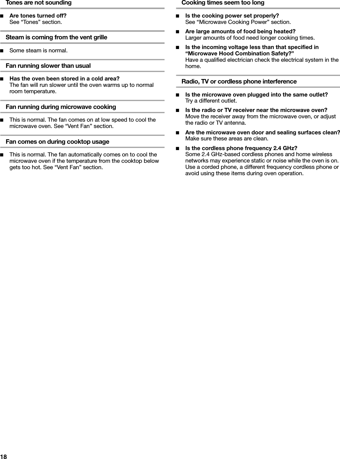 18Tones are not sounding■Are tones turned off?See “Tones” section.Steam is coming from the vent grille■Some steam is normal.Fan running slower than usual■Has the oven been stored in a cold area? The fan will run slower until the oven warms up to normal room temperature.Fan running during microwave cooking■This is normal. The fan comes on at low speed to cool the microwave oven. See “Vent Fan” section.Fan comes on during cooktop usage■This is normal. The fan automatically comes on to cool the microwave oven if the temperature from the cooktop below gets too hot. See “Vent Fan” section.Cooking times seem too long■Is the cooking power set properly?See “Microwave Cooking Power” section.■Are large amounts of food being heated?Larger amounts of food need longer cooking times.■Is the incoming voltage less than that specified in “Microwave Hood Combination Safety?”Have a qualified electrician check the electrical system in the home.Radio, TV or cordless phone interference■Is the microwave oven plugged into the same outlet?Try a different outlet.■Is the radio or TV receiver near the microwave oven?Move the receiver away from the microwave oven, or adjust the radio or TV antenna.■Are the microwave oven door and sealing surfaces clean?Make sure these areas are clean.■Is the cordless phone frequency 2.4 GHz?Some 2.4 GHz-based cordless phones and home wireless networks may experience static or noise while the oven is on. Use a corded phone, a different frequency cordless phone or avoid using these items during oven operation.