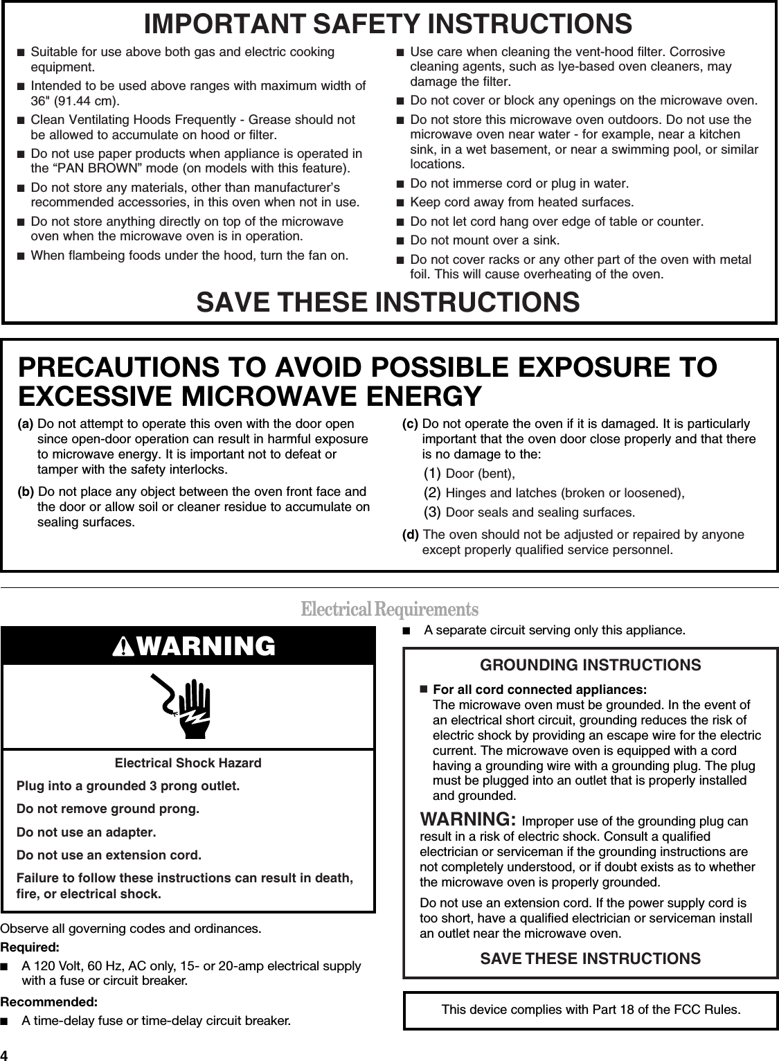 4Electrical RequirementsObserve all governing codes and ordinances.Required:■A 120 Volt, 60 Hz, AC only, 15- or 20-amp electrical supply with a fuse or circuit breaker.Recommended:■A time-delay fuse or time-delay circuit breaker.■A separate circuit serving only this appliance.IMPORTANT SAFETY INSTRUCTIONSSAVE THESE INSTRUCTIONS■  Suitable for use above both gas and electric cooking equipment.■  Intended to be used above ranges with maximum width of 36&quot; (91.44 cm).■  Clean Ventilating Hoods Frequently - Grease should not be allowed to accumulate on hood or filter.■  Do not use paper products when appliance is operated in the “PAN BROWN” mode (on models with this feature). ■  Do not store any materials, other than manufacturer’s recommended accessories, in this oven when not in use.■  Do not store anything directly on top of the microwave oven when the microwave oven is in operation.■  When flambeing foods under the hood, turn the fan on.■  Use care when cleaning the vent-hood filter. Corrosive cleaning agents, such as lye-based oven cleaners, may damage the filter.■  Do not cover or block any openings on the microwave oven. ■  Do not store this microwave oven outdoors. Do not use the microwave oven near water - for example, near a kitchen sink, in a wet basement, or near a swimming pool, or similar locations.■  Do not immerse cord or plug in water.■  Keep cord away from heated surfaces.■  Do not let cord hang over edge of table or counter.■  Do not mount over a sink.■  Do not cover racks or any other part of the oven with metal foil. This will cause overheating of the oven.PRECAUTIONS TO AVOID POSSIBLE EXPOSURE TO EXCESSIVE MICROWAVE ENERGY (a) Do not attempt to operate this oven with the door open since open-door operation can result in harmful exposure to microwave energy. It is important not to defeat or tamper with the safety interlocks.(b) Do not place any object between the oven front face and the door or allow soil or cleaner residue to accumulate on sealing surfaces.(c) Do not operate the oven if it is damaged. It is particularly important that the oven door close properly and that there is no damage to the:(1) Door (bent),(2) Hinges and latches (broken or loosened),(3) Door seals and sealing surfaces.  (d) The oven should not be adjusted or repaired by anyone except properly qualified service personnel.Electrical Shock HazardPlug into a grounded 3 prong outlet.Do not remove ground prong.Do not use an adapter.Do not use an extension cord.Failure to follow these instructions can result in death, fire, or electrical shock.WARNING GROUNDING INSTRUCTIONSSAVE THESE INSTRUCTIONS■  For all cord connected appliances:The microwave oven must be grounded. In the event of an electrical short circuit, grounding reduces the risk of electric shock by providing an escape wire for the electric current. The microwave oven is equipped with a cord having a grounding wire with a grounding plug. The plug must be plugged into an outlet that is properly installed and grounded.WARNING: Improper use of the grounding plug can result in a risk of electric shock. Consult a qualified electrician or serviceman if the grounding instructions are not completely understood, or if doubt exists as to whether the microwave oven is properly grounded. Do not use an extension cord. If the power supply cord is too short, have a qualified electrician or serviceman install an outlet near the microwave oven.This device complies with Part 18 of the FCC Rules.