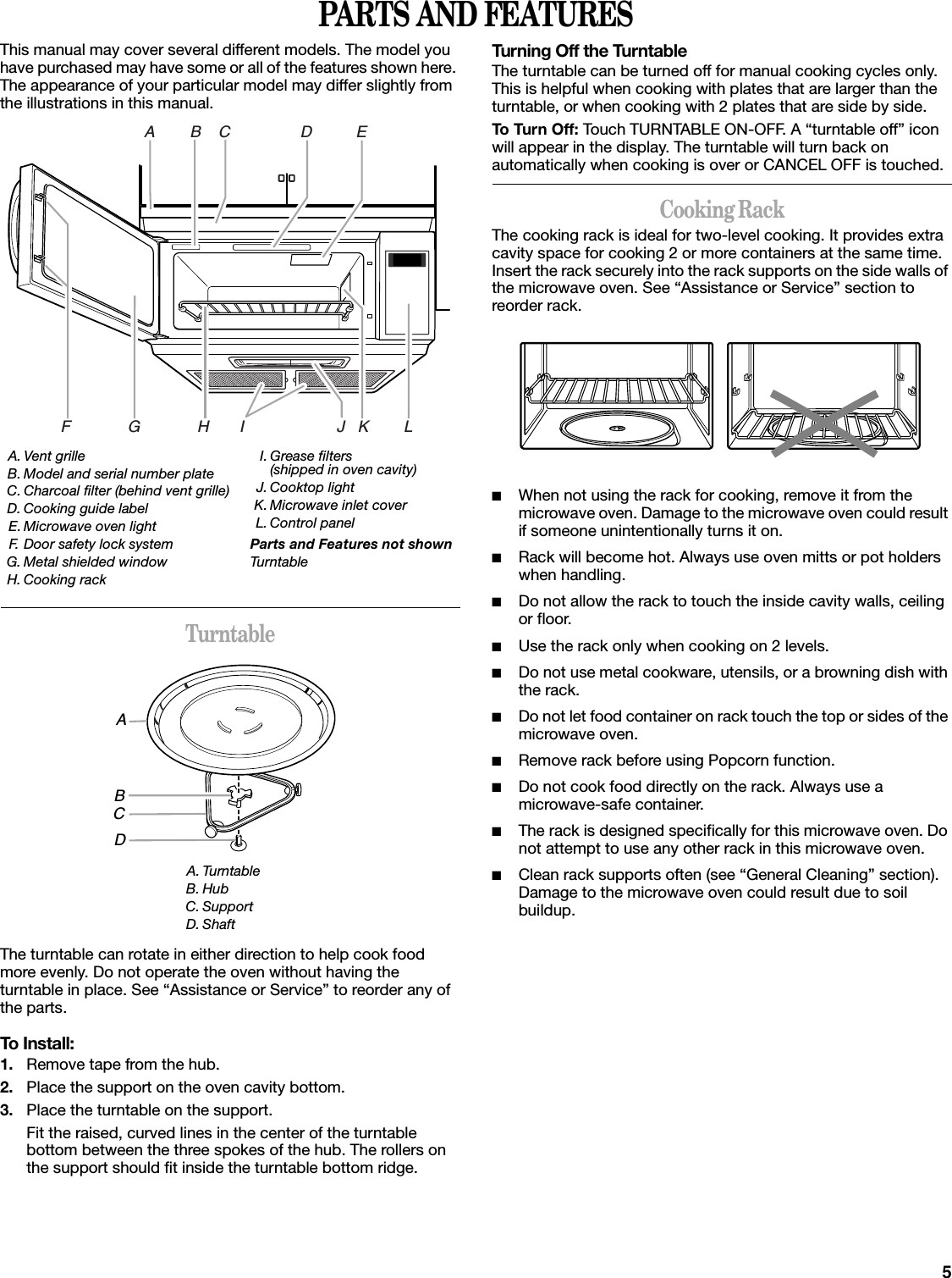 5PARTS AND FEATURESThis manual may cover several different models. The model you have purchased may have some or all of the features shown here. The appearance of your particular model may differ slightly from the illustrations in this manual.TurntableThe turntable can rotate in either direction to help cook food more evenly. Do not operate the oven without having the turntable in place. See “Assistance or Service” to reorder any of the parts.To Install:1. Remove tape from the hub.2. Place the support on the oven cavity bottom.3. Place the turntable on the support.Fit the raised, curved lines in the center of the turntable bottom between the three spokes of the hub. The rollers on the support should fit inside the turntable bottom ridge.Turning Off the TurntableThe turntable can be turned off for manual cooking cycles only. This is helpful when cooking with plates that are larger than the turntable, or when cooking with 2 plates that are side by side.To Turn Off: Touch TURNTABLE ON-OFF. A “turntable off” icon will appear in the display. The turntable will turn back on automatically when cooking is over or CANCEL OFF is touched.Cooking RackThe cooking rack is ideal for two-level cooking. It provides extra cavity space for cooking 2 or more containers at the same time. Insert the rack securely into the rack supports on the side walls of the microwave oven. See “Assistance or Service” section to reorder rack.■When not using the rack for cooking, remove it from the microwave oven. Damage to the microwave oven could result if someone unintentionally turns it on.■Rack will become hot. Always use oven mitts or pot holders when handling.■Do not allow the rack to touch the inside cavity walls, ceiling or floor.■Use the rack only when cooking on 2 levels.■Do not use metal cookware, utensils, or a browning dish with the rack.■Do not let food container on rack touch the top or sides of the microwave oven.■Remove rack before using Popcorn function.■Do not cook food directly on the rack. Always use a microwave-safe container.■The rack is designed specifically for this microwave oven. Do not attempt to use any other rack in this microwave oven.■Clean rack supports often (see “General Cleaning” section). Damage to the microwave oven could result due to soil buildup.A. Vent grilleB. Model and serial number plateC. Charcoal filter (behind vent grille)D. Cooking guide labelE. Microwave oven lightF. Door safety lock systemG. Metal shielded windowH. Cooking rackI. Grease filters (shipped in oven cavity)J. Cooktop lightK. Microwave inlet coverL. Control panelParts and Features not shownTurntableA. TurntableB. HubC. SupportD. ShaftA        B    C                D          EF             G             H       I                     J   K        LABCD