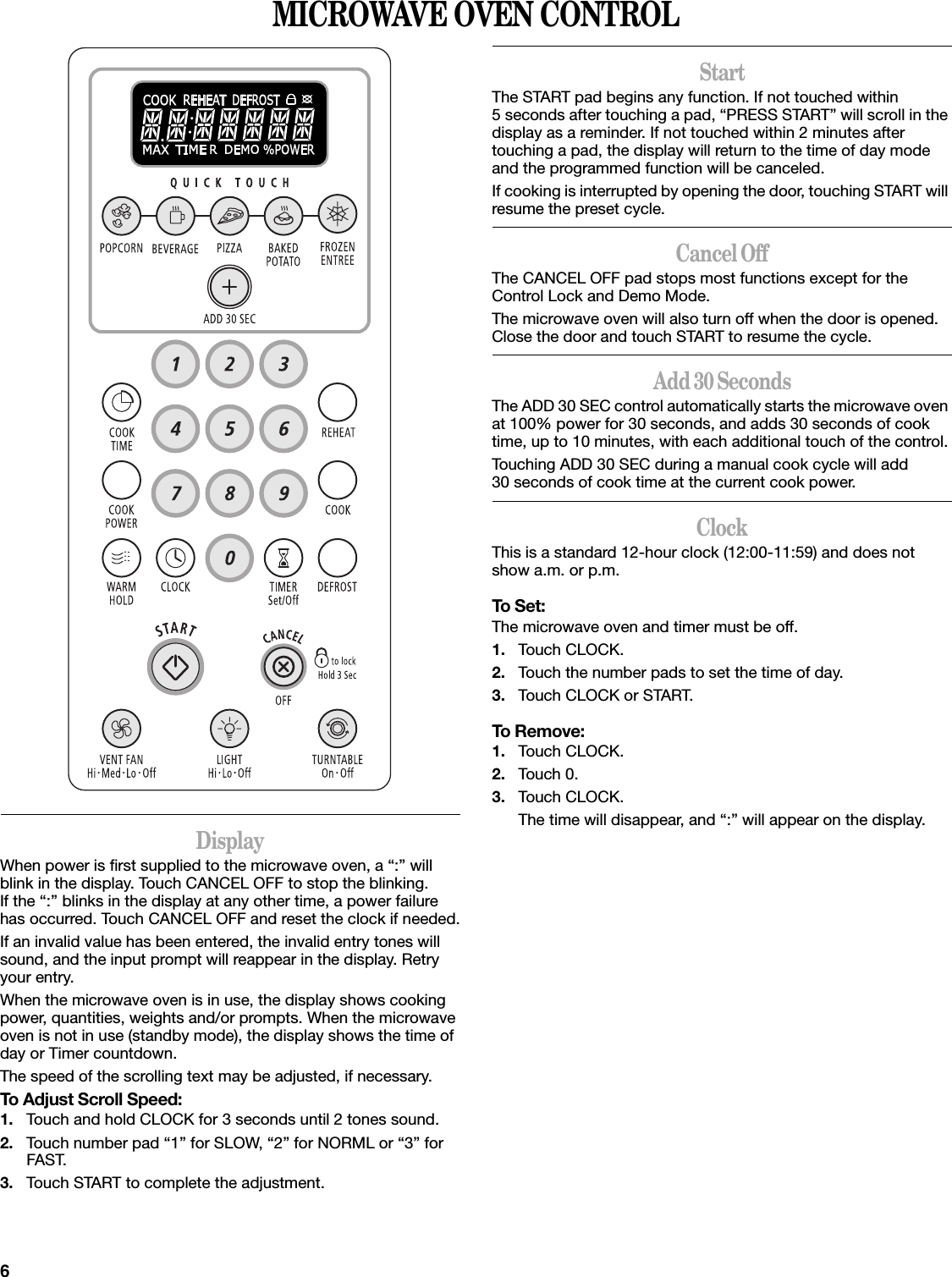 6MICROWAVE OVEN CONTROLDisplayWhen power is first supplied to the microwave oven, a “:” will blink in the display. Touch CANCEL OFF to stop the blinking. If the “:” blinks in the display at any other time, a power failure has occurred. Touch CANCEL OFF and reset the clock if needed.If an invalid value has been entered, the invalid entry tones will sound, and the input prompt will reappear in the display. Retry your entry.When the microwave oven is in use, the display shows cooking power, quantities, weights and/or prompts. When the microwave oven is not in use (standby mode), the display shows the time of day or Timer countdown.The speed of the scrolling text may be adjusted, if necessary.To Adjust Scroll Speed:1. Touch and hold CLOCK for 3 seconds until 2 tones sound.2. Touch number pad “1” for SLOW, “2” for NORML or “3” for FAST.3. Touch START to complete the adjustment.StartThe START pad begins any function. If not touched within 5 seconds after touching a pad, “PRESS START” will scroll in the display as a reminder. If not touched within 2 minutes after touching a pad, the display will return to the time of day mode and the programmed function will be canceled.If cooking is interrupted by opening the door, touching START will resume the preset cycle.Cancel OffThe CANCEL OFF pad stops most functions except for the Control Lock and Demo Mode.The microwave oven will also turn off when the door is opened. Close the door and touch START to resume the cycle.Add 30 SecondsThe ADD 30 SEC control automatically starts the microwave oven at 100% power for 30 seconds, and adds 30 seconds of cook time, up to 10 minutes, with each additional touch of the control.Touching ADD 30 SEC during a manual cook cycle will add 30 seconds of cook time at the current cook power.ClockThis is a standard 12-hour clock (12:00-11:59) and does not show a.m. or p.m.To Set:The microwave oven and timer must be off.1. Touch CLOCK.2. Touch the number pads to set the time of day.3. Touch CLOCK or START.To Remove:1. Touch CLOCK.2. Touch 0.3. Touch CLOCK.The time will disappear, and “:” will appear on the display.