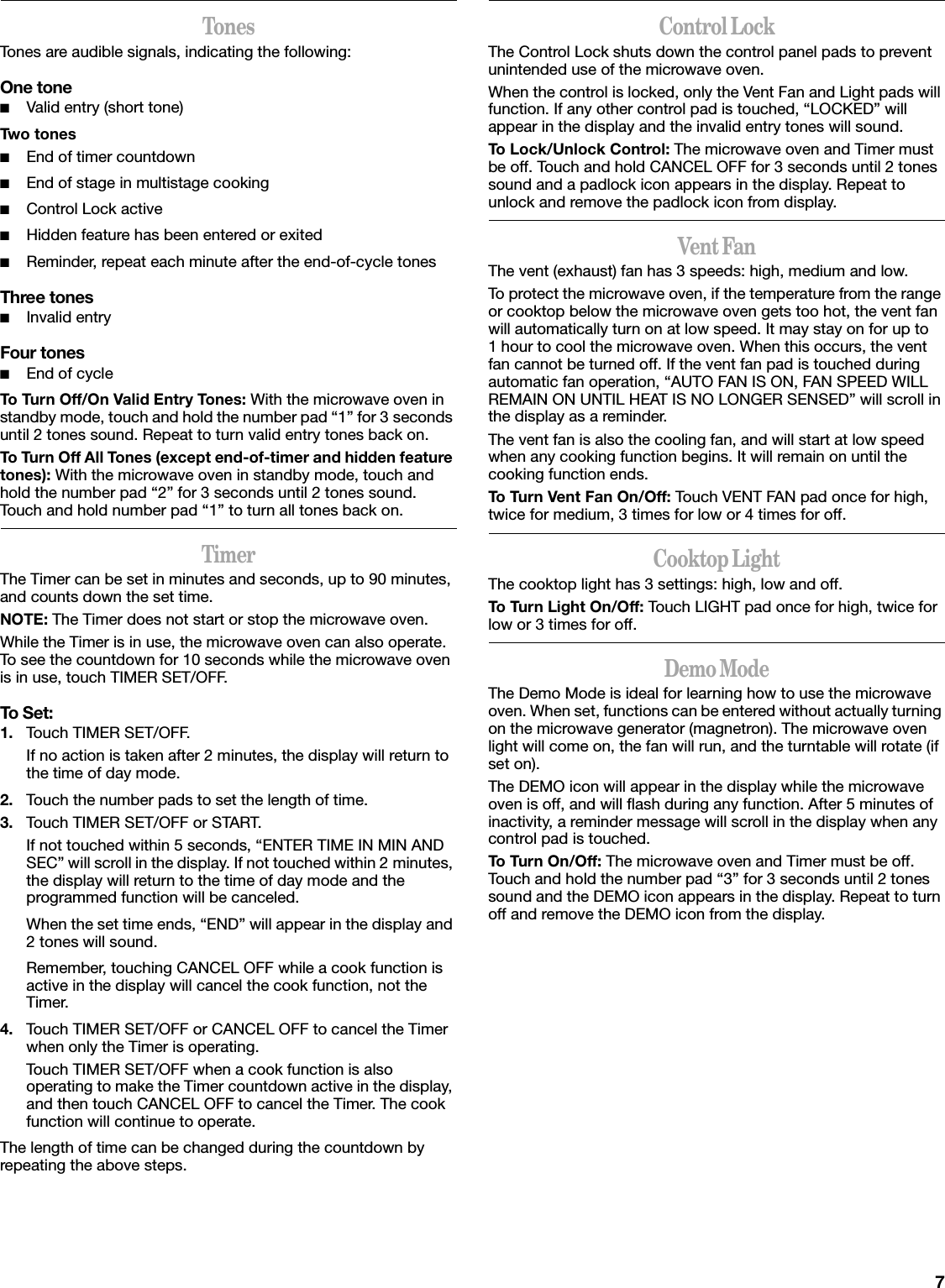 7TonesTones are audible signals, indicating the following:One tone■Valid entry (short tone)Two tones■End of timer countdown■End of stage in multistage cooking■Control Lock active■Hidden feature has been entered or exited■Reminder, repeat each minute after the end-of-cycle tonesThree tones■Invalid entryFour tones■End of cycleTo Turn Off/On Valid Entry Tones: With the microwave oven in standby mode, touch and hold the number pad “1” for 3 seconds until 2 tones sound. Repeat to turn valid entry tones back on.To Turn Off All Tones (except end-of-timer and hidden feature tones): With the microwave oven in standby mode, touch and hold the number pad “2” for 3 seconds until 2 tones sound. Touch and hold number pad “1” to turn all tones back on.TimerThe Timer can be set in minutes and seconds, up to 90 minutes, and counts down the set time. NOTE: The Timer does not start or stop the microwave oven.While the Timer is in use, the microwave oven can also operate. To see the countdown for 10 seconds while the microwave oven is in use, touch TIMER SET/OFF.To Set:1. Touch TIMER SET/OFF.If no action is taken after 2 minutes, the display will return to the time of day mode.2. Touch the number pads to set the length of time.3. Touch TIMER SET/OFF or START.If not touched within 5 seconds, “ENTER TIME IN MIN AND SEC” will scroll in the display. If not touched within 2 minutes, the display will return to the time of day mode and the programmed function will be canceled.When the set time ends, “END” will appear in the display and 2 tones will sound.Remember, touching CANCEL OFF while a cook function is active in the display will cancel the cook function, not the Timer.4. Touch TIMER SET/OFF or CANCEL OFF to cancel the Timer when only the Timer is operating.Touch TIMER SET/OFF when a cook function is also operating to make the Timer countdown active in the display, and then touch CANCEL OFF to cancel the Timer. The cook function will continue to operate.The length of time can be changed during the countdown by repeating the above steps.Control LockThe Control Lock shuts down the control panel pads to prevent unintended use of the microwave oven.When the control is locked, only the Vent Fan and Light pads will function. If any other control pad is touched, “LOCKED” will appear in the display and the invalid entry tones will sound.To Lock/Unlock Control: The microwave oven and Timer must be off. Touch and hold CANCEL OFF for 3 seconds until 2 tones sound and a padlock icon appears in the display. Repeat to unlock and remove the padlock icon from display.Vent FanThe vent (exhaust) fan has 3 speeds: high, medium and low.To protect the microwave oven, if the temperature from the range or cooktop below the microwave oven gets too hot, the vent fan will automatically turn on at low speed. It may stay on for up to 1 hour to cool the microwave oven. When this occurs, the vent fan cannot be turned off. If the vent fan pad is touched during automatic fan operation, “AUTO FAN IS ON, FAN SPEED WILL REMAIN ON UNTIL HEAT IS NO LONGER SENSED” will scroll in the display as a reminder.The vent fan is also the cooling fan, and will start at low speed when any cooking function begins. It will remain on until the cooking function ends.To Turn Vent Fan On/Off: Touch VENT FAN pad once for high, twice for medium, 3 times for low or 4 times for off.Cooktop LightThe cooktop light has 3 settings: high, low and off.To Turn Light On/Off: Touch LIGHT pad once for high, twice for low or 3 times for off.Demo ModeThe Demo Mode is ideal for learning how to use the microwave oven. When set, functions can be entered without actually turning on the microwave generator (magnetron). The microwave oven light will come on, the fan will run, and the turntable will rotate (if set on).The DEMO icon will appear in the display while the microwave oven is off, and will flash during any function. After 5 minutes of inactivity, a reminder message will scroll in the display when any control pad is touched.To Turn On/Off: The microwave oven and Timer must be off. Touch and hold the number pad “3” for 3 seconds until 2 tones sound and the DEMO icon appears in the display. Repeat to turn off and remove the DEMO icon from the display.