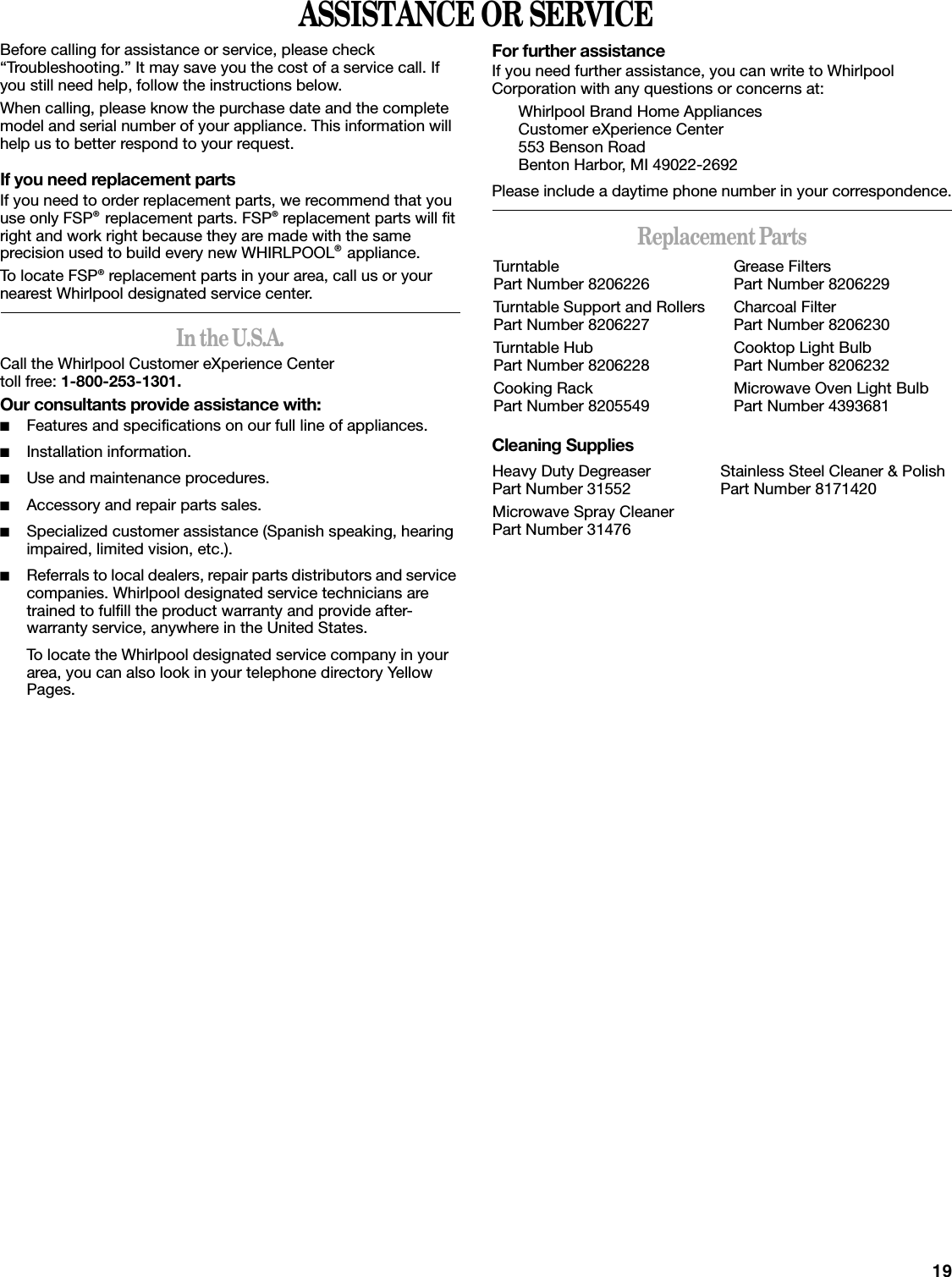 19ASSISTANCE OR SERVICEBefore calling for assistance or service, please check “Troubleshooting.” It may save you the cost of a service call. If you still need help, follow the instructions below.When calling, please know the purchase date and the complete model and serial number of your appliance. This information will help us to better respond to your request.If you need replacement partsIf you need to order replacement parts, we recommend that you use only FSP® replacement parts. FSP® replacement parts will fit right and work right because they are made with the same precision used to build every new WHIRLPOOL® appliance. To locate FSP® replacement parts in your area, call us or your nearest Whirlpool designated service center.In the U.S.A.Call the Whirlpool Customer eXperience Center toll free: 1-800-253-1301.Our consultants provide assistance with:■Features and specifications on our full line of appliances.■Installation information.■Use and maintenance procedures.■Accessory and repair parts sales.■Specialized customer assistance (Spanish speaking, hearing impaired, limited vision, etc.).■Referrals to local dealers, repair parts distributors and service companies. Whirlpool designated service technicians are trained to fulfill the product warranty and provide after-warranty service, anywhere in the United States.To locate the Whirlpool designated service company in your area, you can also look in your telephone directory Yellow Pages.For further assistanceIf you need further assistance, you can write to Whirlpool Corporation with any questions or concerns at:Whirlpool Brand Home AppliancesCustomer eXperience Center553 Benson RoadBenton Harbor, MI 49022-2692Please include a daytime phone number in your correspondence.Replacement PartsCleaning SuppliesTurntablePart Number 8206226Turntable Support and RollersPart Number 8206227Turntable HubPart Number 8206228Cooking RackPart Number 8205549Grease FiltersPart Number 8206229Charcoal FilterPart Number 8206230Cooktop Light BulbPart Number 8206232Microwave Oven Light BulbPart Number 4393681Heavy Duty DegreaserPart Number 31552Microwave Spray CleanerPart Number 31476Stainless Steel Cleaner &amp; PolishPart Number 8171420