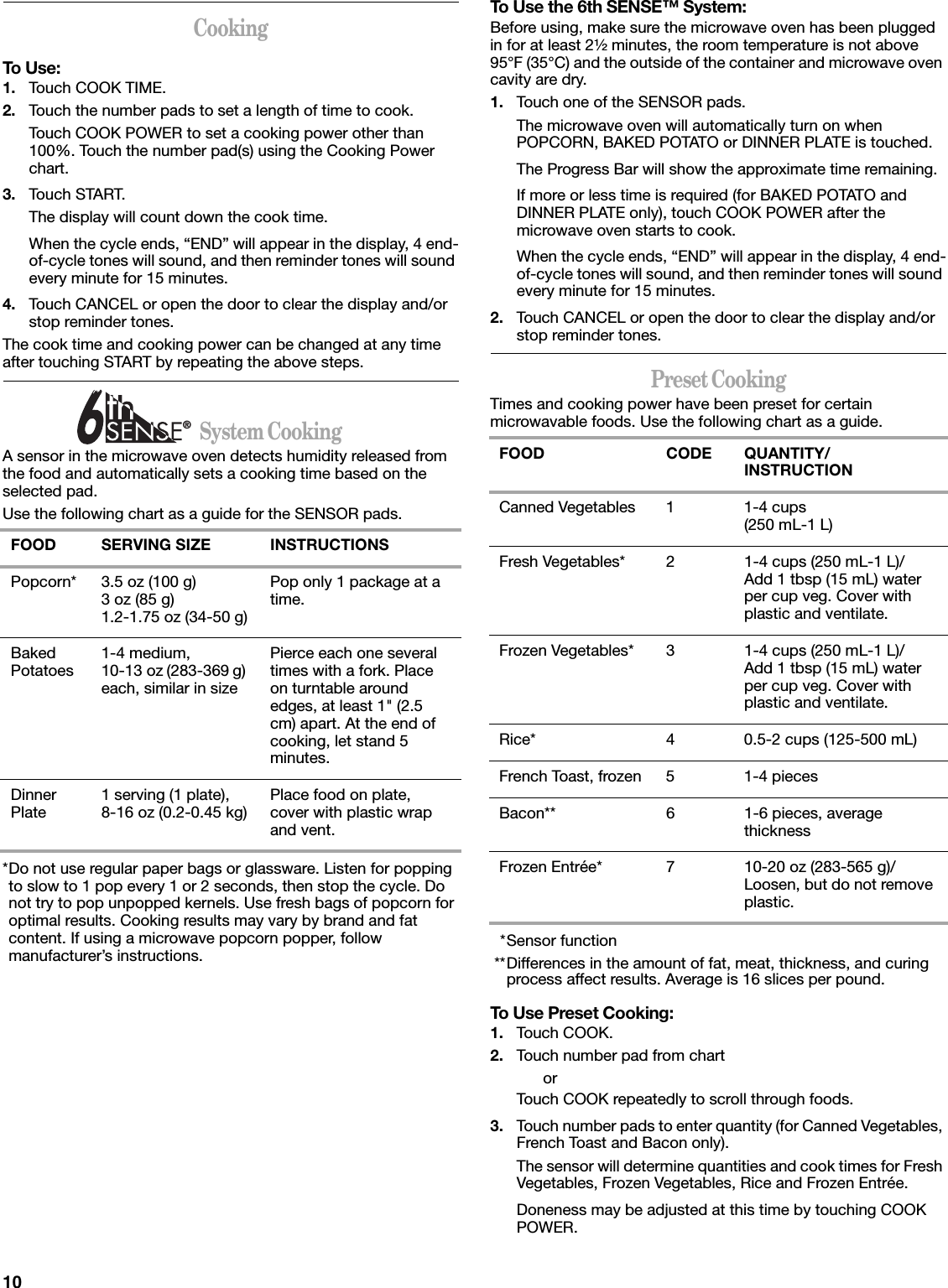 10CookingTo Use:1. Touch COOK TIME.2. Touch the number pads to set a length of time to cook.Touch COOK POWER to set a cooking power other than 100%. Touch the number pad(s) using the Cooking Power chart.3. Touch START.The display will count down the cook time.When the cycle ends, “END” will appear in the display, 4 end-of-cycle tones will sound, and then reminder tones will sound every minute for 15 minutes.4. Touch CANCEL or open the door to clear the display and/or stop reminder tones.The cook time and cooking power can be changed at any time after touching START by repeating the above steps.                      System CookingA sensor in the microwave oven detects humidity released from the food and automatically sets a cooking time based on the selected pad.Use the following chart as a guide for the SENSOR pads.*Do not use regular paper bags or glassware. Listen for popping to slow to 1 pop every 1 or 2 seconds, then stop the cycle. Do not try to pop unpopped kernels. Use fresh bags of popcorn for optimal results. Cooking results may vary by brand and fat content. If using a microwave popcorn popper, follow manufacturer’s instructions.To Use the 6th SENSE™ System:Before using, make sure the microwave oven has been plugged in for at least 2¹⁄₂ minutes, the room temperature is not above 95°F (35°C) and the outside of the container and microwave oven cavity are dry.1. Touch one of the SENSOR pads.The microwave oven will automatically turn on when POPCORN, BAKED POTATO or DINNER PLATE is touched. The Progress Bar will show the approximate time remaining.If more or less time is required (for BAKED POTATO and DINNER PLATE only), touch COOK POWER after the microwave oven starts to cook.When the cycle ends, “END” will appear in the display, 4 end-of-cycle tones will sound, and then reminder tones will sound every minute for 15 minutes.2. Touch CANCEL or open the door to clear the display and/or stop reminder tones.Preset CookingTimes and cooking power have been preset for certain microwavable foods. Use the following chart as a guide.*Sensor function**Differences in the amount of fat, meat, thickness, and curing process affect results. Average is 16 slices per pound.To Use Preset Cooking:1. Touch COOK.2. Touch number pad from chartorTouch COOK repeatedly to scroll through foods.3. Touch number pads to enter quantity (for Canned Vegetables, French Toast and Bacon only).The sensor will determine quantities and cook times for Fresh Vegetables, Frozen Vegetables, Rice and Frozen Entrée.Doneness may be adjusted at this time by touching COOK POWER.FOOD SERVING SIZE INSTRUCTIONSPopcorn* 3.5 oz (100 g)3 oz (85 g)1.2-1.75 oz (34-50 g)Pop only 1 package at a time.Baked Potatoes 1-4 medium, 10-13 oz (283-369 g) each, similar in sizePierce each one several times with a fork. Place on turntable around edges, at least 1&quot; (2.5 cm) apart. At the end of cooking, let stand 5 minutes.Dinner Plate 1 serving (1 plate), 8-16 oz (0.2-0.45 kg) Place food on plate, cover with plastic wrap and vent.®FOOD CODE QUANTITY/INSTRUCTIONCanned Vegetables 1 1-4 cups(250 mL-1 L)Fresh Vegetables* 2 1-4 cups (250 mL-1 L)/Add 1 tbsp (15 mL) water per cup veg. Cover with plastic and ventilate.Frozen Vegetables* 3 1-4 cups (250 mL-1 L)/Add 1 tbsp (15 mL) water per cup veg. Cover with plastic and ventilate.Rice* 4 0.5-2 cups (125-500 mL)French Toast, frozen 5 1-4 piecesBacon** 6 1-6 pieces, average thicknessFrozen Entrée* 7 10-20 oz (283-565 g)/Loosen, but do not remove plastic.