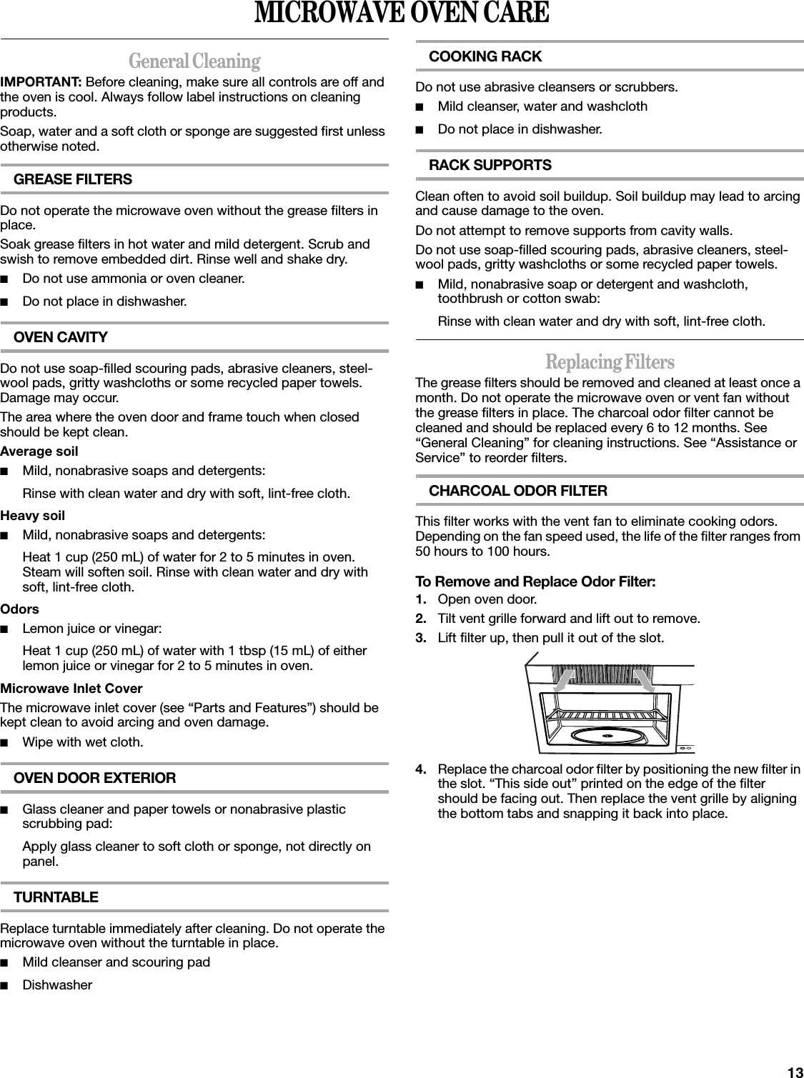 13MICROWAVE OVEN CAREGeneral CleaningIMPORTANT: Before cleaning, make sure all controls are off and the oven is cool. Always follow label instructions on cleaning products.Soap, water and a soft cloth or sponge are suggested first unless otherwise noted.GREASE FILTERSDo not operate the microwave oven without the grease filters in place.Soak grease filters in hot water and mild detergent. Scrub and swish to remove embedded dirt. Rinse well and shake dry.■Do not use ammonia or oven cleaner.■Do not place in dishwasher.OVEN CAVITYDo not use soap-filled scouring pads, abrasive cleaners, steel-wool pads, gritty washcloths or some recycled paper towels. Damage may occur.The area where the oven door and frame touch when closed should be kept clean.Average soil■Mild, nonabrasive soaps and detergents:Rinse with clean water and dry with soft, lint-free cloth.Heavy soil■Mild, nonabrasive soaps and detergents:Heat 1 cup (250 mL) of water for 2 to 5 minutes in oven. Steam will soften soil. Rinse with clean water and dry with soft, lint-free cloth.Odors■Lemon juice or vinegar:Heat 1 cup (250 mL) of water with 1 tbsp (15 mL) of either lemon juice or vinegar for 2 to 5 minutes in oven.Microwave Inlet CoverThe microwave inlet cover (see “Parts and Features”) should be kept clean to avoid arcing and oven damage.■Wipe with wet cloth.OVEN DOOR EXTERIOR■Glass cleaner and paper towels or nonabrasive plastic scrubbing pad:Apply glass cleaner to soft cloth or sponge, not directly on panel.TURNTABLEReplace turntable immediately after cleaning. Do not operate the microwave oven without the turntable in place.■Mild cleanser and scouring pad■DishwasherCOOKING RACKDo not use abrasive cleansers or scrubbers.■Mild cleanser, water and washcloth■Do not place in dishwasher.RACK SUPPORTSClean often to avoid soil buildup. Soil buildup may lead to arcing and cause damage to the oven.Do not attempt to remove supports from cavity walls.Do not use soap-filled scouring pads, abrasive cleaners, steel-wool pads, gritty washcloths or some recycled paper towels.■Mild, nonabrasive soap or detergent and washcloth, toothbrush or cotton swab:Rinse with clean water and dry with soft, lint-free cloth.Replacing FiltersThe grease filters should be removed and cleaned at least once a month. Do not operate the microwave oven or vent fan without the grease filters in place. The charcoal odor filter cannot be cleaned and should be replaced every 6 to 12 months. See “General Cleaning” for cleaning instructions. See “Assistance or Service” to reorder filters.CHARCOAL ODOR FILTERThis filter works with the vent fan to eliminate cooking odors. Depending on the fan speed used, the life of the filter ranges from 50 hours to 100 hours.To Remove and Replace Odor Filter:1. Open oven door.2. Tilt vent grille forward and lift out to remove.3. Lift filter up, then pull it out of the slot.4. Replace the charcoal odor filter by positioning the new filter in the slot. “This side out” printed on the edge of the filter should be facing out. Then replace the vent grille by aligning the bottom tabs and snapping it back into place.