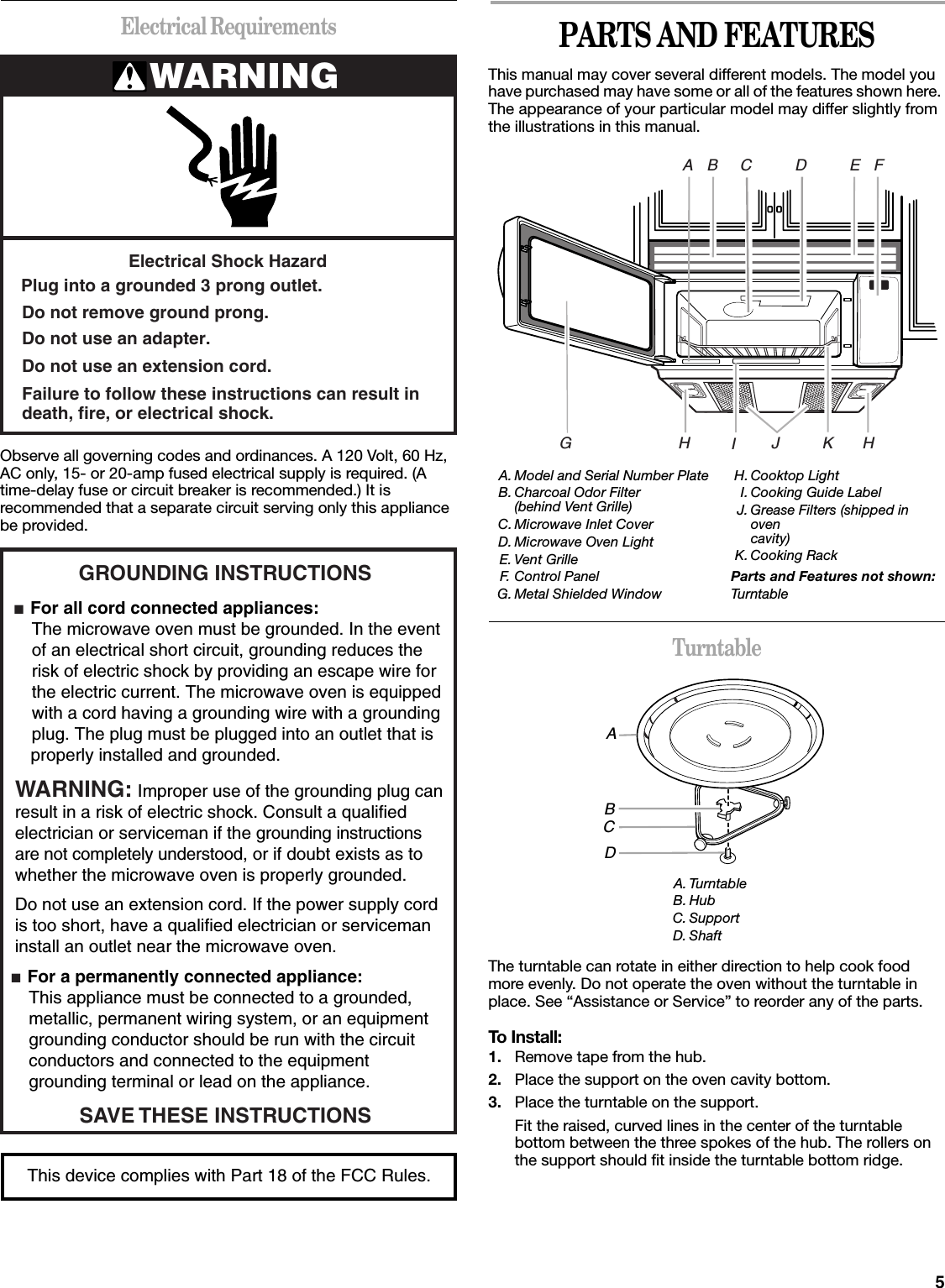 5Electrical RequirementsObserve all governing codes and ordinances. A 120 Volt, 60 Hz, AC only, 15- or 20-amp fused electrical supply is required. (A time-delay fuse or circuit breaker is recommended.) It is recommended that a separate circuit serving only this appliance be provided.PARTS AND FEATURESThis manual may cover several different models. The model you have purchased may have some or all of the features shown here. The appearance of your particular model may differ slightly from the illustrations in this manual.TurntableThe turntable can rotate in either direction to help cook food more evenly. Do not operate the oven without the turntable in place. See “Assistance or Service” to reorder any of the parts.To Install:1. Remove tape from the hub.2. Place the support on the oven cavity bottom.3. Place the turntable on the support.Fit the raised, curved lines in the center of the turntable bottom between the three spokes of the hub. The rollers on the support should fit inside the turntable bottom ridge.WARNINGElectrical Shock HazardPlug into a grounded 3 prong outlet.Failure to follow these instructions can result indeath, fire, or electrical shock.Do not use an extension cord.Do not use an adapter.Do not remove ground prong.GROUNDING INSTRUCTIONS■  For all cord connected appliances: The microwave oven must be grounded. In the event  of an electrical short circuit, grounding reduces the  risk of electric shock by providing an escape wire for  the electric current. The microwave oven is equipped  with a cord having a grounding wire with a grounding  plug. The plug must be plugged into an outlet that is properly installed and grounded.WARNING: Improper use of the grounding plug can result in a risk of electric shock. Consult a qualified electrician or serviceman if the grounding instructions are not completely understood, or if doubt exists as to whether the microwave oven is properly grounded. ■  For a permanently connected appliance: This appliance must be connected to a grounded,  metallic, permanent wiring system, or an equipment  grounding conductor should be run with the circuit  conductors and connected to the equipment  grounding terminal or lead on the appliance.Do not use an extension cord. If the power supply cord is too short, have a qualified electrician or serviceman install an outlet near the microwave oven.SAVE THESE INSTRUCTIONSThis device complies with Part 18 of the FCC Rules.A. Model and Serial Number PlateB. Charcoal Odor Filter(behind Vent Grille)  C. Microwave Inlet CoverD. Microwave Oven LightE. Vent GrilleF. Control PanelG. Metal Shielded WindowH. Cooktop Light  I. Cooking Guide LabelJ. Grease Filters (shipped in ovencavity)K. Cooking RackParts and Features not shown:TurntableA. TurntableB. HubC. SupportD. ShaftBACDIHKJG HEFABCD