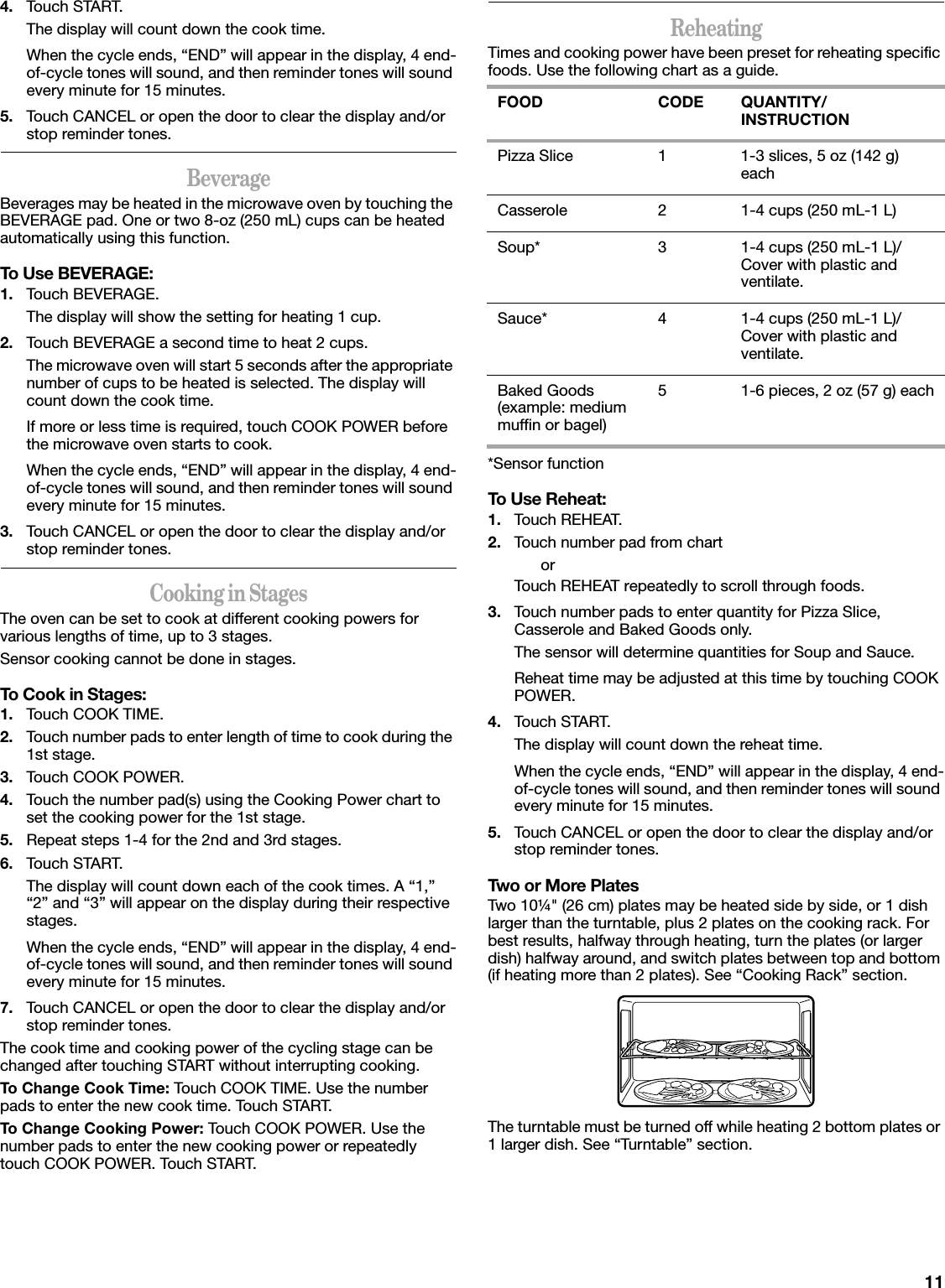114. Touch START.The display will count down the cook time.When the cycle ends, “END” will appear in the display, 4 end-of-cycle tones will sound, and then reminder tones will sound every minute for 15 minutes.5. Touch CANCEL or open the door to clear the display and/or stop reminder tones.BeverageBeverages may be heated in the microwave oven by touching the BEVERAGE pad. One or two 8-oz (250 mL) cups can be heated automatically using this function.To Use BEVERAGE:1. Touch BEVERAGE.The display will show the setting for heating 1 cup.2. Touch BEVERAGE a second time to heat 2 cups.The microwave oven will start 5 seconds after the appropriate number of cups to be heated is selected. The display will count down the cook time.If more or less time is required, touch COOK POWER before the microwave oven starts to cook.When the cycle ends, “END” will appear in the display, 4 end-of-cycle tones will sound, and then reminder tones will sound every minute for 15 minutes.3. Touch CANCEL or open the door to clear the display and/or stop reminder tones.Cooking in StagesThe oven can be set to cook at different cooking powers for various lengths of time, up to 3 stages.Sensor cooking cannot be done in stages.To Cook in Stages:1. Touch COOK TIME.2. Touch number pads to enter length of time to cook during the 1st stage.3. Touch COOK POWER.4. Touch the number pad(s) using the Cooking Power chart to set the cooking power for the 1st stage.5. Repeat steps 1-4 for the 2nd and 3rd stages.6. Touch START.The display will count down each of the cook times. A “1,” “2” and “3” will appear on the display during their respective stages.When the cycle ends, “END” will appear in the display, 4 end-of-cycle tones will sound, and then reminder tones will sound every minute for 15 minutes.7. Touch CANCEL or open the door to clear the display and/or stop reminder tones.The cook time and cooking power of the cycling stage can be changed after touching START without interrupting cooking.To Change Cook Time: Touch COOK TIME. Use the number pads to enter the new cook time. Touch START.To Change Cooking Power: Touch COOK POWER. Use the number pads to enter the new cooking power or repeatedly touch COOK POWER. Touch START.ReheatingTimes and cooking power have been preset for reheating specific foods. Use the following chart as a guide.*Sensor functionTo Use Reheat:1. Touch REHEAT.2. Touch number pad from chartorTouch REHEAT repeatedly to scroll through foods.3. Touch number pads to enter quantity for Pizza Slice, Casserole and Baked Goods only.The sensor will determine quantities for Soup and Sauce.Reheat time may be adjusted at this time by touching COOK POWER.4. Touch START.The display will count down the reheat time.When the cycle ends, “END” will appear in the display, 4 end-of-cycle tones will sound, and then reminder tones will sound every minute for 15 minutes.5. Touch CANCEL or open the door to clear the display and/or stop reminder tones.Two or More PlatesTwo 10¼&quot; (26 cm) plates may be heated side by side, or 1 dish larger than the turntable, plus 2 plates on the cooking rack. For best results, halfway through heating, turn the plates (or larger dish) halfway around, and switch plates between top and bottom (if heating more than 2 plates). See “Cooking Rack” section.The turntable must be turned off while heating 2 bottom plates or 1 larger dish. See “Turntable” section.FOOD CODE QUANTITY/INSTRUCTIONPizza Slice 1 1-3 slices, 5 oz (142 g) eachCasserole 2 1-4 cups (250 mL-1 L)Soup* 3 1-4 cups (250 mL-1 L)/Cover with plastic and ventilate.Sauce* 4 1-4 cups (250 mL-1 L)/Cover with plastic and ventilate.Baked Goods (example: medium muffin or bagel)5 1-6 pieces, 2 oz (57 g) each