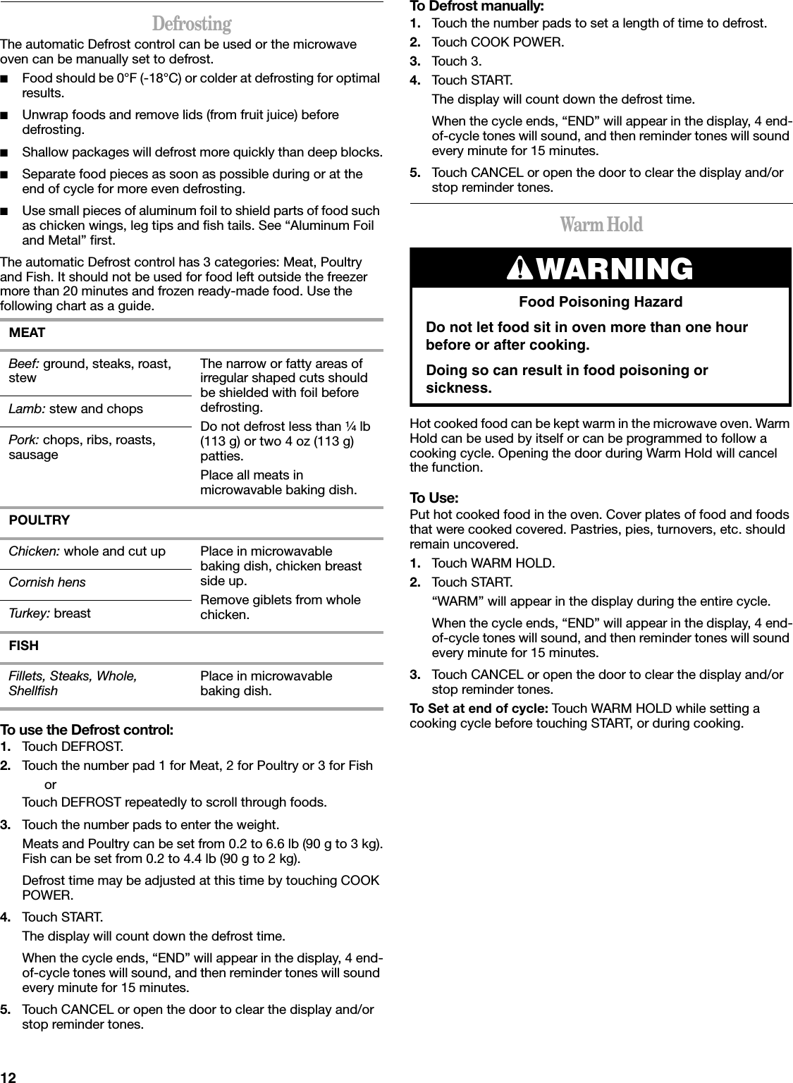 12DefrostingThe automatic Defrost control can be used or the microwave oven can be manually set to defrost.■Food should be 0°F (-18°C) or colder at defrosting for optimal results.■Unwrap foods and remove lids (from fruit juice) before defrosting.■Shallow packages will defrost more quickly than deep blocks.■Separate food pieces as soon as possible during or at the end of cycle for more even defrosting.■Use small pieces of aluminum foil to shield parts of food such as chicken wings, leg tips and fish tails. See “Aluminum Foil and Metal” first.The automatic Defrost control has 3 categories: Meat, Poultry and Fish. It should not be used for food left outside the freezer more than 20 minutes and frozen ready-made food. Use the following chart as a guide.To use the Defrost control:1. Touch DEFROST.2. Touch the number pad 1 for Meat, 2 for Poultry or 3 for FishorTouch DEFROST repeatedly to scroll through foods.3. Touch the number pads to enter the weight.Meats and Poultry can be set from 0.2 to 6.6 lb (90 g to 3 kg).Fish can be set from 0.2 to 4.4 lb (90 g to 2 kg).Defrost time may be adjusted at this time by touching COOK POWER.4. Touch START.The display will count down the defrost time.When the cycle ends, “END” will appear in the display, 4 end-of-cycle tones will sound, and then reminder tones will sound every minute for 15 minutes.5. Touch CANCEL or open the door to clear the display and/or stop reminder tones.To Defrost manually:1. Touch the number pads to set a length of time to defrost.2. Touch COOK POWER.3. Touch 3.4. Touch START.The display will count down the defrost time.When the cycle ends, “END” will appear in the display, 4 end-of-cycle tones will sound, and then reminder tones will sound every minute for 15 minutes.5. Touch CANCEL or open the door to clear the display and/or stop reminder tones.Warm HoldHot cooked food can be kept warm in the microwave oven. Warm Hold can be used by itself or can be programmed to follow a cooking cycle. Opening the door during Warm Hold will cancel the function.To Use:Put hot cooked food in the oven. Cover plates of food and foods that were cooked covered. Pastries, pies, turnovers, etc. should remain uncovered.1. Touch WARM HOLD.2. Touch START.“WARM” will appear in the display during the entire cycle.When the cycle ends, “END” will appear in the display, 4 end-of-cycle tones will sound, and then reminder tones will sound every minute for 15 minutes.3. Touch CANCEL or open the door to clear the display and/or stop reminder tones.To Set at end of cycle: Touch WARM HOLD while setting a cooking cycle before touching START, or during cooking.MEATBeef: ground, steaks, roast, stew The narrow or fatty areas of irregular shaped cuts should be shielded with foil before defrosting.Do not defrost less than ¹⁄₄ lb (113 g) or two 4 oz (113 g) patties.Place all meats in microwavable baking dish.Lamb: stew and chopsPork: chops, ribs, roasts, sausagePOULTRYChicken: whole and cut up Place in microwavable baking dish, chicken breast side up.Remove giblets from whole chicken.Cornish hensTurkey: breastFISHFillets, Steaks, Whole, Shellfish Place in microwavable baking dish.WARNINGFood Poisoning HazardDo not let food sit in oven more than one hour before or after cooking.Doing so can result in food poisoning or sickness.