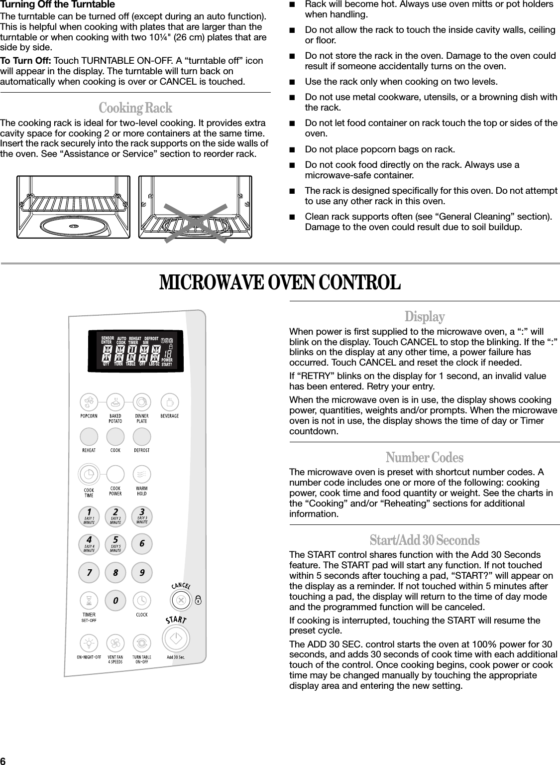 6Turning Off the TurntableThe turntable can be turned off (except during an auto function). This is helpful when cooking with plates that are larger than the turntable or when cooking with two 10¼&quot; (26 cm) plates that are side by side.To Turn Off: Touch TURNTABLE ON-OFF. A “turntable off” icon will appear in the display. The turntable will turn back on automatically when cooking is over or CANCEL is touched.Cooking RackThe cooking rack is ideal for two-level cooking. It provides extra cavity space for cooking 2 or more containers at the same time. Insert the rack securely into the rack supports on the side walls of the oven. See “Assistance or Service” section to reorder rack.■Rack will become hot. Always use oven mitts or pot holders when handling.■Do not allow the rack to touch the inside cavity walls, ceiling or floor.■Do not store the rack in the oven. Damage to the oven could result if someone accidentally turns on the oven.■Use the rack only when cooking on two levels.■Do not use metal cookware, utensils, or a browning dish with the rack.■Do not let food container on rack touch the top or sides of the oven.■Do not place popcorn bags on rack.■Do not cook food directly on the rack. Always use a microwave-safe container.■The rack is designed specifically for this oven. Do not attempt to use any other rack in this oven.■Clean rack supports often (see “General Cleaning” section). Damage to the oven could result due to soil buildup.MICROWAVE OVEN CONTROLDisplayWhen power is first supplied to the microwave oven, a “:” will blink on the display. Touch CANCEL to stop the blinking. If the “:” blinks on the display at any other time, a power failure has occurred. Touch CANCEL and reset the clock if needed.If “RETRY” blinks on the display for 1 second, an invalid value has been entered. Retry your entry.When the microwave oven is in use, the display shows cooking power, quantities, weights and/or prompts. When the microwave oven is not in use, the display shows the time of day or Timer countdown.Number CodesThe microwave oven is preset with shortcut number codes. A number code includes one or more of the following: cooking power, cook time and food quantity or weight. See the charts in the “Cooking” and/or “Reheating” sections for additional information.Start/Add 30 SecondsThe START control shares function with the Add 30 Seconds feature. The START pad will start any function. If not touched within 5 seconds after touching a pad, “START?” will appear on the display as a reminder. If not touched within 5 minutes after touching a pad, the display will return to the time of day mode and the programmed function will be canceled.If cooking is interrupted, touching the START will resume the preset cycle.The ADD 30 SEC. control starts the oven at 100% power for 30 seconds, and adds 30 seconds of cook time with each additional touch of the control. Once cooking begins, cook power or cook time may be changed manually by touching the appropriate display area and entering the new setting.123SENSORENTERAUTOCOOKREHEATTIMERDEFROSTSIMQTY TURN TABLE OFFLBS OZPOWERSTART?