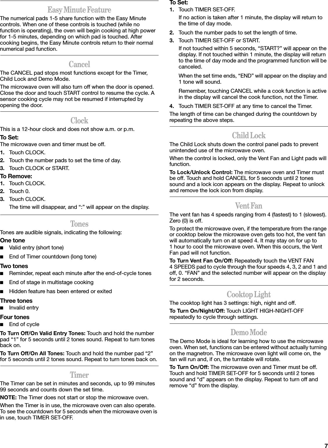 7Easy Minute FeatureThe numerical pads 1-5 share function with the Easy Minute controls. When one of these controls is touched (while no function is operating), the oven will begin cooking at high power for 1-5 minutes, depending on which pad is touched. After cooking begins, the Easy Minute controls return to their normal numerical pad function.CancelThe CANCEL pad stops most functions except for the Timer, Child Lock and Demo Mode.The microwave oven will also turn off when the door is opened. Close the door and touch START control to resume the cycle. A sensor cooking cycle may not be resumed if interrupted by opening the door.ClockThis is a 12-hour clock and does not show a.m. or p.m.To Set:The microwave oven and timer must be off.1. Touch CLOCK.2. Touch the number pads to set the time of day.3. Touch CLOCK or START.To Remove:1. Touch CLOCK.2. Touch 0.3. Touch CLOCK.The time will disappear, and “:” will appear on the display.TonesTones are audible signals, indicating the following:One tone■Valid entry (short tone)■End of Timer countdown (long tone)Two tones■Reminder, repeat each minute after the end-of-cycle tones■End of stage in multistage cooking■Hidden feature has been entered or exitedThree tones■Invalid entryFour tones■End of cycleTo Turn Off/On Valid Entry Tones: Touch and hold the number pad “1” for 5 seconds until 2 tones sound. Repeat to turn tones back on.To Turn Off/On All Tones: Touch and hold the number pad “2” for 5 seconds until 2 tones sound. Repeat to turn tones back on.TimerThe Timer can be set in minutes and seconds, up to 99 minutes 99 seconds and counts down the set time. NOTE: The Timer does not start or stop the microwave oven.When the Timer is in use, the microwave oven can also operate. To see the countdown for 5 seconds when the microwave oven is in use, touch TIMER SET-OFF.To Set:1. Touch TIMER SET-OFF.If no action is taken after 1 minute, the display will return to the time of day mode.2. Touch the number pads to set the length of time.3. Touch TIMER SET-OFF or START.If not touched within 5 seconds, “START?” will appear on the display. If not touched within 1 minute, the display will return to the time of day mode and the programmed function will be canceled.When the set time ends, “END” will appear on the display and 1 tone will sound.Remember, touching CANCEL while a cook function is active in the display will cancel the cook function, not the Timer.4. Touch TIMER SET-OFF at any time to cancel the Timer.The length of time can be changed during the countdown by repeating the above steps.Child LockThe Child Lock shuts down the control panel pads to prevent unintended use of the microwave oven.When the control is locked, only the Vent Fan and Light pads will function.To Lock/Unlock Control: The microwave oven and Timer must be off. Touch and hold CANCEL for 5 seconds until 2 tones sound and a lock icon appears on the display. Repeat to unlock and remove the lock icon from display.Vent FanThe vent fan has 4 speeds ranging from 4 (fastest) to 1 (slowest). Zero (0) is off.To protect the microwave oven, if the temperature from the range or cooktop below the microwave oven gets too hot, the vent fan will automatically turn on at speed 4. It may stay on for up to 1 hour to cool the microwave oven. When this occurs, the Vent Fan pad will not function.To Turn Vent Fan On/Off: Repeatedly touch the VENT FAN 4 SPEEDS pad to cycle through the four speeds 4, 3, 2 and 1 and off, 0. “FAN” and the selected number will appear on the display for 2 seconds.Cooktop LightThe cooktop light has 3 settings: high, night and off.To Turn On/Night/Off: Touch LIGHT HIGH-NIGHT-OFF repeatedly to cycle through settings.Demo ModeThe Demo Mode is ideal for learning how to use the microwave oven. When set, functions can be entered without actually turning on the magnetron. The microwave oven light will come on, the fan will run and, if on, the turntable will rotate.To Turn On/Off: The microwave oven and Timer must be off. Touch and hold TIMER SET-OFF for 5 seconds until 2 tones sound and “d” appears on the display. Repeat to turn off and remove “d” from the display.