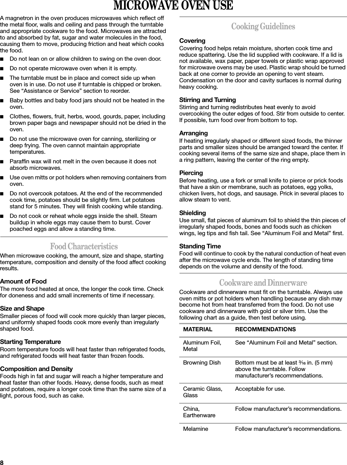 8MICROWAVE OVEN USEA magnetron in the oven produces microwaves which reflect off the metal floor, walls and ceiling and pass through the turntable and appropriate cookware to the food. Microwaves are attracted to and absorbed by fat, sugar and water molecules in the food, causing them to move, producing friction and heat which cooks the food.■Do not lean on or allow children to swing on the oven door.■Do not operate microwave oven when it is empty.■The turntable must be in place and correct side up when oven is in use. Do not use if turntable is chipped or broken. See “Assistance or Service” section to reorder.■Baby bottles and baby food jars should not be heated in the oven.■Clothes, flowers, fruit, herbs, wood, gourds, paper, including brown paper bags and newspaper should not be dried in the oven.■Do not use the microwave oven for canning, sterilizing or deep frying. The oven cannot maintain appropriate temperatures.■Paraffin wax will not melt in the oven because it does not absorb microwaves.■Use oven mitts or pot holders when removing containers from oven.■Do not overcook potatoes. At the end of the recommended cook time, potatoes should be slightly firm. Let potatoes stand for 5 minutes. They will finish cooking while standing.■Do not cook or reheat whole eggs inside the shell. Steam buildup in whole eggs may cause them to burst. Cover poached eggs and allow a standing time.Food CharacteristicsWhen microwave cooking, the amount, size and shape, starting temperature, composition and density of the food affect cooking results.Amount of FoodThe more food heated at once, the longer the cook time. Check for doneness and add small increments of time if necessary.Size and ShapeSmaller pieces of food will cook more quickly than larger pieces, and uniformly shaped foods cook more evenly than irregularly shaped food. Starting TemperatureRoom temperature foods will heat faster than refrigerated foods, and refrigerated foods will heat faster than frozen foods.Composition and DensityFoods high in fat and sugar will reach a higher temperature and heat faster than other foods. Heavy, dense foods, such as meat and potatoes, require a longer cook time than the same size of a light, porous food, such as cake.Cooking GuidelinesCoveringCovering food helps retain moisture, shorten cook time and reduce spattering. Use the lid supplied with cookware. If a lid is not available, wax paper, paper towels or plastic wrap approved for microwave ovens may be used. Plastic wrap should be turned back at one corner to provide an opening to vent steam. Condensation on the door and cavity surfaces is normal during heavy cooking.Stirring and TurningStirring and turning redistributes heat evenly to avoid overcooking the outer edges of food. Stir from outside to center. If possible, turn food over from bottom to top.ArrangingIf heating irregularly shaped or different sized foods, the thinner parts and smaller sizes should be arranged toward the center. If cooking several items of the same size and shape, place them in a ring pattern, leaving the center of the ring empty.PiercingBefore heating, use a fork or small knife to pierce or prick foods that have a skin or membrane, such as potatoes, egg yolks, chicken livers, hot dogs, and sausage. Prick in several places to allow steam to vent.ShieldingUse small, flat pieces of aluminum foil to shield the thin pieces of irregularly shaped foods, bones and foods such as chicken wings, leg tips and fish tail. See “Aluminum Foil and Metal” first.Standing TimeFood will continue to cook by the natural conduction of heat even after the microwave cycle ends. The length of standing time depends on the volume and density of the food.Cookware and DinnerwareCookware and dinnerware must fit on the turntable. Always use oven mitts or pot holders when handling because any dish may become hot from heat transferred from the food. Do not use cookware and dinnerware with gold or silver trim. Use the following chart as a guide, then test before using.MATERIAL RECOMMENDATIONSAluminum Foil, Metal See “Aluminum Foil and Metal” section.Browning Dish Bottom must be at least ³⁄₁₆ in. (5 mm) above the turntable. Follow manufacturer’s recommendations.Ceramic Glass, Glass Acceptable for use.China, Earthenware Follow manufacturer’s recommendations.Melamine Follow manufacturer’s recommendations.