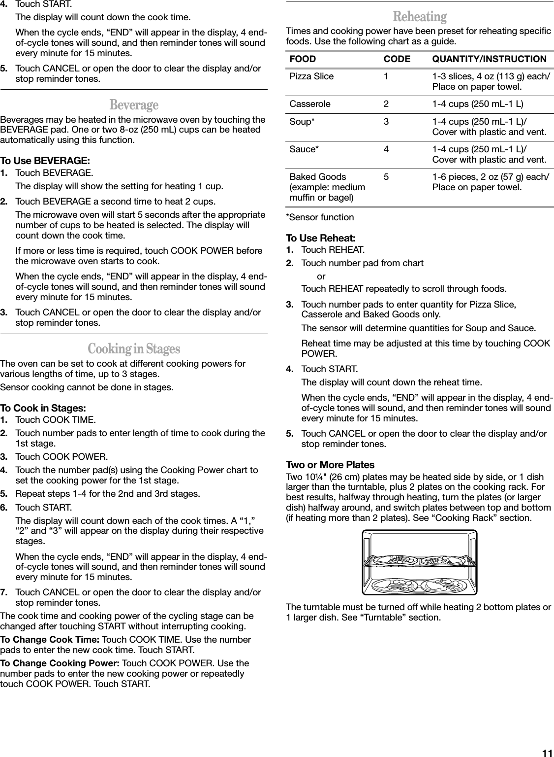 114. Touch START.The display will count down the cook time.When the cycle ends, “END” will appear in the display, 4 end-of-cycle tones will sound, and then reminder tones will sound every minute for 15 minutes.5. Touch CANCEL or open the door to clear the display and/or stop reminder tones.BeverageBeverages may be heated in the microwave oven by touching the BEVERAGE pad. One or two 8-oz (250 mL) cups can be heated automatically using this function.To Use BEVERAGE:1. Touch BEVERAGE.The display will show the setting for heating 1 cup.2. Touch BEVERAGE a second time to heat 2 cups.The microwave oven will start 5 seconds after the appropriate number of cups to be heated is selected. The display will count down the cook time.If more or less time is required, touch COOK POWER before the microwave oven starts to cook.When the cycle ends, “END” will appear in the display, 4 end-of-cycle tones will sound, and then reminder tones will sound every minute for 15 minutes.3. Touch CANCEL or open the door to clear the display and/or stop reminder tones.Cooking in StagesThe oven can be set to cook at different cooking powers for various lengths of time, up to 3 stages.Sensor cooking cannot be done in stages.To Cook in Stages:1. Touch COOK TIME.2. Touch number pads to enter length of time to cook during the 1st stage.3. Touch COOK POWER.4. Touch the number pad(s) using the Cooking Power chart to set the cooking power for the 1st stage.5. Repeat steps 1-4 for the 2nd and 3rd stages.6. Touch START.The display will count down each of the cook times. A “1,” “2” and “3” will appear on the display during their respective stages.When the cycle ends, “END” will appear in the display, 4 end-of-cycle tones will sound, and then reminder tones will sound every minute for 15 minutes.7. Touch CANCEL or open the door to clear the display and/or stop reminder tones.The cook time and cooking power of the cycling stage can be changed after touching START without interrupting cooking.To Change Cook Time: Touch COOK TIME. Use the number pads to enter the new cook time. Touch START.To Change Cooking Power: Touch COOK POWER. Use the number pads to enter the new cooking power or repeatedly touch COOK POWER. Touch START.ReheatingTimes and cooking power have been preset for reheating specific foods. Use the following chart as a guide.*Sensor functionTo Use Reheat:1. Touch REHEAT.2. Touch number pad from chartorTouch REHEAT repeatedly to scroll through foods.3. Touch number pads to enter quantity for Pizza Slice, Casserole and Baked Goods only.The sensor will determine quantities for Soup and Sauce.Reheat time may be adjusted at this time by touching COOK POWER.4. Touch START.The display will count down the reheat time.When the cycle ends, “END” will appear in the display, 4 end-of-cycle tones will sound, and then reminder tones will sound every minute for 15 minutes.5. Touch CANCEL or open the door to clear the display and/or stop reminder tones.Two or More PlatesTwo 10¼&quot; (26 cm) plates may be heated side by side, or 1 dish larger than the turntable, plus 2 plates on the cooking rack. For best results, halfway through heating, turn the plates (or larger dish) halfway around, and switch plates between top and bottom (if heating more than 2 plates). See “Cooking Rack” section.The turntable must be turned off while heating 2 bottom plates or 1 larger dish. See “Turntable” section.FOOD CODE QUANTITY/INSTRUCTIONPizza Slice 1 1-3 slices, 4 oz (113 g) each/Place on paper towel.Casserole 2 1-4 cups (250 mL-1 L)Soup* 3 1-4 cups (250 mL-1 L)/Cover with plastic and vent.Sauce* 4 1-4 cups (250 mL-1 L)/Cover with plastic and vent.Baked Goods (example: medium muffin or bagel)5 1-6 pieces, 2 oz (57 g) each/Place on paper towel.