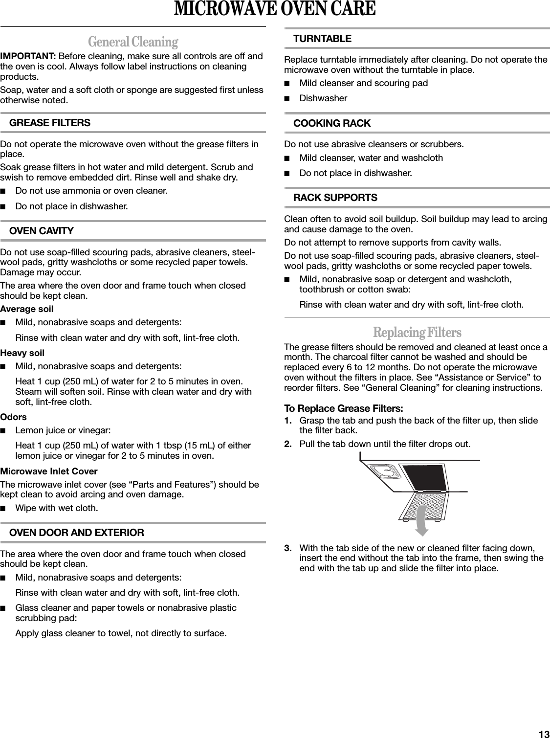 13MICROWAVE OVEN CAREGeneral CleaningIMPORTANT: Before cleaning, make sure all controls are off and the oven is cool. Always follow label instructions on cleaning products.Soap, water and a soft cloth or sponge are suggested first unless otherwise noted.GREASE FILTERSDo not operate the microwave oven without the grease filters in place.Soak grease filters in hot water and mild detergent. Scrub and swish to remove embedded dirt. Rinse well and shake dry.■Do not use ammonia or oven cleaner.■Do not place in dishwasher.OVEN CAVITYDo not use soap-filled scouring pads, abrasive cleaners, steel-wool pads, gritty washcloths or some recycled paper towels. Damage may occur.The area where the oven door and frame touch when closed should be kept clean.Average soil■Mild, nonabrasive soaps and detergents:Rinse with clean water and dry with soft, lint-free cloth.Heavy soil■Mild, nonabrasive soaps and detergents:Heat 1 cup (250 mL) of water for 2 to 5 minutes in oven. Steam will soften soil. Rinse with clean water and dry with soft, lint-free cloth.Odors■Lemon juice or vinegar:Heat 1 cup (250 mL) of water with 1 tbsp (15 mL) of either lemon juice or vinegar for 2 to 5 minutes in oven.Microwave Inlet CoverThe microwave inlet cover (see “Parts and Features”) should be kept clean to avoid arcing and oven damage.■Wipe with wet cloth.OVEN DOOR AND EXTERIORThe area where the oven door and frame touch when closed should be kept clean.■Mild, nonabrasive soaps and detergents:Rinse with clean water and dry with soft, lint-free cloth.■Glass cleaner and paper towels or nonabrasive plastic scrubbing pad:Apply glass cleaner to towel, not directly to surface.TURNTABLEReplace turntable immediately after cleaning. Do not operate the microwave oven without the turntable in place.■Mild cleanser and scouring pad■DishwasherCOOKING RACKDo not use abrasive cleansers or scrubbers.■Mild cleanser, water and washcloth■Do not place in dishwasher.RACK SUPPORTSClean often to avoid soil buildup. Soil buildup may lead to arcing and cause damage to the oven.Do not attempt to remove supports from cavity walls.Do not use soap-filled scouring pads, abrasive cleaners, steel-wool pads, gritty washcloths or some recycled paper towels.■Mild, nonabrasive soap or detergent and washcloth, toothbrush or cotton swab:Rinse with clean water and dry with soft, lint-free cloth.Replacing FiltersThe grease filters should be removed and cleaned at least once a month. The charcoal filter cannot be washed and should be replaced every 6 to 12 months. Do not operate the microwave oven without the filters in place. See “Assistance or Service” to reorder filters. See “General Cleaning” for cleaning instructions.To Replace Grease Filters:1. Grasp the tab and push the back of the filter up, then slide the filter back.2. Pull the tab down until the filter drops out.3. With the tab side of the new or cleaned filter facing down, insert the end without the tab into the frame, then swing the end with the tab up and slide the filter into place.