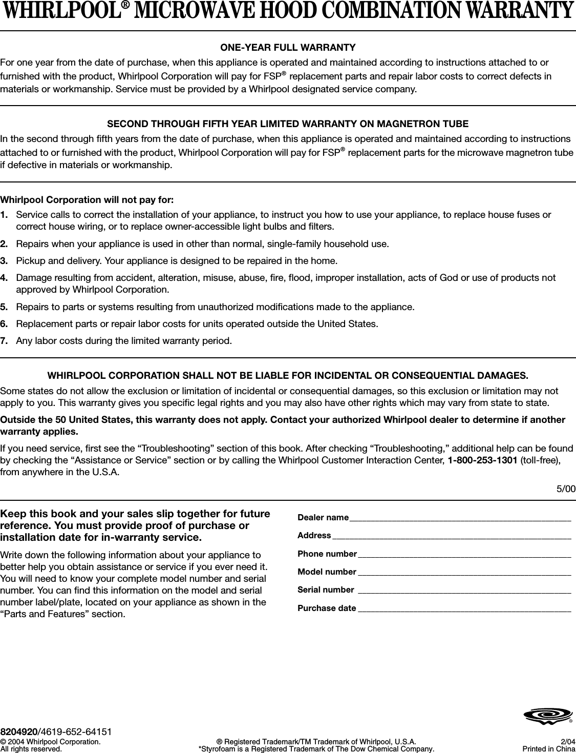 WHIRLPOOL® MICROWAVE HOOD COMBINATION WARRANTYONE-YEAR FULL WARRANTYFor one year from the date of purchase, when this appliance is operated and maintained according to instructions attached to or furnished with the product, Whirlpool Corporation will pay for FSP® replacement parts and repair labor costs to correct defects in materials or workmanship. Service must be provided by a Whirlpool designated service company.SECOND THROUGH FIFTH YEAR LIMITED WARRANTY ON MAGNETRON TUBEIn the second through fifth years from the date of purchase, when this appliance is operated and maintained according to instructions attached to or furnished with the product, Whirlpool Corporation will pay for FSP® replacement parts for the microwave magnetron tube if defective in materials or workmanship.Whirlpool Corporation will not pay for:1. Service calls to correct the installation of your appliance, to instruct you how to use your appliance, to replace house fuses or correct house wiring, or to replace owner-accessible light bulbs and filters.2. Repairs when your appliance is used in other than normal, single-family household use. 3. Pickup and delivery. Your appliance is designed to be repaired in the home.4. Damage resulting from accident, alteration, misuse, abuse, fire, flood, improper installation, acts of God or use of products not approved by Whirlpool Corporation.5. Repairs to parts or systems resulting from unauthorized modifications made to the appliance.6. Replacement parts or repair labor costs for units operated outside the United States.7. Any labor costs during the limited warranty period.WHIRLPOOL CORPORATION SHALL NOT BE LIABLE FOR INCIDENTAL OR CONSEQUENTIAL DAMAGES.Some states do not allow the exclusion or limitation of incidental or consequential damages, so this exclusion or limitation may not apply to you. This warranty gives you specific legal rights and you may also have other rights which may vary from state to state.Outside the 50 United States, this warranty does not apply. Contact your authorized Whirlpool dealer to determine if another warranty applies.If you need service, first see the “Troubleshooting” section of this book. After checking “Troubleshooting,” additional help can be found by checking the “Assistance or Service” section or by calling the Whirlpool Customer Interaction Center, 1-800-253-1301 (toll-free), from anywhere in the U.S.A.5/00Keep this book and your sales slip together for future reference. You must provide proof of purchase or installation date for in-warranty service.Write down the following information about your appliance to better help you obtain assistance or service if you ever need it. You will need to know your complete model number and serial number. You can find this information on the model and serial number label/plate, located on your appliance as shown in the “Parts and Features” section.Dealer name____________________________________________________Address ________________________________________________________Phone number__________________________________________________Model number __________________________________________________Serial number __________________________________________________Purchase date __________________________________________________8204920/4619-652-64151© 2004 Whirlpool Corporation.All rights reserved. ® Registered Trademark/TM Trademark of Whirlpool, U.S.A.*Styrofoam is a Registered Trademark of The Dow Chemical Company. 2/04Printed in China