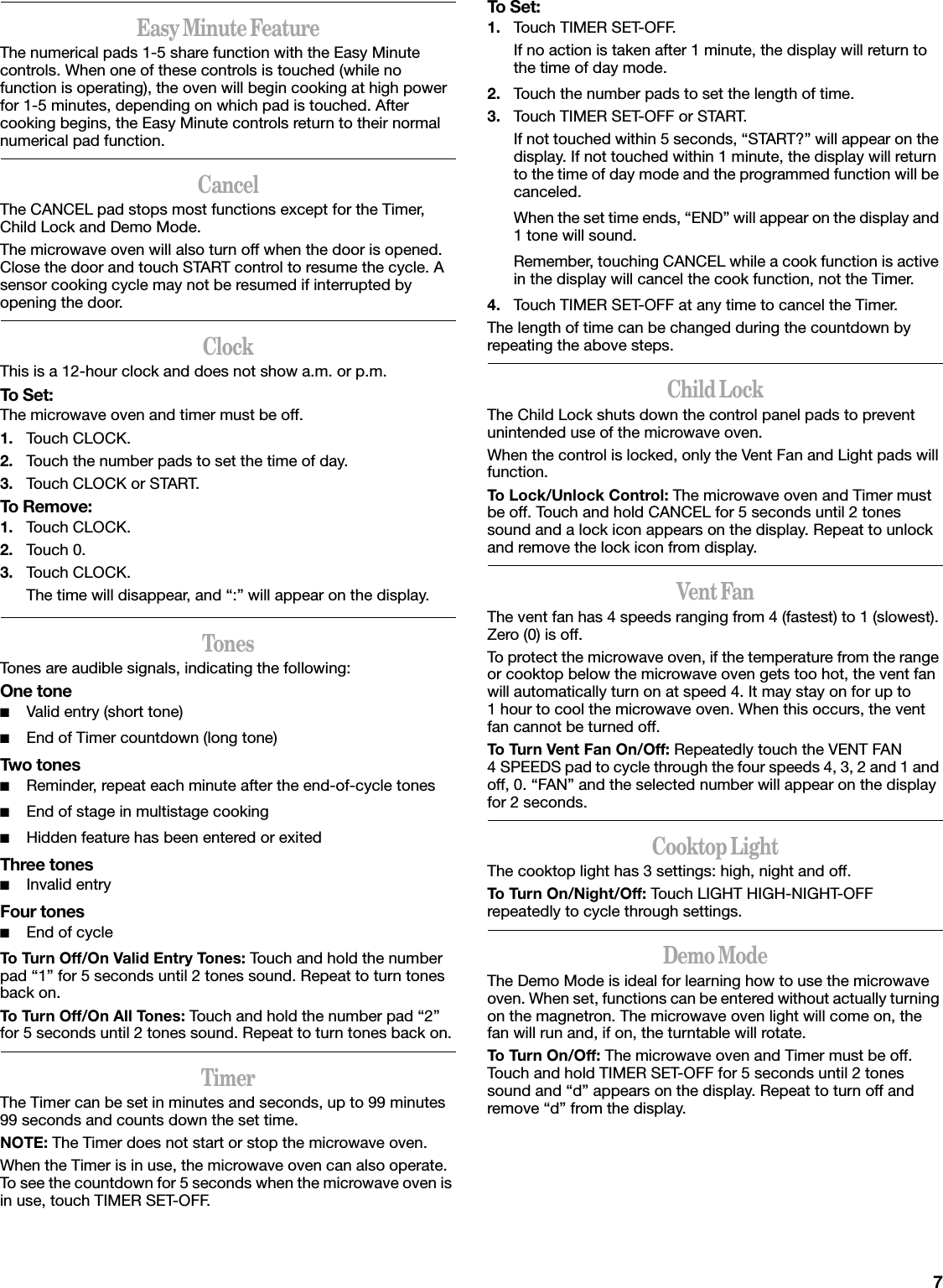 7Easy Minute FeatureThe numerical pads 1-5 share function with the Easy Minute controls. When one of these controls is touched (while no function is operating), the oven will begin cooking at high power for 1-5 minutes, depending on which pad is touched. After cooking begins, the Easy Minute controls return to their normal numerical pad function.CancelThe CANCEL pad stops most functions except for the Timer, Child Lock and Demo Mode.The microwave oven will also turn off when the door is opened. Close the door and touch START control to resume the cycle. A sensor cooking cycle may not be resumed if interrupted by opening the door.ClockThis is a 12-hour clock and does not show a.m. or p.m.To Set:The microwave oven and timer must be off.1. Touch CLOCK.2. Touch the number pads to set the time of day.3. Touch CLOCK or START.To Remove:1. Touch CLOCK.2. Touch 0.3. Touch CLOCK.The time will disappear, and “:” will appear on the display.TonesTones are audible signals, indicating the following:One tone■Valid entry (short tone)■End of Timer countdown (long tone)Two tones■Reminder, repeat each minute after the end-of-cycle tones■End of stage in multistage cooking■Hidden feature has been entered or exitedThree tones■Invalid entryFour tones■End of cycleTo Turn Off/On Valid Entry Tones: Touch and hold the number pad “1” for 5 seconds until 2 tones sound. Repeat to turn tones back on.To Turn Off/On All Tones: Touch and hold the number pad “2” for 5 seconds until 2 tones sound. Repeat to turn tones back on.TimerThe Timer can be set in minutes and seconds, up to 99 minutes 99 seconds and counts down the set time. NOTE: The Timer does not start or stop the microwave oven.When the Timer is in use, the microwave oven can also operate. To see the countdown for 5 seconds when the microwave oven is in use, touch TIMER SET-OFF.To Set:1. Touch TIMER SET-OFF.If no action is taken after 1 minute, the display will return to the time of day mode.2. Touch the number pads to set the length of time.3. Touch TIMER SET-OFF or START.If not touched within 5 seconds, “START?” will appear on the display. If not touched within 1 minute, the display will return to the time of day mode and the programmed function will be canceled.When the set time ends, “END” will appear on the display and 1 tone will sound.Remember, touching CANCEL while a cook function is active in the display will cancel the cook function, not the Timer.4. Touch TIMER SET-OFF at any time to cancel the Timer.The length of time can be changed during the countdown by repeating the above steps.Child LockThe Child Lock shuts down the control panel pads to prevent unintended use of the microwave oven.When the control is locked, only the Vent Fan and Light pads will function.To Lock/Unlock Control: The microwave oven and Timer must be off. Touch and hold CANCEL for 5 seconds until 2 tones sound and a lock icon appears on the display. Repeat to unlock and remove the lock icon from display.Vent FanThe vent fan has 4 speeds ranging from 4 (fastest) to 1 (slowest). Zero (0) is off.To protect the microwave oven, if the temperature from the range or cooktop below the microwave oven gets too hot, the vent fan will automatically turn on at speed 4. It may stay on for up to 1 hour to cool the microwave oven. When this occurs, the vent fan cannot be turned off.To Turn Vent Fan On/Off: Repeatedly touch the VENT FAN 4 SPEEDS pad to cycle through the four speeds 4, 3, 2 and 1 and off, 0. “FAN” and the selected number will appear on the display for 2 seconds.Cooktop LightThe cooktop light has 3 settings: high, night and off.To Turn On/Night/Off: Touch LIGHT HIGH-NIGHT-OFF repeatedly to cycle through settings.Demo ModeThe Demo Mode is ideal for learning how to use the microwave oven. When set, functions can be entered without actually turning on the magnetron. The microwave oven light will come on, the fan will run and, if on, the turntable will rotate.To Turn On/Off: The microwave oven and Timer must be off. Touch and hold TIMER SET-OFF for 5 seconds until 2 tones sound and “d” appears on the display. Repeat to turn off and remove “d” from the display.