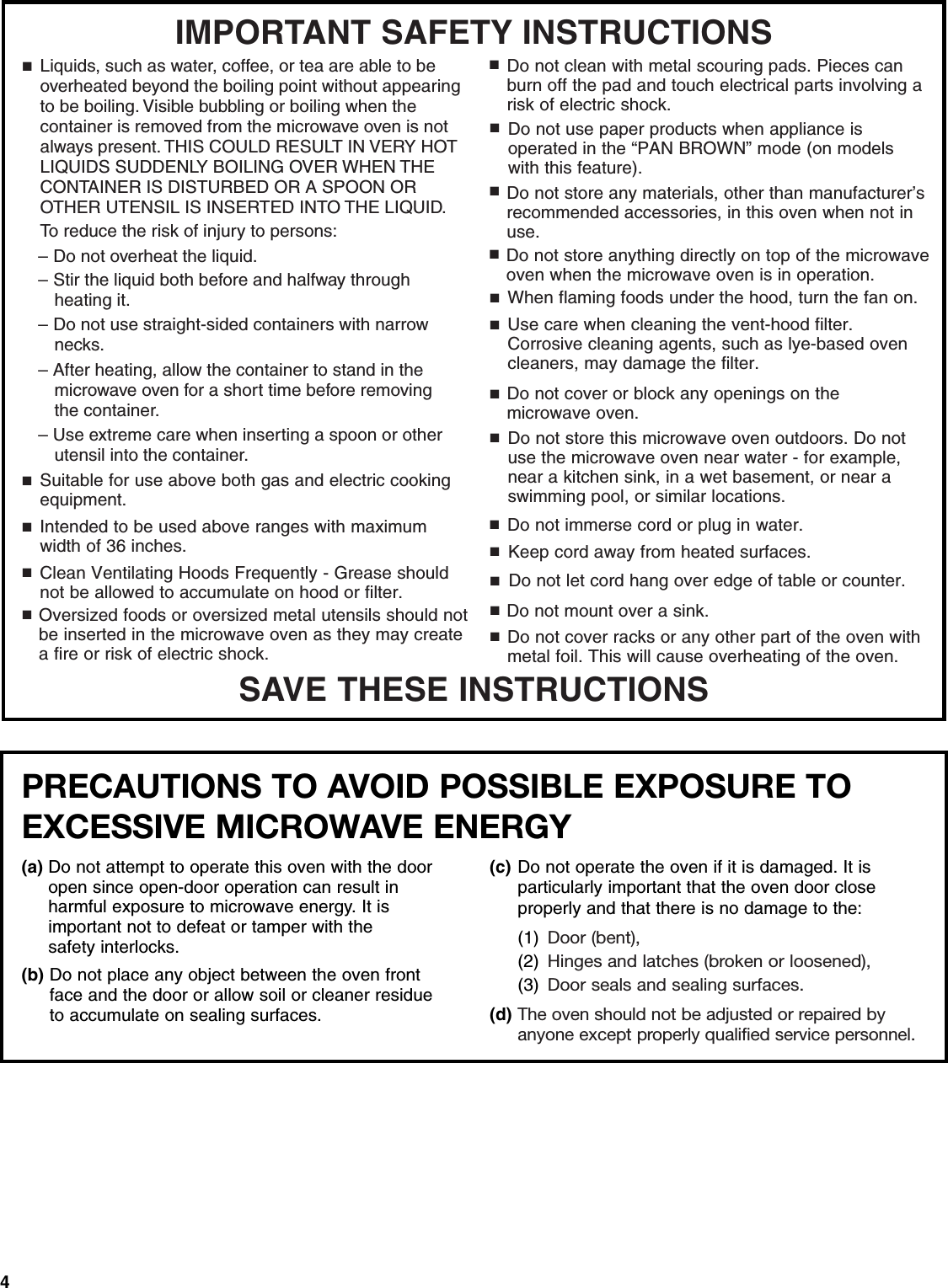 4SAVE THESE INSTRUCTIONSIMPORTANT SAFETY INSTRUCTIONSSuitable for use above both gas and electric cooking equipment.■Intended to be used above ranges with maximum width of 36 inches.■Clean Ventilating Hoods Frequently - Grease should not be allowed to accumulate on hood or filter.■When flaming foods under the hood, turn the fan on.■Use care when cleaning the vent-hood filter. Corrosive cleaning agents, such as lye-based oven cleaners, may damage the filter.■■■■■■■Do not cover or block any openings on the microwave oven. Do not store this microwave oven outdoors. Do not use the microwave oven near water - for example, near a kitchen sink, in a wet basement, or near a swimming pool, or similar locations.Do not immerse cord or plug in water.Keep cord away from heated surfaces.Do not let cord hang over edge of table or counter.Do not mount over a sink.Oversized foods or oversized metal utensils should not be inserted in the microwave oven as they may createa fire or risk of electric shock.Do not clean with metal scouring pads. Pieces can burn off the pad and touch electrical parts involving a risk of electric shock.Do not use paper products when appliance is operated in the “PAN BROWN” mode (on models with this feature). Do not store any materials, other than manufacturer’s recommended accessories, in this oven when not in use.Do not cover racks or any other part of the oven with metal foil. This will cause overheating of the oven.■■■■■Do not store anything directly on top of the microwave oven when the microwave oven is in operation.■To reduce the risk of injury to persons:■Liquids, such as water, coffee, or tea are able to be overheated beyond the boiling point without appearing to be boiling. Visible bubbling or boiling when the container is removed from the microwave oven is not always present. THIS COULD RESULT IN VERY HOT LIQUIDS SUDDENLY BOILING OVER WHEN THE CONTAINER IS DISTURBED OR A SPOON OR OTHER UTENSIL IS INSERTED INTO THE LIQUID.– Do not overheat the liquid.– Stir the liquid both before and halfway through heating it.– Do not use straight-sided containers with narrow necks.– After heating, allow the container to stand in the microwave oven for a short time before removing the container.– Use extreme care when inserting a spoon or other utensil into the container.PRECAUTIONS TO AVOID POSSIBLE EXPOSURE TO EXCESSIVE MICROWAVE ENERGY (a) Do not attempt to operate this oven with the door open since open-door operation can result in harmful exposure to microwave energy. It isimportant not to defeat or tamper with the safety interlocks.(b) Do not place any object between the oven front face and the door or allow soil or cleaner residue to accumulate on sealing surfaces.(c) Do not operate the oven if it is damaged. It is particularly important that the oven door close properly and that there is no damage to the: (1) Door (bent),(2) Hinges and latches (broken or loosened), (3) Door seals and sealing surfaces.(d) The oven should not be adjusted or repaired by anyone except properly qualified service personnel.