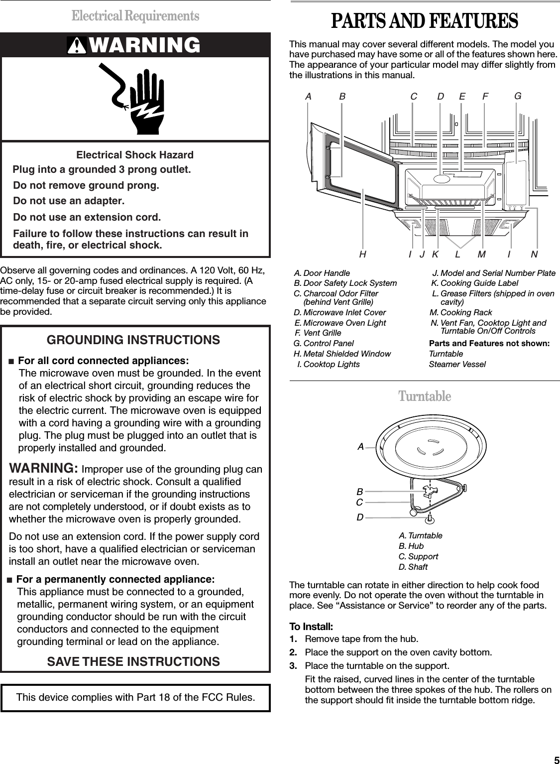 5Electrical RequirementsObserve all governing codes and ordinances. A 120 Volt, 60 Hz, AC only, 15- or 20-amp fused electrical supply is required. (A time-delay fuse or circuit breaker is recommended.) It is recommended that a separate circuit serving only this appliance be provided.PARTS AND FEATURESThis manual may cover several different models. The model you have purchased may have some or all of the features shown here. The appearance of your particular model may differ slightly from the illustrations in this manual.TurntableThe turntable can rotate in either direction to help cook food more evenly. Do not operate the oven without the turntable in place. See “Assistance or Service” to reorder any of the parts.To Install:1. Remove tape from the hub.2. Place the support on the oven cavity bottom.3. Place the turntable on the support.Fit the raised, curved lines in the center of the turntable bottom between the three spokes of the hub. The rollers on the support should fit inside the turntable bottom ridge.WARNINGElectrical Shock HazardPlug into a grounded 3 prong outlet.Failure to follow these instructions can result indeath, fire, or electrical shock.Do not use an extension cord.Do not use an adapter.Do not remove ground prong.GROUNDING INSTRUCTIONS■  For all cord connected appliances: The microwave oven must be grounded. In the event  of an electrical short circuit, grounding reduces the  risk of electric shock by providing an escape wire for  the electric current. The microwave oven is equipped  with a cord having a grounding wire with a grounding  plug. The plug must be plugged into an outlet that is properly installed and grounded.WARNING: Improper use of the grounding plug can result in a risk of electric shock. Consult a qualified electrician or serviceman if the grounding instructions are not completely understood, or if doubt exists as to whether the microwave oven is properly grounded. ■  For a permanently connected appliance: This appliance must be connected to a grounded,  metallic, permanent wiring system, or an equipment  grounding conductor should be run with the circuit  conductors and connected to the equipment  grounding terminal or lead on the appliance.Do not use an extension cord. If the power supply cord is too short, have a qualified electrician or serviceman install an outlet near the microwave oven.SAVE THESE INSTRUCTIONSThis device complies with Part 18 of the FCC Rules.A. Door HandleB. Door Safety Lock SystemC. Charcoal Odor Filter(behind Vent Grille)D. Microwave Inlet CoverE. Microwave Oven LightF. Vent GrilleG. Control PanelH. Metal Shielded WindowI. Cooktop LightsJ. Model and Serial Number PlateK. Cooking Guide LabelL. Grease Filters (shipped in ovencavity)M. Cooking RackN. Vent Fan, Cooktop Light andTurntable On/Off ControlsParts and Features not shown:TurntableSteamer VesselA. TurntableB. HubC. SupportD. ShaftDE F GHIIBCAMLKJNABCD