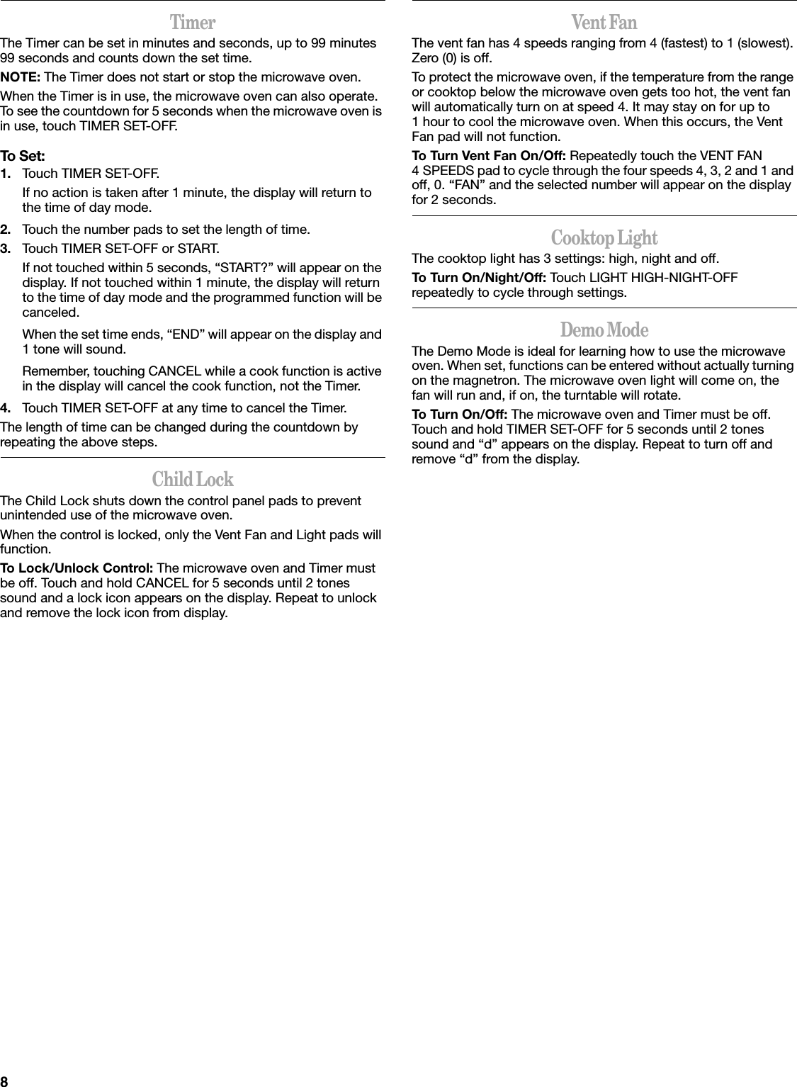 8TimerThe Timer can be set in minutes and seconds, up to 99 minutes 99 seconds and counts down the set time. NOTE: The Timer does not start or stop the microwave oven.When the Timer is in use, the microwave oven can also operate. To see the countdown for 5 seconds when the microwave oven is in use, touch TIMER SET-OFF.To Set:1. Touch TIMER SET-OFF.If no action is taken after 1 minute, the display will return to the time of day mode.2. Touch the number pads to set the length of time.3. Touch TIMER SET-OFF or START.If not touched within 5 seconds, “START?” will appear on the display. If not touched within 1 minute, the display will return to the time of day mode and the programmed function will be canceled.When the set time ends, “END” will appear on the display and 1 tone will sound.Remember, touching CANCEL while a cook function is active in the display will cancel the cook function, not the Timer.4. Touch TIMER SET-OFF at any time to cancel the Timer.The length of time can be changed during the countdown by repeating the above steps.Child LockThe Child Lock shuts down the control panel pads to prevent unintended use of the microwave oven.When the control is locked, only the Vent Fan and Light pads will function.To Lock/Unlock Control: The microwave oven and Timer must be off. Touch and hold CANCEL for 5 seconds until 2 tones sound and a lock icon appears on the display. Repeat to unlock and remove the lock icon from display.Vent FanThe vent fan has 4 speeds ranging from 4 (fastest) to 1 (slowest). Zero (0) is off.To protect the microwave oven, if the temperature from the range or cooktop below the microwave oven gets too hot, the vent fan will automatically turn on at speed 4. It may stay on for up to 1 hour to cool the microwave oven. When this occurs, the Vent Fan pad will not function.To Turn Vent Fan On/Off: Repeatedly touch the VENT FAN 4 SPEEDS pad to cycle through the four speeds 4, 3, 2 and 1 and off, 0. “FAN” and the selected number will appear on the display for 2 seconds.Cooktop LightThe cooktop light has 3 settings: high, night and off.To Turn On/Night/Off: Touch LIGHT HIGH-NIGHT-OFF repeatedly to cycle through settings.Demo ModeThe Demo Mode is ideal for learning how to use the microwave oven. When set, functions can be entered without actually turning on the magnetron. The microwave oven light will come on, the fan will run and, if on, the turntable will rotate.To Turn On/Off: The microwave oven and Timer must be off. Touch and hold TIMER SET-OFF for 5 seconds until 2 tones sound and “d” appears on the display. Repeat to turn off and remove “d” from the display.