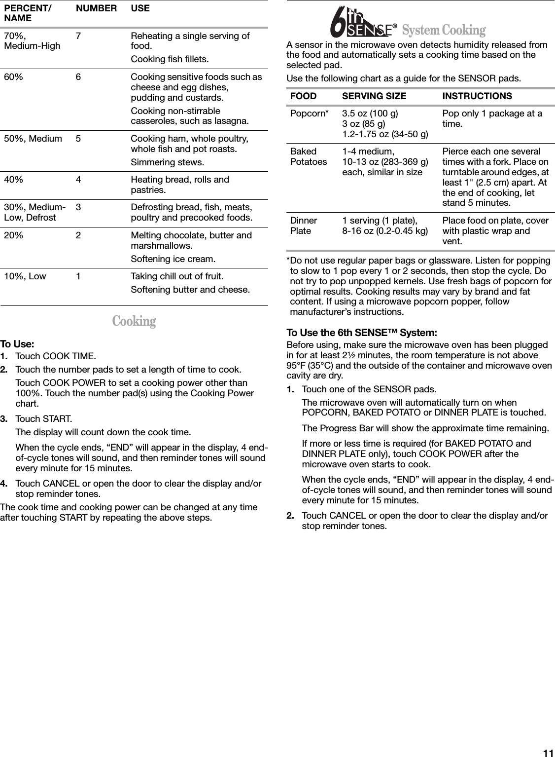 11CookingTo Use:1. Touch COOK TIME.2. Touch the number pads to set a length of time to cook.Touch COOK POWER to set a cooking power other than 100%. Touch the number pad(s) using the Cooking Power chart.3. Touch START.The display will count down the cook time.When the cycle ends, “END” will appear in the display, 4 end-of-cycle tones will sound, and then reminder tones will sound every minute for 15 minutes.4. Touch CANCEL or open the door to clear the display and/or stop reminder tones.The cook time and cooking power can be changed at any time after touching START by repeating the above steps.                      System CookingA sensor in the microwave oven detects humidity released from the food and automatically sets a cooking time based on the selected pad.Use the following chart as a guide for the SENSOR pads.*Do not use regular paper bags or glassware. Listen for popping to slow to 1 pop every 1 or 2 seconds, then stop the cycle. Do not try to pop unpopped kernels. Use fresh bags of popcorn for optimal results. Cooking results may vary by brand and fat content. If using a microwave popcorn popper, follow manufacturer’s instructions.To Use the 6th SENSE™ System:Before using, make sure the microwave oven has been plugged in for at least 2¹⁄₂ minutes, the room temperature is not above 95°F (35°C) and the outside of the container and microwave oven cavity are dry.1. Touch one of the SENSOR pads.The microwave oven will automatically turn on when POPCORN, BAKED POTATO or DINNER PLATE is touched. The Progress Bar will show the approximate time remaining.If more or less time is required (for BAKED POTATO and DINNER PLATE only), touch COOK POWER after the microwave oven starts to cook.When the cycle ends, “END” will appear in the display, 4 end-of-cycle tones will sound, and then reminder tones will sound every minute for 15 minutes.2. Touch CANCEL or open the door to clear the display and/or stop reminder tones.70%,Medium-High 7 Reheating a single serving of food.Cooking fish fillets.60% 6 Cooking sensitive foods such as cheese and egg dishes, pudding and custards.Cooking non-stirrable casseroles, such as lasagna.50%, Medium 5 Cooking ham, whole poultry, whole fish and pot roasts.Simmering stews.40% 4 Heating bread, rolls and pastries.30%, Medium-Low, Defrost 3 Defrosting bread, fish, meats, poultry and precooked foods.20% 2 Melting chocolate, butter and marshmallows.Softening ice cream.10%, Low 1 Taking chill out of fruit.Softening butter and cheese.PERCENT/NAME NUMBER USEFOOD SERVING SIZE INSTRUCTIONSPopcorn* 3.5 oz (100 g)3 oz (85 g)1.2-1.75 oz (34-50 g)Pop only 1 package at a time.Baked Potatoes 1-4 medium, 10-13 oz (283-369 g) each, similar in sizePierce each one several times with a fork. Place on turntable around edges, at least 1&quot; (2.5 cm) apart. At the end of cooking, let stand 5 minutes.Dinner Plate 1 serving (1 plate), 8-16 oz (0.2-0.45 kg) Place food on plate, cover with plastic wrap and vent.®