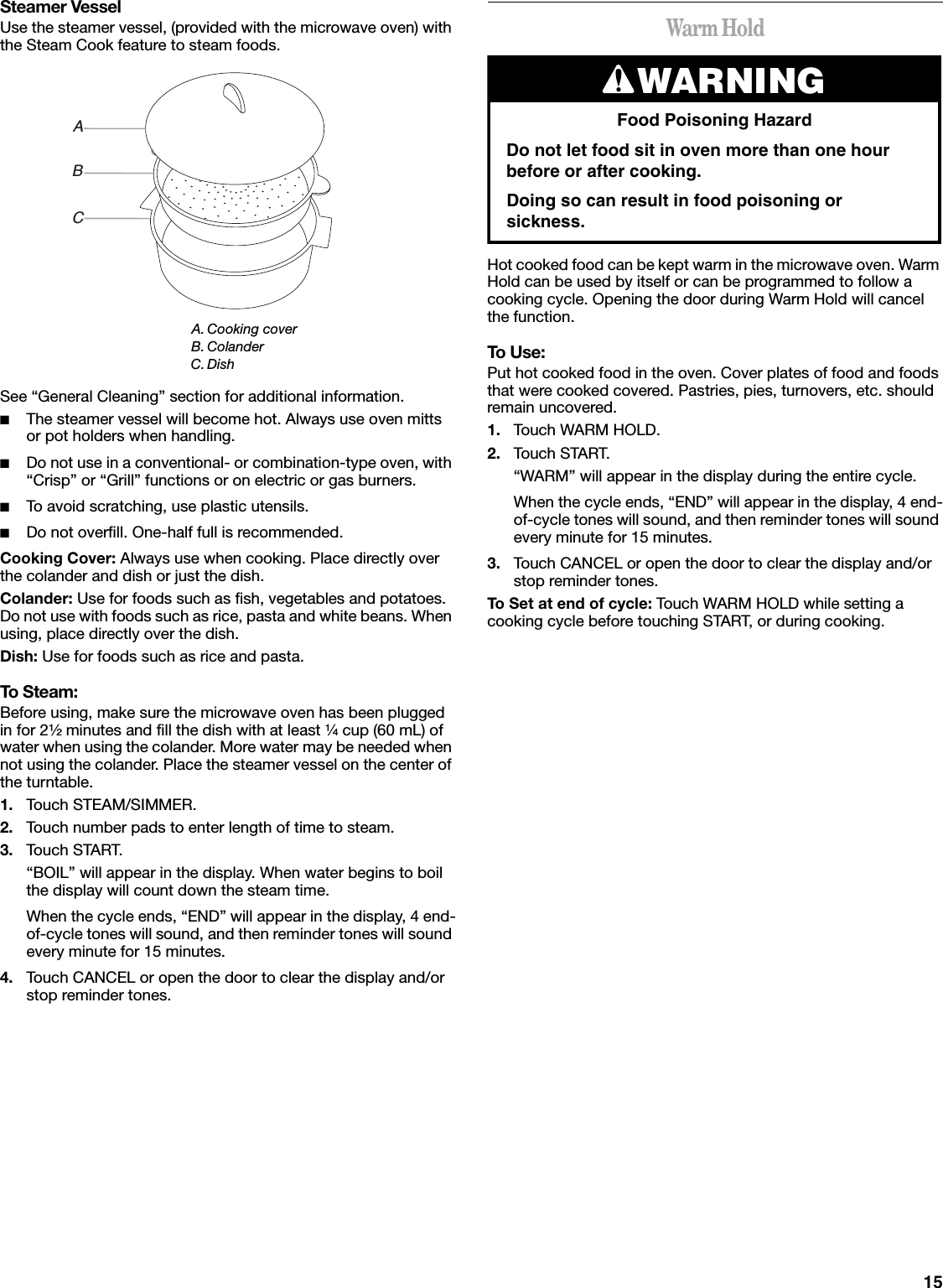 15Steamer VesselUse the steamer vessel, (provided with the microwave oven) with the Steam Cook feature to steam foods.See “General Cleaning” section for additional information.■The steamer vessel will become hot. Always use oven mitts or pot holders when handling.■Do not use in a conventional- or combination-type oven, with “Crisp” or “Grill” functions or on electric or gas burners.■To avoid scratching, use plastic utensils.■Do not overfill. One-half full is recommended.Cooking Cover: Always use when cooking. Place directly over the colander and dish or just the dish.Colander: Use for foods such as fish, vegetables and potatoes. Do not use with foods such as rice, pasta and white beans. When using, place directly over the dish.Dish: Use for foods such as rice and pasta.To Steam:Before using, make sure the microwave oven has been plugged in for 2¹⁄₂ minutes and fill the dish with at least ¹⁄₄ cup (60 mL) of water when using the colander. More water may be needed when not using the colander. Place the steamer vessel on the center of the turntable.1. Touch STEAM/SIMMER.2. Touch number pads to enter length of time to steam.3. Touch START.“BOIL” will appear in the display. When water begins to boil the display will count down the steam time.When the cycle ends, “END” will appear in the display, 4 end-of-cycle tones will sound, and then reminder tones will sound every minute for 15 minutes.4. Touch CANCEL or open the door to clear the display and/or stop reminder tones.Warm HoldHot cooked food can be kept warm in the microwave oven. Warm Hold can be used by itself or can be programmed to follow a cooking cycle. Opening the door during Warm Hold will cancel the function.To Use:Put hot cooked food in the oven. Cover plates of food and foods that were cooked covered. Pastries, pies, turnovers, etc. should remain uncovered.1. Touch WARM HOLD.2. Touch START.“WARM” will appear in the display during the entire cycle.When the cycle ends, “END” will appear in the display, 4 end-of-cycle tones will sound, and then reminder tones will sound every minute for 15 minutes.3. Touch CANCEL or open the door to clear the display and/or stop reminder tones.To Set at end of cycle: Touch WARM HOLD while setting a cooking cycle before touching START, or during cooking.A. Cooking coverB. ColanderC.DishABCWARNINGFood Poisoning HazardDo not let food sit in oven more than one hour before or after cooking.Doing so can result in food poisoning or sickness.