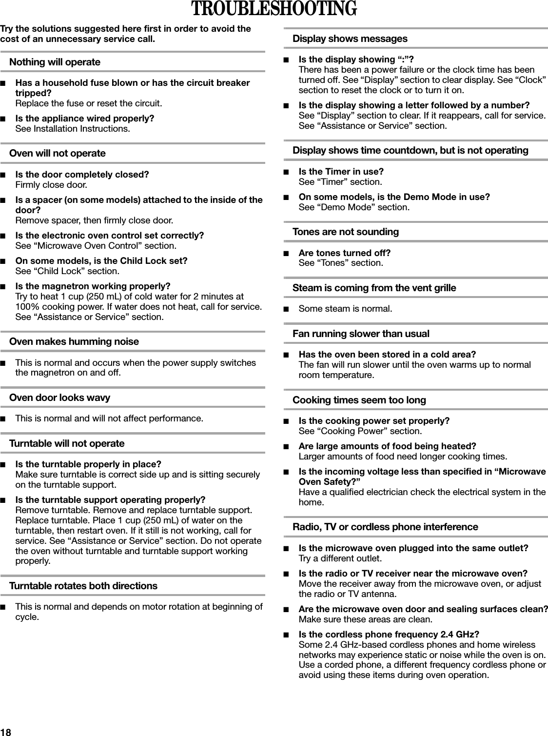 18TROUBLESHOOTINGTry the solutions suggested here first in order to avoid the cost of an unnecessary service call.Nothing will operate■Has a household fuse blown or has the circuit breaker tripped?Replace the fuse or reset the circuit.■Is the appliance wired properly?See Installation Instructions.Oven will not operate■Is the door completely closed?Firmly close door.■Is a spacer (on some models) attached to the inside of the door?Remove spacer, then firmly close door.■Is the electronic oven control set correctly?See “Microwave Oven Control” section.■On some models, is the Child Lock set?See “Child Lock” section.■Is the magnetron working properly?Try to heat 1 cup (250 mL) of cold water for 2 minutes at 100% cooking power. If water does not heat, call for service. See “Assistance or Service” section.Oven makes humming noise■This is normal and occurs when the power supply switches the magnetron on and off.Oven door looks wavy■This is normal and will not affect performance.Turntable will not operate■Is the turntable properly in place?Make sure turntable is correct side up and is sitting securely on the turntable support.■Is the turntable support operating properly?Remove turntable. Remove and replace turntable support. Replace turntable. Place 1 cup (250 mL) of water on the turntable, then restart oven. If it still is not working, call for service. See “Assistance or Service” section. Do not operate the oven without turntable and turntable support working properly.Turntable rotates both directions■This is normal and depends on motor rotation at beginning of cycle.Display shows messages■Is the display showing “:”?There has been a power failure or the clock time has been turned off. See “Display” section to clear display. See “Clock” section to reset the clock or to turn it on.■Is the display showing a letter followed by a number?See “Display” section to clear. If it reappears, call for service. See “Assistance or Service” section.Display shows time countdown, but is not operating■Is the Timer in use?See “Timer” section.■On some models, is the Demo Mode in use?See “Demo Mode” section.Tones are not sounding■Are tones turned off?See “Tones” section.Steam is coming from the vent grille■Some steam is normal.Fan running slower than usual■Has the oven been stored in a cold area? The fan will run slower until the oven warms up to normal room temperature.Cooking times seem too long■Is the cooking power set properly?See “Cooking Power” section.■Are large amounts of food being heated?Larger amounts of food need longer cooking times.■Is the incoming voltage less than specified in “Microwave Oven Safety?”Have a qualified electrician check the electrical system in the home.Radio, TV or cordless phone interference■Is the microwave oven plugged into the same outlet?Try a different outlet.■Is the radio or TV receiver near the microwave oven?Move the receiver away from the microwave oven, or adjust the radio or TV antenna.■Are the microwave oven door and sealing surfaces clean?Make sure these areas are clean.■Is the cordless phone frequency 2.4 GHz?Some 2.4 GHz-based cordless phones and home wireless networks may experience static or noise while the oven is on. Use a corded phone, a different frequency cordless phone or avoid using these items during oven operation.