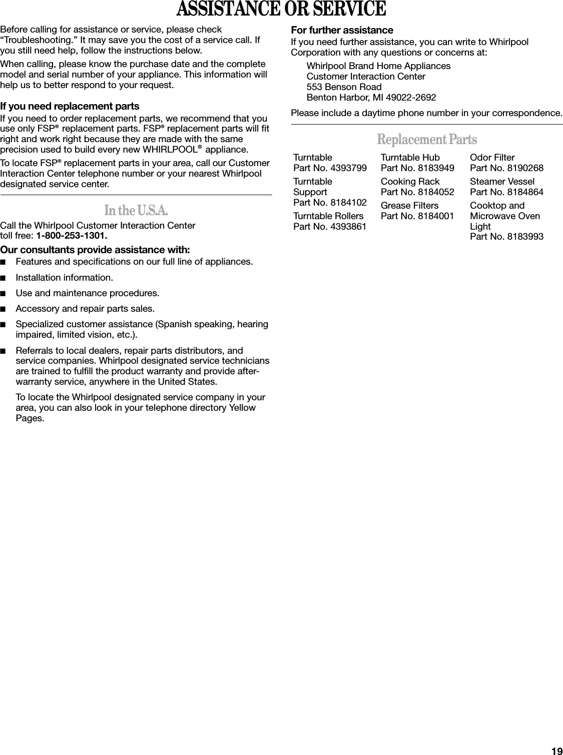 19ASSISTANCE OR SERVICEBefore calling for assistance or service, please check “Troubleshooting.” It may save you the cost of a service call. If you still need help, follow the instructions below.When calling, please know the purchase date and the complete model and serial number of your appliance. This information will help us to better respond to your request.If you need replacement partsIf you need to order replacement parts, we recommend that you use only FSP® replacement parts. FSP® replacement parts will fit right and work right because they are made with the same precision used to build every new WHIRLPOOL® appliance. To locate FSP® replacement parts in your area, call our Customer Interaction Center telephone number or your nearest Whirlpool designated service center.In the U.S.A.Call the Whirlpool Customer Interaction Center toll free: 1-800-253-1301.Our consultants provide assistance with:■Features and specifications on our full line of appliances.■Installation information.■Use and maintenance procedures.■Accessory and repair parts sales.■Specialized customer assistance (Spanish speaking, hearing impaired, limited vision, etc.).■Referrals to local dealers, repair parts distributors, and service companies. Whirlpool designated service technicians are trained to fulfill the product warranty and provide after-warranty service, anywhere in the United States.To locate the Whirlpool designated service company in your area, you can also look in your telephone directory Yellow Pages.For further assistanceIf you need further assistance, you can write to Whirlpool Corporation with any questions or concerns at:Whirlpool Brand Home AppliancesCustomer Interaction Center553 Benson RoadBenton Harbor, MI 49022-2692Please include a daytime phone number in your correspondence.Replacement PartsTurntablePart No. 4393799Turntable SupportPart No. 8184102Turntable RollersPart No. 4393861Turntable HubPart No. 8183949Cooking RackPart No. 8184052Grease FiltersPart No. 8184001Odor FilterPart No. 8190268Steamer VesselPart No. 8184864Cooktop and Microwave Oven LightPart No. 8183993