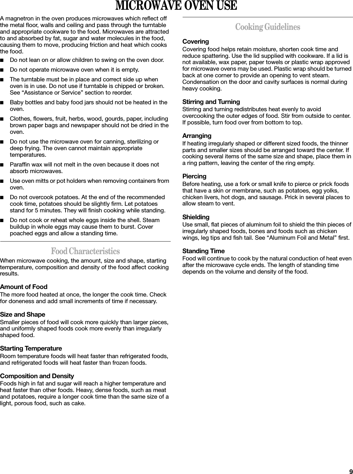 9MICROWAVE OVEN USEA magnetron in the oven produces microwaves which reflect off the metal floor, walls and ceiling and pass through the turntable and appropriate cookware to the food. Microwaves are attracted to and absorbed by fat, sugar and water molecules in the food, causing them to move, producing friction and heat which cooks the food.■Do not lean on or allow children to swing on the oven door.■Do not operate microwave oven when it is empty.■The turntable must be in place and correct side up when oven is in use. Do not use if turntable is chipped or broken. See “Assistance or Service” section to reorder.■Baby bottles and baby food jars should not be heated in the oven.■Clothes, flowers, fruit, herbs, wood, gourds, paper, including brown paper bags and newspaper should not be dried in the oven.■Do not use the microwave oven for canning, sterilizing or deep frying. The oven cannot maintain appropriate temperatures.■Paraffin wax will not melt in the oven because it does not absorb microwaves.■Use oven mitts or pot holders when removing containers from oven.■Do not overcook potatoes. At the end of the recommended cook time, potatoes should be slightly firm. Let potatoes stand for 5 minutes. They will finish cooking while standing.■Do not cook or reheat whole eggs inside the shell. Steam buildup in whole eggs may cause them to burst. Cover poached eggs and allow a standing time.Food CharacteristicsWhen microwave cooking, the amount, size and shape, starting temperature, composition and density of the food affect cooking results.Amount of FoodThe more food heated at once, the longer the cook time. Check for doneness and add small increments of time if necessary.Size and ShapeSmaller pieces of food will cook more quickly than larger pieces, and uniformly shaped foods cook more evenly than irregularly shaped food. Starting TemperatureRoom temperature foods will heat faster than refrigerated foods, and refrigerated foods will heat faster than frozen foods.Composition and DensityFoods high in fat and sugar will reach a higher temperature and heat faster than other foods. Heavy, dense foods, such as meat and potatoes, require a longer cook time than the same size of a light, porous food, such as cake.Cooking GuidelinesCoveringCovering food helps retain moisture, shorten cook time and reduce spattering. Use the lid supplied with cookware. If a lid is not available, wax paper, paper towels or plastic wrap approved for microwave ovens may be used. Plastic wrap should be turned back at one corner to provide an opening to vent steam. Condensation on the door and cavity surfaces is normal during heavy cooking.Stirring and TurningStirring and turning redistributes heat evenly to avoid overcooking the outer edges of food. Stir from outside to center. If possible, turn food over from bottom to top.ArrangingIf heating irregularly shaped or different sized foods, the thinner parts and smaller sizes should be arranged toward the center. If cooking several items of the same size and shape, place them in a ring pattern, leaving the center of the ring empty.PiercingBefore heating, use a fork or small knife to pierce or prick foods that have a skin or membrane, such as potatoes, egg yolks, chicken livers, hot dogs, and sausage. Prick in several places to allow steam to vent.ShieldingUse small, flat pieces of aluminum foil to shield the thin pieces of irregularly shaped foods, bones and foods such as chicken wings, leg tips and fish tail. See “Aluminum Foil and Metal” first.Standing TimeFood will continue to cook by the natural conduction of heat even after the microwave cycle ends. The length of standing time depends on the volume and density of the food.