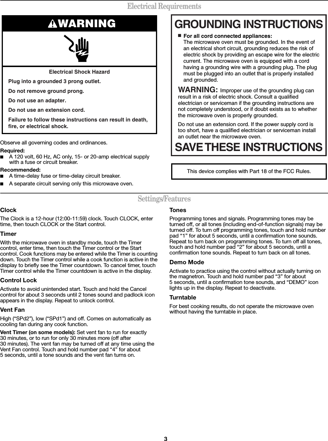 3Electrical RequirementsObserve all governing codes and ordinances.Required:■A 120 volt, 60 Hz, AC only, 15- or 20-amp electrical supply with a fuse or circuit breaker.Recommended:■A time-delay fuse or time-delay circuit breaker.■A separate circuit serving only this microwave oven.Settings/FeaturesClockThe Clock is a 12-hour (12:00-11:59) clock. Touch CLOCK, enter time, then touch CLOCK or the Start control.TimerWith the microwave oven in standby mode, touch the Timer control, enter time, then touch the Timer control or the Start control. Cook functions may be entered while the Timer is counting down. Touch the Timer control while a cook function is active in the display to briefly see the Timer countdown. To cancel timer, touch Timer control while the Timer countdown is active in the display.Control LockActivate to avoid unintended start. Touch and hold the Cancel control for about 3 seconds until 2 tones sound and padlock icon appears in the display. Repeat to unlock control.Vent FanHigh (“SPd2”), low (“SPd1”) and off. Comes on automatically as cooling fan during any cook function.Vent Timer (on some models): Set vent fan to run for exactly 30 minutes, or to run for only 30 minutes more (off after 30 minutes). The vent fan may be turned off at any time using the Vent Fan control. Touch and hold number pad “4” for about 5 seconds, until a tone sounds and the vent fan turns on.TonesProgramming tones and signals. Programming tones may be turned off, or all tones (including end-of-function signals) may be turned off. To turn off programming tones, touch and hold number pad “1” for about 5 seconds, until a confirmation tone sounds. Repeat to turn back on programming tones. To turn off all tones, touch and hold number pad “2” for about 5 seconds, until a confirmation tone sounds. Repeat to turn back on all tones.Demo ModeActivate to practice using the control without actually turning on the magnetron. Touch and hold number pad “3” for about 5 seconds, until a confirmation tone sounds, and “DEMO” icon lights up in the display. Repeat to deactivate.TurntableFor best cooking results, do not operate the microwave oven without having the turntable in place.Electrical Shock HazardPlug into a grounded 3 prong outlet.Do not remove ground prong.Do not use an adapter.Do not use an extension cord.Failure to follow these instructions can result in death, fire, or electrical shock.WARNING GROUNDING INSTRUCTIONSSAVE THESE INSTRUCTIONS■  For all cord connected appliances:The microwave oven must be grounded. In the event of an electrical short circuit, grounding reduces the risk of electric shock by providing an escape wire for the electric current. The microwave oven is equipped with a cord having a grounding wire with a grounding plug. The plug must be plugged into an outlet that is properly installed and grounded.WARNING: Improper use of the grounding plug can result in a risk of electric shock. Consult a qualified electrician or serviceman if the grounding instructions are not completely understood, or if doubt exists as to whether the microwave oven is properly grounded. Do not use an extension cord. If the power supply cord is too short, have a qualified electrician or serviceman install an outlet near the microwave oven.This device complies with Part 18 of the FCC Rules.