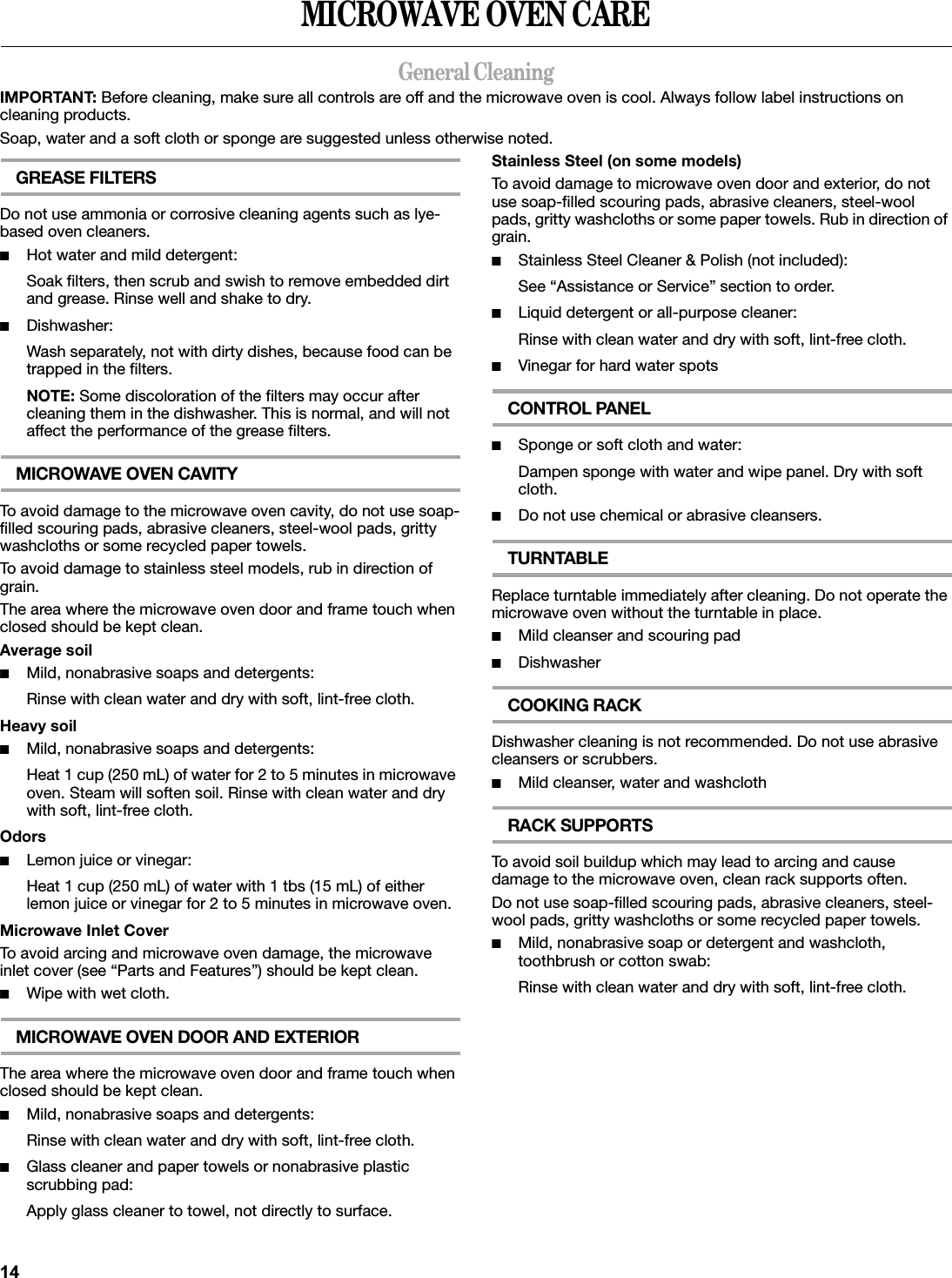 MICROWAVE OVEN CAREGeneral CleaningIMPORTANT: Before cleaning, make sure all controls are off and the microwave oven is cool. Always follow label instructions on cleaning products.Soap, water and a soft cloth or sponge are suggested unless otherwise noted.GREASE FILTERSDo not use ammonia or corrosive cleaning agents such as lye-based oven cleaners.■Hot water and mild detergent:Soak filters, then scrub and swish to remove embedded dirt and grease. Rinse well and shake to dry.■Dishwasher:Wash separately, not with dirty dishes, because food can be trapped in the filters.NOTE: Some discoloration of the filters may occur after cleaning them in the dishwasher. This is normal, and will not affect the performance of the grease filters.MICROWAVE OVEN CAVITYTo avoid damage to the microwave oven cavity, do not use soap-filled scouring pads, abrasive cleaners, steel-wool pads, gritty washcloths or some recycled paper towels.To avoid damage to stainless steel models, rub in direction of grain.The area where the microwave oven door and frame touch when closed should be kept clean.Average soil■Mild, nonabrasive soaps and detergents:Rinse with clean water and dry with soft, lint-free cloth.Heavy soil■Mild, nonabrasive soaps and detergents:Heat 1 cup (250 mL) of water for 2 to 5 minutes in microwave oven. Steam will soften soil. Rinse with clean water and dry with soft, lint-free cloth.Odors■Lemon juice or vinegar:Heat 1 cup (250 mL) of water with 1 tbs (15 mL) of either lemon juice or vinegar for 2 to 5 minutes in microwave oven.Microwave Inlet CoverTo avoid arcing and microwave oven damage, the microwave inlet cover (see “Parts and Features”) should be kept clean.■Wipe with wet cloth.MICROWAVE OVEN DOOR AND EXTERIORThe area where the microwave oven door and frame touch when closed should be kept clean.■Mild, nonabrasive soaps and detergents:Rinse with clean water and dry with soft, lint-free cloth.■Glass cleaner and paper towels or nonabrasive plastic scrubbing pad:Apply glass cleaner to towel, not directly to surface.Stainless Steel (on some models)To avoid damage to microwave oven door and exterior, do not use soap-filled scouring pads, abrasive cleaners, steel-wool pads, gritty washcloths or some paper towels. Rub in direction of grain.■Stainless Steel Cleaner &amp; Polish (not included):See “Assistance or Service” section to order.■Liquid detergent or all-purpose cleaner:Rinse with clean water and dry with soft, lint-free cloth.■Vinegar for hard water spotsCONTROL PANEL■Sponge or soft cloth and water:Dampen sponge with water and wipe panel. Dry with soft cloth.■Do not use chemical or abrasive cleansers.TURNTABLEReplace turntable immediately after cleaning. Do not operate the microwave oven without the turntable in place.■Mild cleanser and scouring pad■DishwasherCOOKING RACKDishwasher cleaning is not recommended. Do not use abrasive cleansers or scrubbers.■Mild cleanser, water and washclothRACK SUPPORTSTo avoid soil buildup which may lead to arcing and cause damage to the microwave oven, clean rack supports often.Do not use soap-filled scouring pads, abrasive cleaners, steel-wool pads, gritty washcloths or some recycled paper towels.■Mild, nonabrasive soap or detergent and washcloth, toothbrush or cotton swab:Rinse with clean water and dry with soft, lint-free cloth.