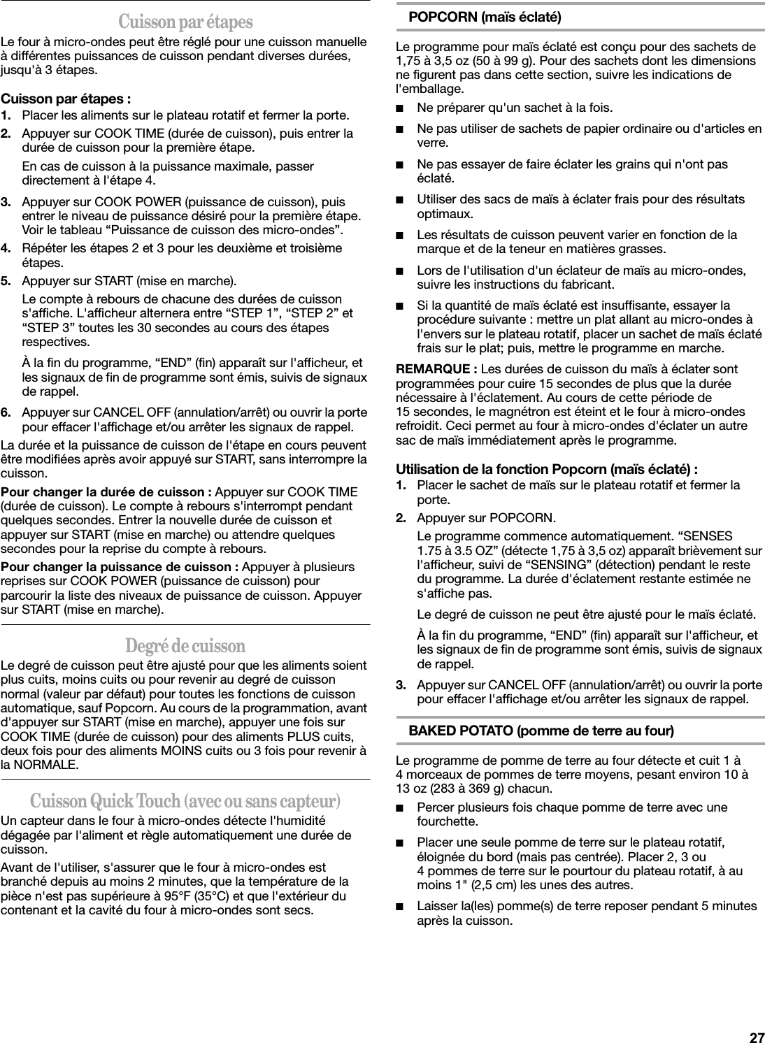 Cuisson par étapesLe four à micro-ondes peut être réglé pour une cuisson manuelle à différentes puissances de cuisson pendant diverses durées, jusqu&apos;à 3 étapes.Cuisson par étapes :1. Placer les aliments sur le plateau rotatif et fermer la porte.2. Appuyer sur COOK TIME (durée de cuisson), puis entrer la durée de cuisson pour la première étape.En cas de cuisson à la puissance maximale, passer directement à l&apos;étape 4.3. Appuyer sur COOK POWER (puissance de cuisson), puis entrer le niveau de puissance désiré pour la première étape. Voir le tableau “Puissance de cuisson des micro-ondes”.4. Répéter les étapes 2 et 3 pour les deuxième et troisième étapes.5. Appuyer sur START (mise en marche).Le compte à rebours de chacune des durées de cuisson s&apos;affiche. L&apos;afficheur alternera entre “STEP 1”, “STEP 2” et “STEP 3” toutes les 30 secondes au cours des étapes respectives.À la fin du programme, “END” (fin) apparaît sur l&apos;afficheur, et les signaux de fin de programme sont émis, suivis de signaux de rappel.6. Appuyer sur CANCEL OFF (annulation/arrêt) ou ouvrir la porte pour effacer l&apos;affichage et/ou arrêter les signaux de rappel.La durée et la puissance de cuisson de l&apos;étape en cours peuvent être modifiées après avoir appuyé sur START, sans interrompre la cuisson.Pour changer la durée de cuisson : Appuyer sur COOK TIME (durée de cuisson). Le compte à rebours s&apos;interrompt pendant quelques secondes. Entrer la nouvelle durée de cuisson et appuyer sur START (mise en marche) ou attendre quelques secondes pour la reprise du compte à rebours.Pour changer la puissance de cuisson : Appuyer à plusieurs reprises sur COOK POWER (puissance de cuisson) pour parcourir la liste des niveaux de puissance de cuisson. Appuyer sur START (mise en marche).Degré de cuissonLe degré de cuisson peut être ajusté pour que les aliments soient plus cuits, moins cuits ou pour revenir au degré de cuisson normal (valeur par défaut) pour toutes les fonctions de cuisson automatique, sauf Popcorn. Au cours de la programmation, avant d&apos;appuyer sur START (mise en marche), appuyer une fois sur COOK TIME (durée de cuisson) pour des aliments PLUS cuits, deux fois pour des aliments MOINS cuits ou 3 fois pour revenir à la NORMALE.Cuisson Quick Touch (avec ou sans capteur)Un capteur dans le four à micro-ondes détecte l&apos;humidité dégagée par l&apos;aliment et règle automatiquement une durée de cuisson.Avant de l&apos;utiliser, s&apos;assurer que le four à micro-ondes est branché depuis au moins 2 minutes, que la température de la pièce n&apos;est pas supérieure à 95°F (35°C) et que l&apos;extérieur du contenant et la cavité du four à micro-ondes sont secs.POPCORN (maïs éclaté)Le programme pour maïs éclaté est conçu pour des sachets de 1,75 à 3,5 oz (50 à 99 g). Pour des sachets dont les dimensions ne figurent pas dans cette section, suivre les indications de l&apos;emballage.■Ne préparer qu&apos;un sachet à la fois.■Ne pas utiliser de sachets de papier ordinaire ou d&apos;articles en verre.■Ne pas essayer de faire éclater les grains qui n&apos;ont pas éclaté.■Utiliser des sacs de maïs à éclater frais pour des résultats optimaux.■Les résultats de cuisson peuvent varier en fonction de la marque et de la teneur en matières grasses.■Lors de l&apos;utilisation d&apos;un éclateur de maïs au micro-ondes, suivre les instructions du fabricant.■Si la quantité de maïs éclaté est insuffisante, essayer la procédure suivante : mettre un plat allant au micro-ondes à l&apos;envers sur le plateau rotatif, placer un sachet de maïs éclaté frais sur le plat; puis, mettre le programme en marche.REMARQUE : Les durées de cuisson du maïs à éclater sont programmées pour cuire 15 secondes de plus que la durée nécessaire à l&apos;éclatement. Au cours de cette période de 15 secondes, le magnétron est éteint et le four à micro-ondes refroidit. Ceci permet au four à micro-ondes d&apos;éclater un autre sac de maïs immédiatement après le programme.Utilisation de la fonction Popcorn (maïs éclaté) :1. Placer le sachet de maïs sur le plateau rotatif et fermer la porte.2. Appuyer sur POPCORN.Le programme commence automatiquement. “SENSES 1.75 à 3.5 OZ” (détecte 1,75 à 3,5 oz) apparaît brièvement sur l&apos;afficheur, suivi de “SENSING” (détection) pendant le reste du programme. La durée d&apos;éclatement restante estimée ne s&apos;affiche pas.Le degré de cuisson ne peut être ajusté pour le maïs éclaté.À la fin du programme, “END” (fin) apparaît sur l&apos;afficheur, et les signaux de fin de programme sont émis, suivis de signaux de rappel.3. Appuyer sur CANCEL OFF (annulation/arrêt) ou ouvrir la porte pour effacer l&apos;affichage et/ou arrêter les signaux de rappel.BAKED POTATO (pomme de terre au four)Le programme de pomme de terre au four détecte et cuit 1 à 4 morceaux de pommes de terre moyens, pesant environ 10 à 13 oz (283 à 369 g) chacun.■Percer plusieurs fois chaque pomme de terre avec une fourchette.■Placer une seule pomme de terre sur le plateau rotatif, éloignée du bord (mais pas centrée). Placer 2, 3 ou 4 pommes de terre sur le pourtour du plateau rotatif, à au moins 1&quot; (2,5 cm) les unes des autres.■Laisser la(les) pomme(s) de terre reposer pendant 5 minutes après la cuisson.