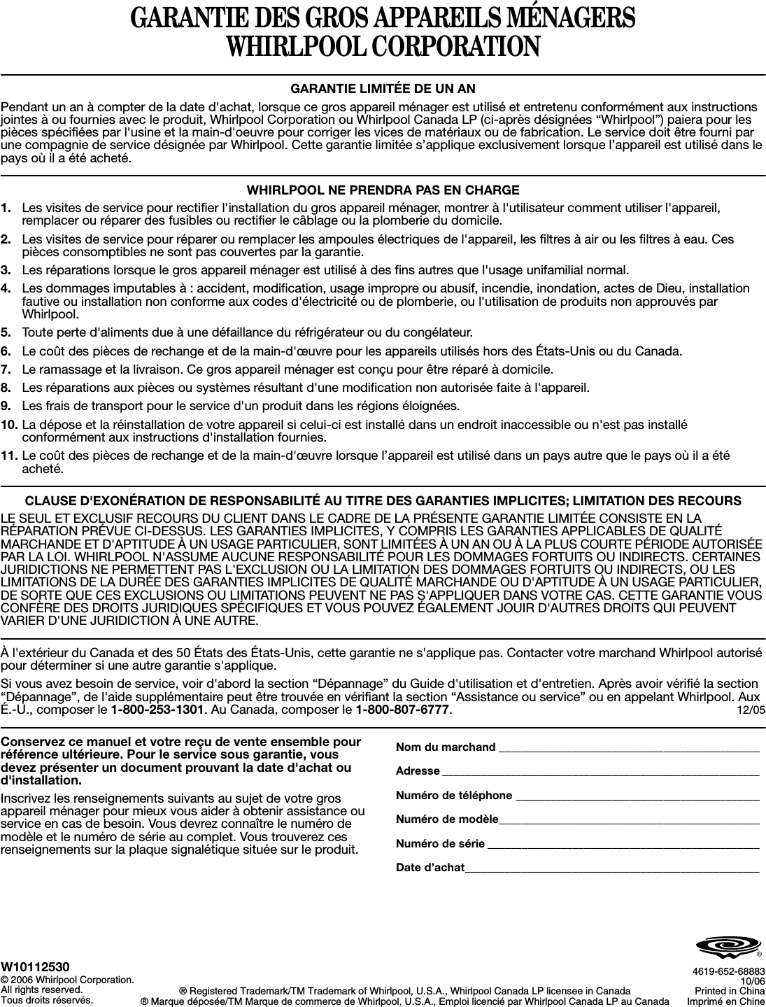 GARANTIE DES GROS APPAREILS MÉNAGERS WHIRLPOOL CORPORATIONGARANTIE LIMITÉE DE UN ANPendant un an à compter de la date d&apos;achat, lorsque ce gros appareil ménager est utilisé et entretenu conformément aux instructions jointes à ou fournies avec le produit, Whirlpool Corporation ou Whirlpool Canada LP (ci-après désignées “Whirlpool”) paiera pour les pièces spécifiées par l&apos;usine et la main-d&apos;oeuvre pour corriger les vices de matériaux ou de fabrication. Le service doit être fourni par une compagnie de service désignée par Whirlpool. Cette garantie limitée s’applique exclusivement lorsque l’appareil est utilisé dans le pays où il a été acheté.WHIRLPOOL NE PRENDRA PAS EN CHARGE1. Les visites de service pour rectifier l&apos;installation du gros appareil ménager, montrer à l&apos;utilisateur comment utiliser l&apos;appareil, remplacer ou réparer des fusibles ou rectifier le câblage ou la plomberie du domicile. 2. Les visites de service pour réparer ou remplacer les ampoules électriques de l&apos;appareil, les filtres à air ou les filtres à eau. Ces pièces consomptibles ne sont pas couvertes par la garantie.3. Les réparations lorsque le gros appareil ménager est utilisé à des fins autres que l&apos;usage unifamilial normal.4. Les dommages imputables à : accident, modification, usage impropre ou abusif, incendie, inondation, actes de Dieu, installationfautive ou installation non conforme aux codes d&apos;électricité ou de plomberie, ou l&apos;utilisation de produits non approuvés par Whirlpool.5. Toute perte d&apos;aliments due à une défaillance du réfrigérateur ou du congélateur.6. Le coût des pièces de rechange et de la main-d&apos;œuvre pour les appareils utilisés hors des États-Unis ou du Canada.7. Le ramassage et la livraison. Ce gros appareil ménager est conçu pour être réparé à domicile.8. Les réparations aux pièces ou systèmes résultant d&apos;une modification non autorisée faite à l&apos;appareil.9. Les frais de transport pour le service d&apos;un produit dans les régions éloignées.10. La dépose et la réinstallation de votre appareil si celui-ci est installé dans un endroit inaccessible ou n&apos;est pas installé conformément aux instructions d&apos;installation fournies.11. Le coût des pièces de rechange et de la main-d&apos;œuvre lorsque l’appareil est utilisé dans un pays autre que le pays où il a été acheté.CLAUSE D&apos;EXONÉRATION DE RESPONSABILITÉ AU TITRE DES GARANTIES IMPLICITES; LIMITATION DES RECOURSLE SEUL ET EXCLUSIF RECOURS DU CLIENT DANS LE CADRE DE LA PRÉSENTE GARANTIE LIMITÉE CONSISTE EN LA RÉPARATION PRÉVUE CI-DESSUS. LES GARANTIES IMPLICITES, Y COMPRIS LES GARANTIES APPLICABLES DE QUALITÉ MARCHANDE ET D&apos;APTITUDE À UN USAGE PARTICULIER, SONT LIMITÉES À UN AN OU À LA PLUS COURTE PÉRIODE AUTORISÉE PAR LA LOI. WHIRLPOOL N&apos;ASSUME AUCUNE RESPONSABILITÉ POUR LES DOMMAGES FORTUITS OU INDIRECTS. CERTAINES JURIDICTIONS NE PERMETTENT PAS L&apos;EXCLUSION OU LA LIMITATION DES DOMMAGES FORTUITS OU INDIRECTS, OU LES LIMITATIONS DE LA DURÉE DES GARANTIES IMPLICITES DE QUALITÉ MARCHANDE OU D&apos;APTITUDE À UN USAGE PARTICULIER, DE SORTE QUE CES EXCLUSIONS OU LIMITATIONS PEUVENT NE PAS S&apos;APPLIQUER DANS VOTRE CAS. CETTE GARANTIE VOUS CONFÈRE DES DROITS JURIDIQUES SPÉCIFIQUES ET VOUS POUVEZ ÉGALEMENT JOUIR D&apos;AUTRES DROITS QUI PEUVENT VARIER D&apos;UNE JURIDICTION À UNE AUTRE.À l&apos;extérieur du Canada et des 50 États des États-Unis, cette garantie ne s&apos;applique pas. Contacter votre marchand Whirlpool autorisé pour déterminer si une autre garantie s&apos;applique.Si vous avez besoin de service, voir d&apos;abord la section “Dépannage” du Guide d&apos;utilisation et d&apos;entretien. Après avoir vérifié la section “Dépannage”, de l&apos;aide supplémentaire peut être trouvée en vérifiant la section “Assistance ou service” ou en appelant Whirlpool. Aux É.-U., composer le 1-800-253-1301. Au Canada, composer le 1-800-807-6777.12/05Conservez ce manuel et votre reçu de vente ensemble pour référence ultérieure. Pour le service sous garantie, vous devez présenter un document prouvant la date d&apos;achat ou d&apos;installation.Inscrivez les renseignements suivants au sujet de votre gros appareil ménager pour mieux vous aider à obtenir assistance ou service en cas de besoin. Vous devrez connaître le numéro de modèle et le numéro de série au complet. Vous trouverez ces renseignements sur la plaque signalétique située sur le produit.Nom du marchand ______________________________________________Adresse ________________________________________________________Numéro de téléphone ___________________________________________Numéro de modèle______________________________________________Numéro de série ________________________________________________Date d’achat____________________________________________________W10112530© 2006 Whirlpool Corporation.All rights reserved.Tous droits réservés. ® Registered Trademark/TM Trademark of Whirlpool, U.S.A., Whirlpool Canada LP licensee in Canada® Marque déposée/TM Marque de commerce de Whirlpool, U.S.A., Emploi licencié par Whirlpool Canada LP au Canada4619-652-6888310/06Printed in ChinaImprimé en Chine