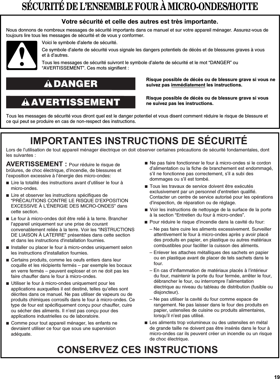 SÉCURITÉ DE L’ENSEMBLE FOUR À MICRO-ONDES/HOTTE5LVTXHSRVVLEOHGHGpFqVRXGHEOHVVXUHJUDYHVLYRXVQHVXLYH]SDVLPPpGLDWHPHQWOHVLQVWUXFWLRQV5LVTXHSRVVLEOHGHGpFqVRXGHEOHVVXUHJUDYHVLYRXVQHVXLYH]SDVOHVLQVWUXFWLRQVTous les messages de sécurité vous diront quel est le danger potentiel et vous disent comment réduire le risque de blessure et ce qui peut se produire en cas de non-respect des instructions.9RWUHVpFXULWpHWFHOOHGHVDXWUHVHVWWUqVLPSRUWDQWHNous donnons de nombreux messages de sécurité importants dans ce manuel et sur votre appareil ménager. Assurez-vous de toujours lire tous les messages de sécurité et de vous y conformer. AVERTISSEMENTDANGERVoici le symbole d’alerte de sécurité.Ce symbole d’alerte de sécurité vous signale les dangers potentiels de décès et de blessures graves à vous et à d’autres.Tous les messages de sécurité suivront le symbole d’alerte de sécurité et le mot “DANGER” ou “AVERTISSEMENT”. Ces mots signifient :Lors de l’utilisation de tout appareil ménager électrique on doit observer certaines précautions de sécurité fondamentales, dontles suivantes :,03257$17(6,16758&amp;7,216&apos;(6e&amp;85,7e&amp;216(59(=&amp;(6,16758&amp;7,216$9(57,66(0(17Pour réduire le risque de brûlures, de choc électrique, d’incendie, de blessures et l’exposition excessive à l’énergie des micro-ondes: ■  Lire la totalité des instructions avant d’utiliser le four à micro-ondes.■  Lire et observer les instructions spécifiques de “PRÉCAUTIONS CONTRE LE RISQUE D’EXPOSITION EXCESSIVE À L’ÉNERGIE DES MICRO-ONDES” dans cette section. ■  Le four à micro-ondes doit être relié à la terre. Brancher l’appareil uniquement sur une prise de courant convenablement reliée à la terre. Voir les “INSTRUCTIONS DE LIAISON À LATERRE” présentées dans cette section et dans les instructions d&apos;installation fournies.■  Installer ou placer le four à micro-ondes uniquement selon les instructions d’installation fournies.■  Certains produits, comme les oeufs entiers dans leur coquille et les récipients fermés – par exemple les bocaux en verre fermés – peuvent exploser et on ne doit pas les faire chauffer dans le four à micro-ondes.■  Utiliser le four à micro-ondes uniquement pour les applications auxquelles il est destiné, telles qu’elles sont décrites dans ce manuel. Ne pas utiliser de vapeurs ou de produits chimiques corrosifs dans le four à micro-ondes. Ce type de four est spécifiquement conçu pour chauffer, cuire ou sécher des aliments. Il n’est pas conçu pour des applications industrielles ou de laboratoire.■  Comme pour tout appareil ménager, les enfants ne devraient utiliser ce four que sous une supervision adéquate.■  Ne pas faire fonctionner le four à micro-ondes si le cordon d’alimentation ou la fiche de branchement est endommagé, s’il ne fonctionne pas correctement, s’il a subi des dommages ou s’il est tombé.■  Tous les travaux de service doivent être exécutés exclusivement par un personnel d’entretien qualifié. Contacter un centre de service autorisé pour les opérations d’inspection, de réparation ou de réglage.■  Voir les instructions de nettoyage de la surface de la porte à la section “Entretien du four à micro-ondes”.■  Pour réduire le risque d’incendie dans la cavité du four:– Ne pas faire cuire les aliments excessivement. Surveiller attentivement le four à micro-ondes après y avoir placé des produits en papier, en plastique ou autres matériaux combustibles pour faciliter la cuisson des aliments.– Enlever les attaches métalliques des sachets en papier ou en plastique avant de placer de tels sachets dans le four.– En cas d’inflammation de matériaux placés à l’intérieur du four, maintenir la porte du four fermée, arrêter le four, débrancher le four, ou interrompre l’alimentation électrique au niveau du tableau de distribution (fusible ou disjoncteur).– Ne pas utiliser la cavité du four comme espace de rangement. Ne pas laisser dans le four des produits en papier, ustensiles de cuisine ou produits alimentaires, lorsqu’il n’est pas utilisé.■  Les aliments trop volumineux ou des ustensiles en métal de grande taille ne doivent pas être insérés dans le four à micro-ondes car ils peuvent créer un incendie ou un risque de choc électrique.