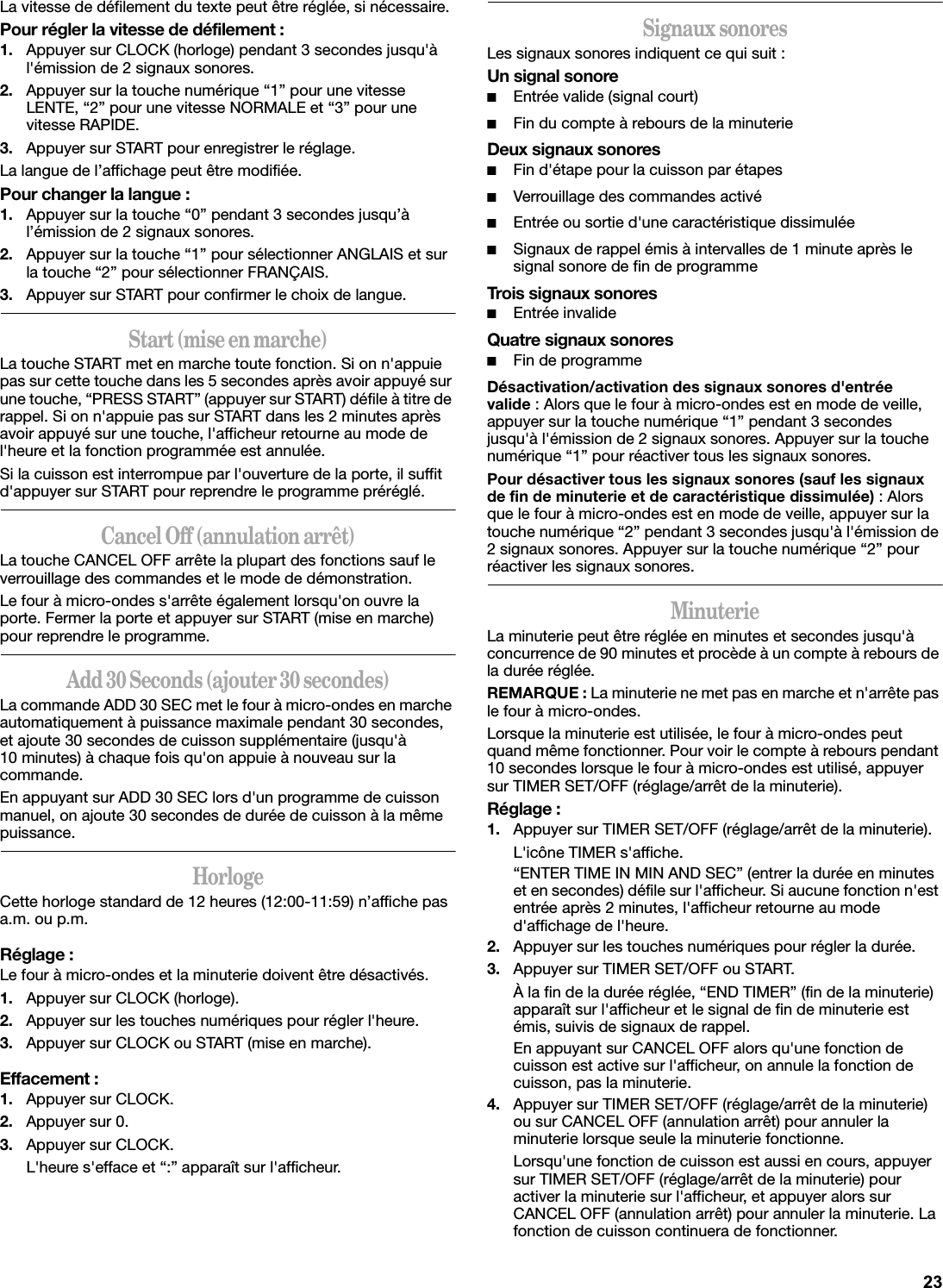 La vitesse de défilement du texte peut être réglée, si nécessaire.Pour régler la vitesse de défilement :1. Appuyer sur CLOCK (horloge) pendant 3 secondes jusqu&apos;à l&apos;émission de 2 signaux sonores.2. Appuyer sur la touche numérique “1” pour une vitesse LENTE, “2” pour une vitesse NORMALE et “3” pour une vitesse RAPIDE.3. Appuyer sur START pour enregistrer le réglage.La langue de l’affichage peut être modifiée.Pour changer la langue :1. Appuyer sur la touche “0” pendant 3 secondes jusqu’à l’émission de 2 signaux sonores.2. Appuyer sur la touche “1” pour sélectionner ANGLAIS et sur la touche “2” pour sélectionner FRANÇAIS.3. Appuyer sur START pour confirmer le choix de langue.Start (mise en marche)La touche START met en marche toute fonction. Si on n&apos;appuie pas sur cette touche dans les 5 secondes après avoir appuyé sur une touche, “PRESS START” (appuyer sur START) défile à titre de rappel. Si on n&apos;appuie pas sur START dans les 2 minutes après avoir appuyé sur une touche, l&apos;afficheur retourne au mode de l&apos;heure et la fonction programmée est annulée.Si la cuisson est interrompue par l&apos;ouverture de la porte, il suffit d&apos;appuyer sur START pour reprendre le programme préréglé.Cancel Off (annulation arrêt)La touche CANCEL OFF arrête la plupart des fonctions sauf le verrouillage des commandes et le mode de démonstration.Le four à micro-ondes s&apos;arrête également lorsqu&apos;on ouvre la porte. Fermer la porte et appuyer sur START (mise en marche) pour reprendre le programme.Add 30 Seconds (ajouter 30 secondes)La commande ADD 30 SEC met le four à micro-ondes en marche automatiquement à puissance maximale pendant 30 secondes, et ajoute 30 secondes de cuisson supplémentaire (jusqu&apos;à 10 minutes) à chaque fois qu&apos;on appuie à nouveau sur la commande.En appuyant sur ADD 30 SEC lors d&apos;un programme de cuisson manuel, on ajoute 30 secondes de durée de cuisson à la même puissance.HorlogeCette horloge standard de 12 heures (12:00-11:59) n’affiche pas a.m. ou p.m.Réglage :Le four à micro-ondes et la minuterie doivent être désactivés.1. Appuyer sur CLOCK (horloge).2. Appuyer sur les touches numériques pour régler l&apos;heure.3. Appuyer sur CLOCK ou START (mise en marche).Effacement :1. Appuyer sur CLOCK.2. Appuyer sur 0.3. Appuyer sur CLOCK.L&apos;heure s&apos;efface et “:” apparaît sur l&apos;afficheur.Signaux sonoresLes signaux sonores indiquent ce qui suit :Un signal sonore■Entrée valide (signal court)■Fin du compte à rebours de la minuterieDeux signaux sonores■Fin d&apos;étape pour la cuisson par étapes■Verrouillage des commandes activé■Entrée ou sortie d&apos;une caractéristique dissimulée■Signaux de rappel émis à intervalles de 1 minute après le signal sonore de fin de programmeTrois signaux sonores■Entrée invalideQuatre signaux sonores■Fin de programmeDésactivation/activation des signaux sonores d&apos;entrée valide : Alors que le four à micro-ondes est en mode de veille, appuyer sur la touche numérique “1” pendant 3 secondes jusqu&apos;à l&apos;émission de 2 signaux sonores. Appuyer sur la touche numérique “1” pour réactiver tous les signaux sonores.Pour désactiver tous les signaux sonores (sauf les signaux de fin de minuterie et de caractéristique dissimulée) : Alors que le four à micro-ondes est en mode de veille, appuyer sur la touche numérique “2” pendant 3 secondes jusqu&apos;à l&apos;émission de 2 signaux sonores. Appuyer sur la touche numérique “2” pour réactiver les signaux sonores.MinuterieLa minuterie peut être réglée en minutes et secondes jusqu&apos;à concurrence de 90 minutes et procède à un compte à rebours de la durée réglée. REMARQUE : La minuterie ne met pas en marche et n&apos;arrête pas le four à micro-ondes.Lorsque la minuterie est utilisée, le four à micro-ondes peut quand même fonctionner. Pour voir le compte à rebours pendant 10 secondes lorsque le four à micro-ondes est utilisé, appuyer sur TIMER SET/OFF (réglage/arrêt de la minuterie).Réglage :1. Appuyer sur TIMER SET/OFF (réglage/arrêt de la minuterie).L&apos;icône TIMER s&apos;affiche.“ENTER TIME IN MIN AND SEC” (entrer la durée en minutes et en secondes) défile sur l&apos;afficheur. Si aucune fonction n&apos;est entrée après 2 minutes, l&apos;afficheur retourne au mode d&apos;affichage de l&apos;heure.2. Appuyer sur les touches numériques pour régler la durée.3. Appuyer sur TIMER SET/OFF ou START.À la fin de la durée réglée, “END TIMER” (fin de la minuterie) apparaît sur l&apos;afficheur et le signal de fin de minuterie est émis, suivis de signaux de rappel.En appuyant sur CANCEL OFF alors qu&apos;une fonction de cuisson est active sur l&apos;afficheur, on annule la fonction de cuisson, pas la minuterie.4. Appuyer sur TIMER SET/OFF (réglage/arrêt de la minuterie) ou sur CANCEL OFF (annulation arrêt) pour annuler la minuterie lorsque seule la minuterie fonctionne.Lorsqu&apos;une fonction de cuisson est aussi en cours, appuyer sur TIMER SET/OFF (réglage/arrêt de la minuterie) pour activer la minuterie sur l&apos;afficheur, et appuyer alors sur CANCEL OFF (annulation arrêt) pour annuler la minuterie. La fonction de cuisson continuera de fonctionner.